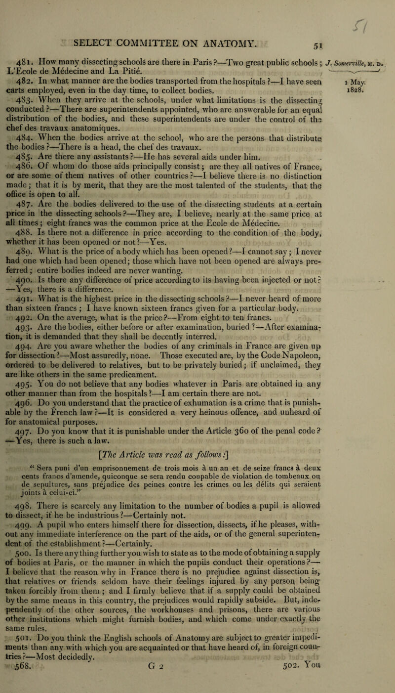 gjg|£, r, SELECT COMMITTEE ON ANATOMY. 481. How many dissecting schools are there in Paris ?—Two great public schools; J. Somerville, m. d. L’Ecole de Mddecine and La Pitid. . ^--J 482. In what manner are the bodies transported from the hospitals ?—I have seen 1 May. carts employed, even in the day time, to collect bodies. 1828. 4S3. When they arrive at the schools, under what limitations is the dissecting conducted ?—There are superintendents appointed, who are answerable for an equal distribution of the bodies, and these superintendents are under the control of the chef des travaux anatomiques. 484. When the bodies arrive at the school, who are the persons that, distribute, the bodies ?—There is a head, the chef des travaux. 485. Are there any assistants?—He has several aids under him. 486. Of whom do those aids principally consist; are they all natives of France, or are some of them natives of other countries ?—I believe there is no distinction made; that it is by merit, that they are the most talented of the students, that the office is open to all. 487. Are the bodies delivered to the use of the dissecting students at a certain price in the dissecting schools ?—They are, I believe, nearly at the same price at all times; eight francs was the common price at the Ecole de Mddecine. 488. Is there not a difference in price according to the condition of the body, whether it has been opened or not?—Yes. 480. What is the price of a body which has been opened?—I cannot say ; I never had one which had been opened; those which have not been opened are always pre¬ ferred ; entire bodies indeed are never wanting. 490. Is there any difference of price according to its having been injected or not? —Yes, there is a difference. 491. What is the highest price in the dissecting schools ?—I never heard of more than sixteen francs ; I have known sixteen francs given for a particular body. 492. On the average, what is the price?—From eight to ten francs. 493. Are the bodies, either before or after examination, buried ?—-After examina¬ tion, it is demanded that they shall be decently interred, 494. Are you aware whether the bodies of any criminals in France are given up for dissection ?—'Most assuredly, none. Those executed are, by the Code Napoleon, ordered to be delivered to relatives, but to be privately buried; if unclaimed, they are like others in the same predicament. 495. You do not believe that any bodies whatever in Paris are obtained in any other manner than from the hospitals ?—I am certain there are not. 496. Do you understand that the practice of exhumation is a crime that is punish¬ able by the French law ?—It is considered a very heinous offence, and unheard of for anatomical purposes. 497. Do you know that it is punishable under the Article 360 of the penal code ? —Yes, there is such a law. [The Article was read as follows;] “ Sera puni d’un emprisonnement de trois mois a un an et de seize francs a deux cents francs d’amende, quiconque se sera rendu coupable de violation de tombeaux on de sepultures, sans prejudice des peines contre les crimes ou les debts qui seraient joints a celui-ci.” 498. There is scarcely any limitation to the number of bodies a pupil is allowed to dissect, if he be industrious ?—Certainly not. 499. A pupil who enters himself there for dissection, dissects, if he pleases, with¬ out any immediate interference on the part of the aids, or of the general superinten¬ dent of the establishment ?—Certainly. 500. Is there any thing further you wash to state as to the mode of obtaining a supply of bodies at Paris, or the manner in which the pupils conduct their operations ?—* I believe that the reason why in France there is no prejudice against dissection is, that relatives or friends seldom have their feelings injured by any person being taken forcibly from them ; and I firmly believe that if a supply could be obtained by the same means in this country, the prejudices would rapidly subside. But, inde¬ pendently of the other sources, the workhouses and prisons, there are various other institutions which might furnish bodies, and which come under exactly the same rules. 501. Do you think the English schools of Anatomy are subject to greater impedi¬ ments than any with which you are acquainted or that have heard of, in foreign coun¬ tries?—Most decidedly.