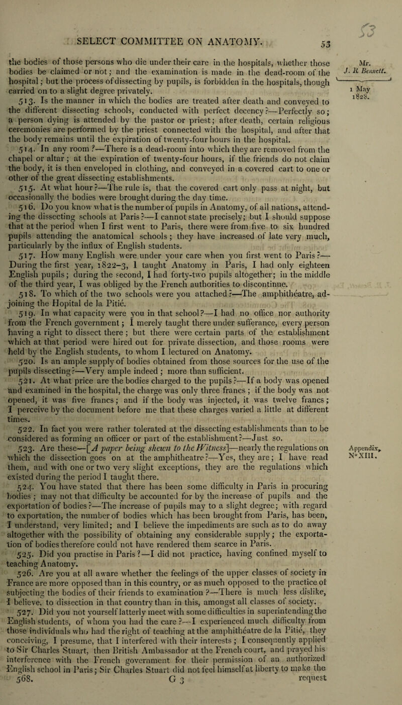 the bodies of those persons who die under their care in the hospitals, whether those bodies be claimed or not; and the examination is made in the dead-room of the hospital; but the process of dissecting by pupils, is forbidden in the hospitals, though carried on to a slight degree privately. 513. Is the manner in which the bodies are treated after death and conveyed to the different dissecting schools, conducted with perfect decency?—Perfectly so; a person dying is attended by the pastor or priest; after death, certain religious ceremonies are performed by the priest connected with the hospital, and afteithat the body remains until the expiration of twenty-four hours in the hospital. 514. In any room ?—There is a dead-room into which they are removed from the chapel or altar; at the expiration of twenty-four hours, if the friends do not claim the body, it is then enveloped in clothing, and conveyed in a covered cart to one or other of the great dissecting establishments. 515. At what hour?—The rule is, that the covered cart only pass at night, but occasionally the bodies were brought during the day time. 516. Do you know what is the number of pupils in Anatomy, of all nations, attend¬ ing the dissecting schools at Paris?—I cannot state precisely; but I should suppose that at the period when I first went to Paris, there were from five to six hundred pupils attending the anatomical schools ; they have increased of late very much, particularly by the influx of English students. 517. How many English were under your care when you first went to Paris?— During the first year, 1822-3, 1 taught Anatomy in Paris, I had only eighteen English pupils; during the second, I had forty-two pupils altogether; in the middle of the third year, I was obliged by the French authorities to discontinue. 518. To which of the two schools were you attached?—The amphitheatre, ad¬ joining the Hopital de la Pitie. 519. In what capacity were you in that school?—I had no office nor authority from the French government; I merely taught there under sufferance, every person having a right to dissect there ; but there were certain parts of the establishment which at that period were hired out for private dissection, and those rooms were held by the English students, to whom I lectured on Anatomy. 520. Is an ample supply of bodies obtained from those sources for the use of the pupils dissecting?—Very ample indeed ; more than sufficient. 521. At what price are the bodies charged to the pupils?—If a body was opened and examined in the hospital, the charge was only three francs ; if the body was not opened, it was five francs; and if the body was injected, it was twelve francs; 1 perceive by the document before me that these charges varied a little at different times. 522. In fact you were rather tolerated at the dissecting establishments than to be -considered as forming an officer or part of the establishment?—Just so. 523. Are these—[_A paper being shewn to the Witness]—nearly the regulations on which the dissection goes on at the amphitheatre?—Yes, they are; I have read them, and w ith one or two very slight exceptions, they are the regulations which existed during the period I taught there. 524. You have stated that there has been some difficulty in Paris in procuring bodies ; may not that difficulty be accounted for by the increase of pupils and the exportation of bodies?—The increase of pupils may to a slight degree; with regard to exportation, the number of bodies which has been brought from Paris, has been, I understand, very limited; and I believe the impediments are such as to do away altogether with the possibility of obtaining any considerable supply; the exporta¬ tion of bodies therefore could not have rendered them scarce in Paris. 525. Did you practise in Paris?—I did not practice, having confined myself to teaching Anatomy. 526. Are you at all aware whether the feelings of the upper classes of society in France are more opposed than in this country, or as much opposed to the practice of subjecting the bodies of their friends to examination ?—There is much less dislike, i believe, to dissection in that country than in this, amongst all classes of society. 527. Did you not yourself latterly meet with some difficulties in superintending the English students, of whom you had the care?-—I experienced much difficulty from those individuals who had the right of teaching at the amphitheatre de la Pitie, they conceiving, I presume, that I interfered with their interests ; I consequently applied to Sir Charles Stuart, then British Ambassador at the French court, and prayed his interference with the French government for their permission of an authorized English school in Paris; Sir Charles Stuart did not leel himself at liberty to make the 568. G 3 request Mr. J. It Bennett. v_v_J x May 1828. Appendix,. n°xiii.