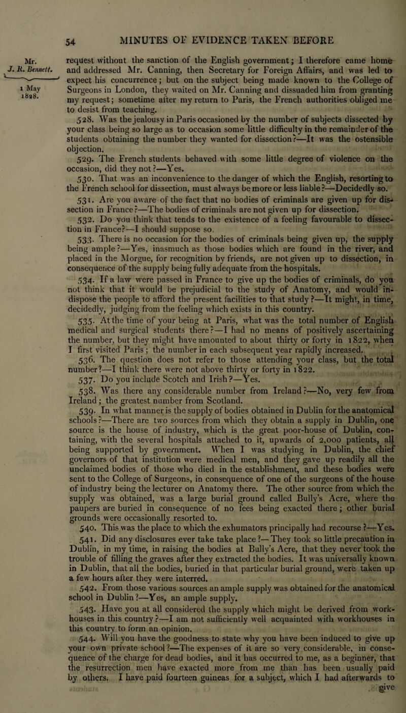 request without the sanction of the English government; 1 therefore came home and addressed Mr. Canning, then Secretary for Foreign Affairs, and was led to expect his concurrence; but on the subject being made known to the College of Surgeons in London, they waited on Mr. Canning and dissuaded him from granting my request; sometime after my return to Paris, the French authorities obliged me to desist from teaching. 528. Was the jealousy in Paris occasioned by the number of subjects dissected by your class being so large as to occasion some little difficulty in the remainder of the students obtaining the number they wanted for dissection?—It was the ostensible objection. 529. The French students behaved with some little degree of violence on the occasion, did they not?—Yes. 530. That was an inconvenience to the danger of which the English, resorting to the French school for dissection, must always be more or less liable?—Decidedly so. 531. Are you aware of the fact that no bodies of criminals are given up for dis¬ section in France?—The bodies of criminals are not given up for dissection. 532. Do you think that tends to the existence of a feeling favourable to dissec¬ tion in France?—I should suppose so, 533. There is no occasion for the bodies of criminals being given up, the supply being ample?—Yes, inasmuch as those bodies which are found in the river, and placed in the Morgue, for recognition by friends, are not given up to dissection, in consequence of the supply being fully adequate from the hospitals. 534. If a law were passed in France to give up the bodies of criminals, do you not think that it would be prejudicial to the study of Anatomy, and would in¬ dispose the people to afford the present facilities to that study ?—It might, in time, decidedly, judging from the feeling which exists in this country. 535. At the time of your being at Paris, what was the total number of English medical and surgical students there?—I had no means of positively ascertaining the number, but they might have amounted to about thirty or forty in 1822, when I first visited Paris ; the number in each subsequent year rapidly increased. 536. The. question does not refer to those attending your class, but the total number?—I think there were not above thirty or forty in 1822. 537. Do you include Scotch and Irish?—Yes. 538. Was there any considerable number from Ireland?—No, very few from Ireland ; the greatest number from Scotland. 539. In what manner is the supply of bodies obtained in Dublin for the anatomical schools?—There are two sources from which they obtain a supply in Dublin, one source is the house of industry, which is the great poor-house of Dublin, con¬ taining, with the several hospitals attached to it, upwards of 2,000 patients, all being supported by government. When I was studying in Dublin, the chief governors of that institution were medical men, and they gave up readily all the unclaimed bodies of those who died in the establishment, and these bodies were sent to the College of Surgeons, in consequence of one of the surgeons of the house of industry being the lecturer on Anatomy there. The other source from which the supply was obtained, was a large burial ground called Bully’s Acre, where the paupers are buried in consequence of no fees being exacted there; other burial grounds were occasionally resorted to. 540. This w as the place to which the exhumators principally had recourse ?—Yes. 541. Did any disclosures ever take take place?—They took so little precaution in Dublin, in my time, in raising the bodies at Bully’s Acre, that they never took the trouble of filling the graves after they extracted the bodies. It was universally known in Dublin, that all the bodies, buried in that particular burial ground, were taken up a few hours after they were interred. 542. From those various sources an ample supply was obtained for the anatomical school in Dublin?—Yes, an ample supply. 543. Have you at all considered the supply which might be derived from work- houses in this country ?—I am not sufficiently well acquainted with workhouses in this country to form an opinion. 544. Will you have the goodness to state wLy you have been induced to give up your own private school ?—The expenses of it are so very considerable, in conse¬ quence of the charge for dead bodies, and it has occurred to me, as a beginner, that the resurrection men have exacted more from me than has been usually paid by others. I have paid fourteen guineas for a subject, which I had afterwards to 2imbuJ& give