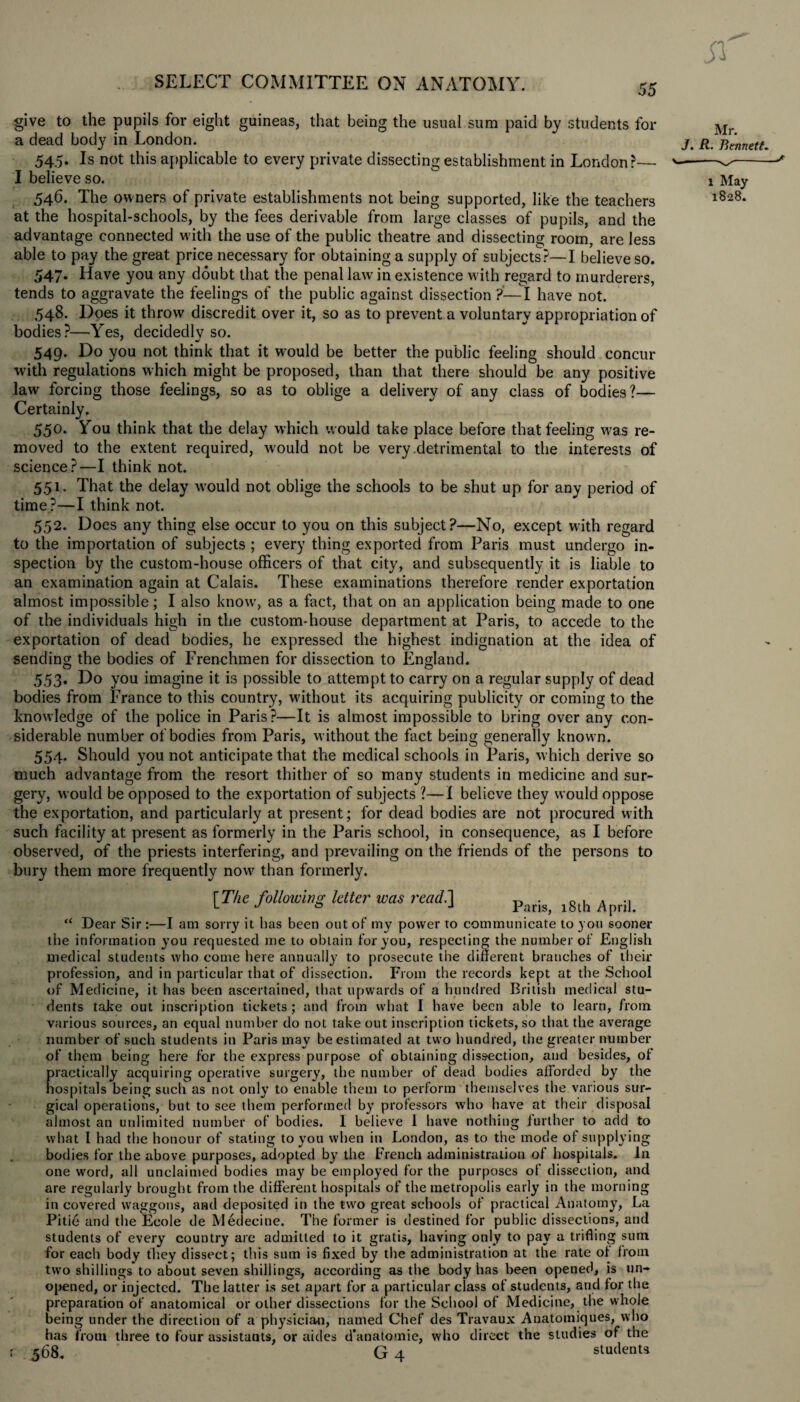 give to the pupils for eight guineas, that being the usual sum paid by students for a dead body in London. 545. Is not this applicable to every private dissecting establishment in London?—- I believe so. 546. The owners of private establishments not being supported, like the teachers at the hospital-schools, by the fees derivable from large classes of pupils, and the advantage connected with the use of the public theatre and dissecting room, are less able to pay the great price necessary for obtaining a supply of subjects?—I believe so. 547. Have you any doubt that the penal law in existence with regard to murderers, tends to aggravate the feelings of the public against dissection ?—I have not. 548. Does it throw discredit over it, so as to prevent a voluntary appropriation of bodies?—Yes, decidedly so. 549. Do you not think that it would be better the public feeling should concur with regulations which might be proposed, than that there should be any positive law forcing those feelings, so as to oblige a delivery of any class of bodies?— Certainly. 550. You think that the delay which would take place before that feeling was re¬ moved to the extent required, w'ould not be very detrimental to the interests of science?—I think not. 551. That the delay w?ould not oblige the schools to be shut up for any period of time ?—I think not. 552. Does any thing else occur to you on this subject?—No, except with regard to the importation of subjects ; every thing exported from Paris must undergo in¬ spection by the custom-house officers of that city, and subsequently it is liable to an examination again at Calais. These examinations therefore render exportation almost impossible; I also know, as a fact, that on an application being made to one of the individuals high in the custom-house department at Paris, to accede to the exportation of dead bodies, he expressed the highest indignation at the idea of sending the bodies of Frenchmen for dissection to England. 553. Do you imagine it is possible to attempt to carry on a regular supply of dead bodies from France to this country, without its acquiring publicity or coming to the knowledge of the police in Paris?—It is almost impossible to bring over any con¬ siderable number of bodies from Paris, without the fact being generally knowm. 554. Should you not anticipate that the medical schools in Paris, which derive so much advantage from the resort thither of so many students in medicine and sur¬ gery, would be opposed to the exportation of subjects ?—I believe they would oppose the exportation, and particularly at present; for dead bodies are not procured with such facility at present as formerly in the Paris school, in consequence, as I before observed, of the priests interfering, and prevailing on the friends of the persons to bury them more frequently now than formerly. [The following letter was read.'] p^.g ^ .j “ Dear Sir:—I am sorry it has been out of my power to communicate to you sooner the information you requested me to obtain for you, respecting the number of English medical students who come here annually to prosecute the different branches of their profession, and in particular that of dissection. From the records kept at the School of Medicine, it has been ascertained, that upwards of a hundred British medical stu¬ dents take out inscription tickets; and from what I have been able to learn, from various sources, an equal number do not take out inscription tickets, so that the average number of such students in Paris may be estimated at two hundred, the greater number of them being here for the express purpose of obtaining dissection, and besides, of practically acquiring operative surgery, the number of dead bodies afforded by the hospitals being such as not only to enable them to perform themselves the various sur¬ gical operations, but to see them performed by professors who have at their disposal almost an unlimited number of bodies. I believe 1 have nothing further to add to what I had the honour of stating to you when in London, as to the mode of supplying bodies for the above purposes, adopted by the French administration of hospitals. In one word, all unclaimed bodies may be employed for the purposes of dissection, and are regularly brought from the different hospitals of the metropolis early in the morning in covered waggons, and deposited in the two great schools of practical Anatomy, La Pitie and the Ecole de Medecine. The former is destined for public dissections, and students of every country are admitted to it gratis, having only to pay a trifling sum for each body they dissect; this sum is fixed by the administration at the rate of from two shillings to about seven shillings, according as the body has been opened, is un¬ opened, or injected. The latter is set apart for a particular class of students, and for the preparation of anatomical or other dissections for the School of Medicine, the whole being under the direction of a physician, named Chef des Travaux Anatomiques, who has from three to four assistants, or aides d’anatomie, who direct the studies of the 568. G 4 students Mr. J. R. Bennett. 1 May 1828.