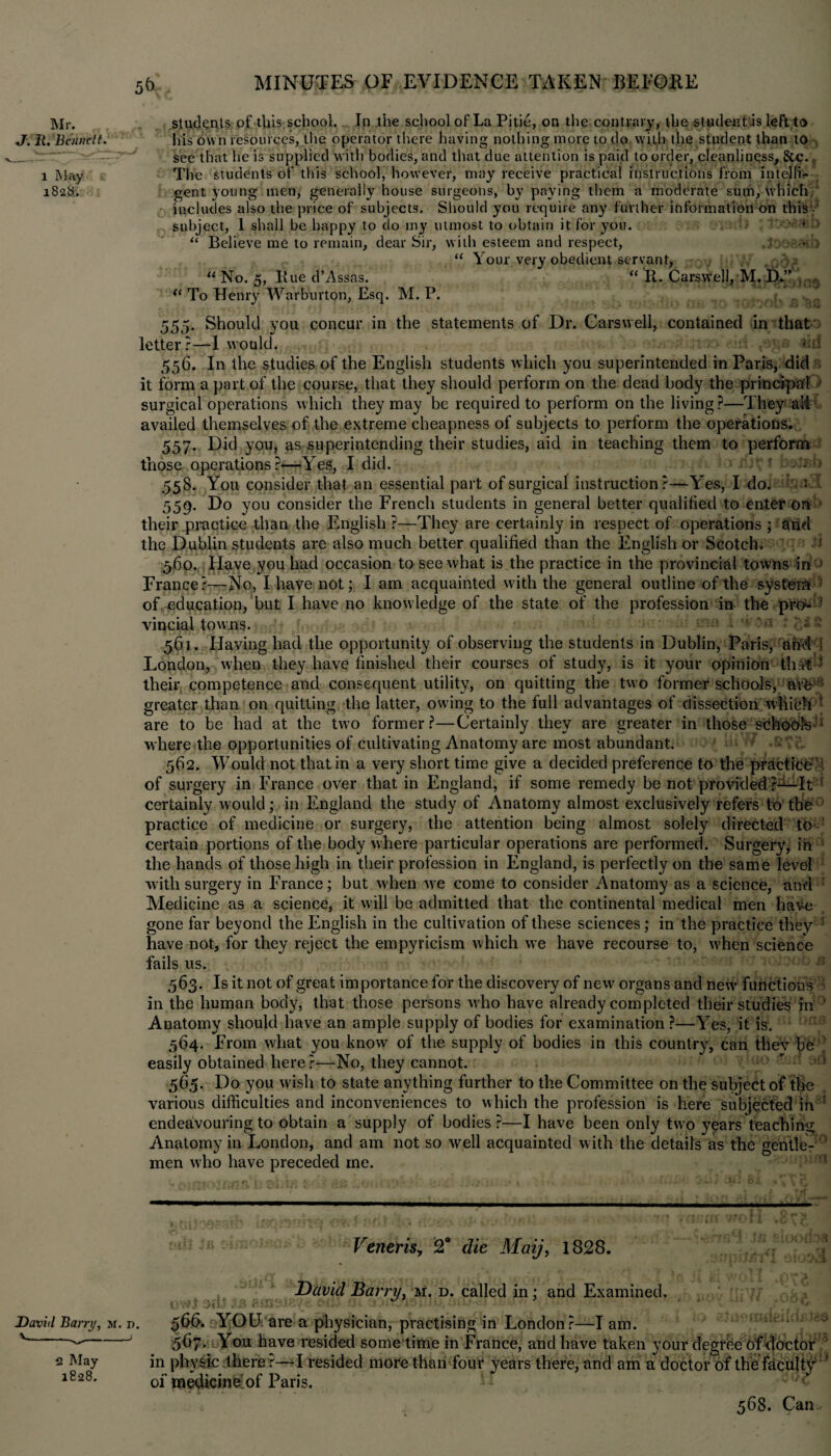Mr. students of this school. In the school of La Pitie, on the contrary, the student is left to J. R. 'Bennett. his own resources, the operator there having nothing more to do with the student than to __ see that he is supplied with bodies, and that due attention is paid to order, cleanliness, &.C., i May The students of this school, however, may receive practical instructions from IntelTh- 182$. gent young men, generally house surgeons, by paying them a moderate sum, which,' includes also the price of subjects. Should you require any further information on this subject, I shall be happy to do my utmost to obtain it for you. ■ * > “ Believe me to remain, dear Sir, with esteem and respect, . 3 “ Your very obedient servant, . r “ No. 5, Hue d’Assas. “ R. Carswell, M. D.” (< To Henry Warburton, Esq. M. P. 555. Should you concur in the statements of Dr. Carswell, contained in that letter r—-1 would. 556. In the studies of the English students which you superintended in Paris, did it form a part of the course, that they should perform on the dead body the principal 1 surgical operations which they may be required to perform on the living?—They aM availed themselves of the extreme cheapness of subjects to perform the operations. 557. Did you, as superintending their studies, aid in teaching them to perform those operations?*—Yes, I did. > 558. You consider that an essential part of surgical instruction?—YYs, I do. — 1 559. Do you consider the French students in general better qualified to enter on their practice than the English ?—They are certainly in respect of operations ; and the Dublin students are also much better qualified than the English or Scotch. 1 560. Have you had occasion to see what is the practice in the provincial towns in ) France?—No, I have not; I am acquainted with the general outline of the system : of. education, but I have no knowledge of the state of the profession in the pro- : vincial.towns. * £18 561. Having had the opportunity of observing the students in Dublin, Paris, and I London, when they have finished their courses of study, is it your opinion that 1 their competence and consequent utility, on quitting the two former schools, are : greater than on quitting the latter, owing to the full advantages of dissection wliibh l; are to be had at the two former?—Certainly they are greater in those schools where the opportunities of cultivating Anatomy are most abundant. 562. Would not that in a very short time give a decided preference to the practice of surgery in France over that in England, if some remedy be not provided?—It certainly would; in England the study of Anatomy almost exclusively refers to the practice of medicine or surgery, the attention being almost solely directed to certain portions of the body where particular operations are performed. Surgery, in ’ the hands of those high in their profession in England, is perfectly on the same level with surgery in France; but when we come to consider Anatomy as a science, and Medicine as a science, it will be admitted that the continental medical men have gone far beyond the English in the cultivation of these sciences; in the practice they ; have not, for they reject the empyricism which we have recourse to, when science fails us. 563. Is it not of great importance for the discovery of new organs and new' functions in the human body, that those persons who have already completed their studies in Anatomy should have an ample supply of bodies for examination ?—Yes, it is. 564. From what you know of the supply of bodies in this country, can tilev be easily obtained here ?—No, they cannot. 565. Do you wish to state anything further to the Committee on the subject of the various difficulties and inconveniences to which the profession is here subjected in endeavouring to obtain a supply of bodies?—I have been only two years teaching Anatomy in London, and am not so well acquainted with the details as the gentle¬ men who have preceded me. Veneris, 2° die Maij, 1828. David Barry, m. n. v. J 2 May 1828. David Barry, m. d. called in; and Examined. 566. YOU are a physician, practising in London?—lam. 5U7. You have resided sometime in France, and have taken your degree of doctor in physic there r—I resided more than four years there, and am a doctor of the faculty 1 of medicine^of Paris. 568. Can