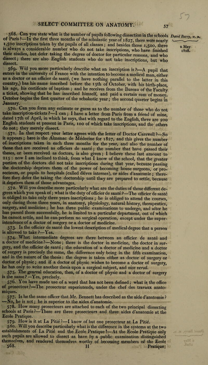 57 568. Can you state what is the number of pupils following dissection in the schools David Barry M. d. Of Paris ? In the first three months of the scholastic yeaxot 1827, there were nearly v_r.——^ 1,500 inscriptions taken by the pupils of all classes ; and besides those 1,500, there 3 Mav is always a considerable number who do not take inscriptions, who have finished 1828. their studies, but defer taking the degree of doctor for particular reasons, and who dissect; there are also English students who do not take inscriptions but who dissect. ’ 569. Will you more particularly describe what an inscription is ?—A pupil that enters in the university of France with the intention to become a medical man, either as a doctor or an officier de sant6, (we have nothing parallel to the latter in this country,) has his name inscribed before the 15th of October, with his birth-place, his age, his certificate of baptism ; and he receives from the Bureau of the Faculty a ticket, showing that he has inscribed himself, and paid a certain sum of money. October begins the first quarter of the scholastic year; the second quarter begins in January. G 570. Can you form any estimate or guess as to the number of those who do not take inscription-tickets ?—I can ; I have a letter from Paris from a friend of mine, dated 17th of April, in which he says, that with regard to the English, there are 200 English students at present in Paris, 100 of which take inscriptions, and the others do not; they merely dissect. 571. In that respect your letter agrees with the letter of Doctor Carswell ?—So it appears ; here is the Almanac de Medecine for 1827, and this gives the number of inscriptions taken in each three months for the year, and also the number of those that are received as officiers de sante; the number that have passed their theses, or been received as doctors, is also given; 1 believe these last amount to 215 : now I am inclined to think, from what I know of the school, that the greater portion of the doctors did not take inscriptions during that year, because passing the doctorship deprives them of the power of becoming house surgeons, or pro- secteurs, or pupils to hospitals (called £16ves internes), or aides d’anatomie ; there¬ fore they defer the taking the doctorship until they are prepared to settle, because it deprives them of those advantages. 572. Will you describe more particularly what are the duties of those different de¬ grees which you speak of; what is the duty of officier de sant£ ?—The officier de sant6 is obliged to take only three years inscriptions ; he is obliged to attend the courses, only during those three years, in anatomy, physiology, natural history, therapeutics, surgery, and medicine; he has three public examinations to undergo, and after he has passed those successfully, he is limited to a particular department, out of which he cannot settle, and he can perform no surgical operation, except under the super¬ intendence of a doctor of surgery or a doctor of medicine. 573. Is the officier de sant£ the lowest description of medical degree that a person is allowed to take ?—Yes. 574* What intermediate degrees are there between an officier de sante and a doctor of medicine?—None; there is the doctor in medicine, the doctor in sur¬ gery, and the officier de sante; the education of a doctor of medicine and a doctor of surgery is precisely the same, the difference only being in the fifth examination, and in the nature of the thesis: the degree is taken either as doctor of surgery or doctor of physic; and if a doctor of physic wishes to become a doctor of surgery, he has only to write another thesis upon a surgical subject, and vice versa. 575- The general education, then, of a doctor of physic and a doctor of surgery is the same?—Yes, precisely. 576. You have made use of a word that has not been defined ; what is the office of prosecteur?—The prosecteur superintends, under the chef des travaux anato- miques. 577. Is he the same officer that Mr. Bennett has described as the aide d’anntomie ? —No, he is not; he is superior to the aides d’anatomie. 578. How many prosecteurs are attached to each of the two principal dissecting schools at Paris?—There are three prosecteurs and three aides d'anatomie at the Ecole Pratique. 579. How is it at La Pitie?—I know of but one prosecteur at La Pitie. 580. Will you describe particularly what is the difference in the systems at the two establishments of La Piti6 and the Ecole Pratique?—At the Ecole Pratique only such pupils are allowed to dissect as have by a public examination distinguished themselves, and rendered themselves worthy of becoming members of the Ecole 568- H Pratique;
