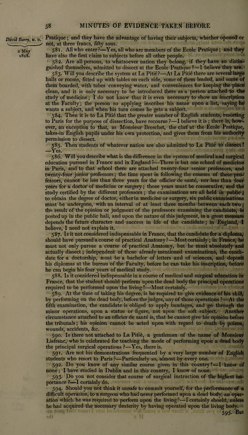 David Barry, m. v-v — 2 May 1828. D Pratique; and they have the advantage of having their subjects, whether opened' or not, at three francs, fifty sous. 581. All who enter?—Yes, all who are members of the Ecole Pratique; and they have also the first claim to subjects before all other people. 582. Are all persons, to whatsoever nation they belong, if they have so distin^ guished themselves, admitted to dissect at the Ecole Pratique?—1 believe they ate.' 583. Will you describe the system at La Piti6 ?—At La Pid6 there are several large halls or rooms, fitted up with tables on each side, some of them leaded, and some of them boarded, with tubes conveying water, and conveniences for keeping the place clean, and it is only necessary to be introduced there as a person attached to the study of medicine; I do not know that it is even necessary to show an inscription at the Faculty; the person so applying inscribes his name upon a list, saying he wants a subject, and when his turn comes he gets a subject. 584. Then it is to La Piti6 that the greater number of English students, resorting to Paris for the purpose of dissection, have recourse ?—I believe it is ; there is, how¬ ever, an exception to that, as Monsieur Breschet, the chef at the Ecole Pratique, takes-in English pupils under his own protection, and gives them from his authority permission to dissect. 585. Then students of whatever nation are also admitted to La Piti£ to dissect? —Yes. 586. Will you describe what is the difference in the system of medical and surgical education pursued in France and in England ?—There is but one school of medicine in Paris, and to that school there are attached twenty-four senior professors, and twenty-four junior professors; the time spent in following the courses of these pro-’ fessors, cannot be less than three years for the officier de sante, nor less than four years for a doctor of medicine or surgery; those years must be consecutive, and the study certified by the different professors ; the examinations are all held in public ; to obtain the degree of doctor, either in medicine or surgery, six public examinations must be undergone, with an interval of at least three months between each two; the result of the opinion or judgment of the professors examining the candidate, is posted up in the public hall, and upon the nature of this judgment, in a great measure depends the future character and success in life of the candidate; in England, I believe, I need not explain it. 587. Is it not considered indispensable in France, that the candidate for a diploma, should have pursued a course of practical Anatomy?—Most certainly; in France, he must not only pursue a course of practical Anatomy, but he must absolutely and actually dissect; independent of those already mentioned examinations, the candi¬ date for a doctorship, must be a bachelor of letters and of sciences, and deposit his diplomas at the bureau of the Faculty, before he can take his inscription, before he can begin his four years of medical study. 588. Is it considered indispensable in a course of medical and surgical education in France, that the student should perform upon the dead body the principal operations required to be performed upon the living?—Most certainly. • 589. At the time of taking his degree, is he required to give evidence of his skill, by performing on the dead body, before the judges, any of those operations ?—At the fifth examination, the candidate is obliged to apply bandages, and go through the minor operations, upon a statue or figure, not upon the soft subject. Another circumstance attached to an officier de sante is, that he cannot give his opinion before the tribunals; his opinion cannot be acted upon with regard to death by poison, wounds, accidents, &c. 590. Is there not attached to La Pitie, a gentleman of the name of Monsieur Lisfranc, who is celebrated for teaching the mode of performing upon a dead body the principal surgical operations ?—Yes, there is. 591. Are not his demonstrations frequented by a very large number of English students who resort to Paris?—Particularly so, almost by every one. 592. Do you know of any similar course given in this country?—I know of none; I have studied in Dublin and in this country, I know of none. 593. Do you not consider that course of surgical instruction of the highest im¬ portance ?-—*1 certainly do. 594. Should you not think it unsafe to commit yourself, for the performance of a difficult operation, to a surgeon who had never performed upon a dead body, an oper¬ ation which he was required to perform upon the living ?—I certainly should, unless he had acquired the necessary dexterity by having operated upon the living body. 595. But