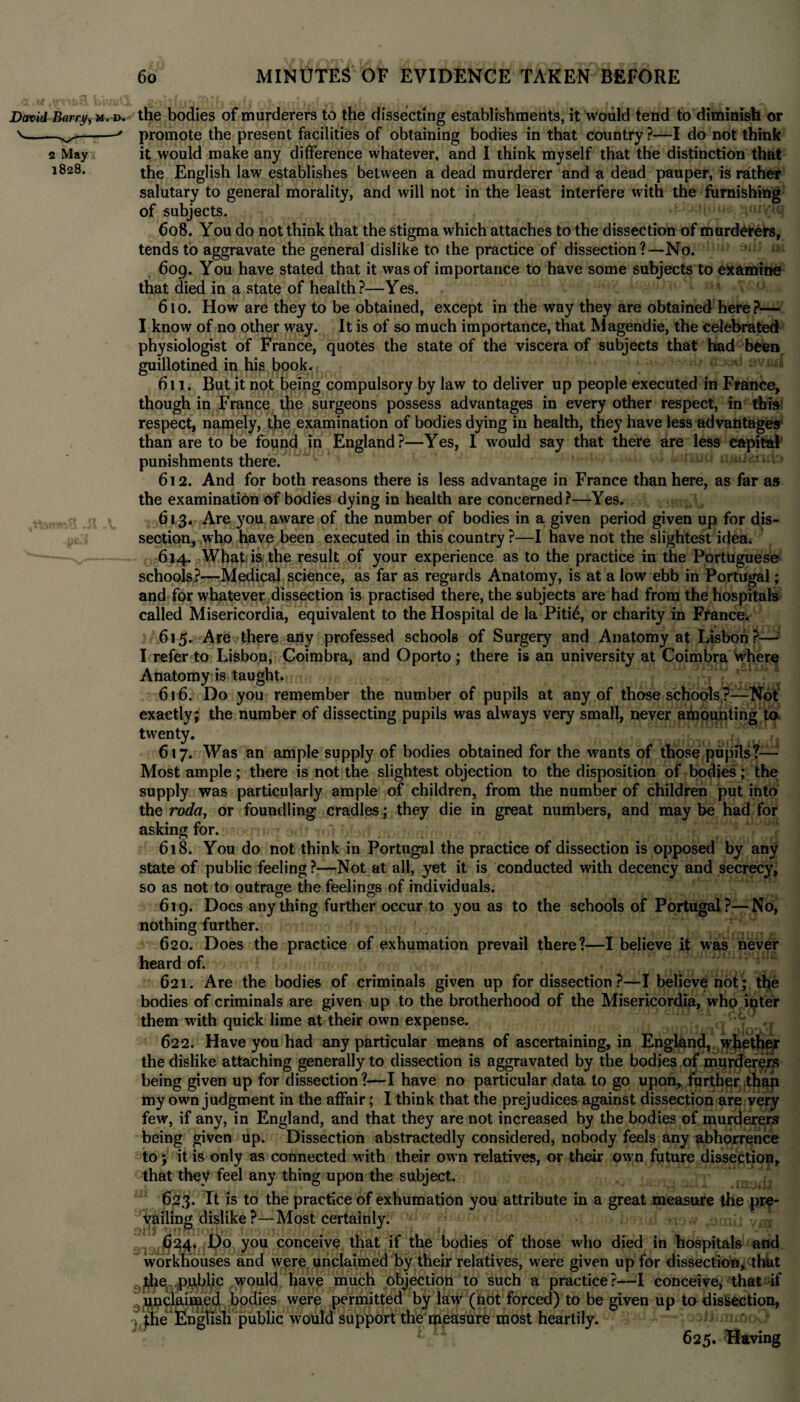 David Barry, m. d. v - v-* 2 May 1828. the bodies of murderers to the dissecting establishments, it would tend to diminish or promote the present facilities of obtaining bodies in that country ?—I do not think it would make any difference whatever, and I think myself that the distinction that the English law establishes between a dead murderer and a dead pauper, is rather salutary to general morality, and will not in the least interfere with the furnishing of subjects. 608. You do not think that the stigma which attaches to the dissection of murderers, tends to aggravate the general dislike to the practice of dissection?—No. 609. You have stated that it was of importance to have some subjects to examine that died in a state of health?—Yes. 610. How are they to be obtained, except in the way they are obtained here?— I know of no other way. It is of so much importance, that Magendie, the celebrated physiologist of France, quotes the state of the viscera of subjects that had been guillotined in his book. ^ ^ 611. But it not being compulsory by law to deliver up people executed in France, though in France the surgeons possess advantages in every other respect, in this: respect, namely, the examination of bodies dying in health, they have less advantages than are to be found in England?—Yes, I would say that there are less capital punishments there. - * 612. And for both reasons there is less advantage in France than here, as far as the examination of bodies dying in health are concerned?—Yes. 613. Are you aware of the number of bodies in a given period given up for dis¬ section, who have been executed in this country ?—I have not the slightest idea. 614. What is the result of your experience as to the practice in the Portuguese schools?—Medical science, as far as regards Anatomy, is at a low ebb in Portugal; and for whatever dissection is practised there, the subjects are had from the hospitals called Misericordia, equivalent to the Hospital de la Piti£, or charity in France. 615. Are there any professed schools of Surgery and Anatomy at Lisbon?—2* I refer to Lisbon, Coimbra, and Oporto; there is an university at Coimbra Where Anatomy is taught. 616. Do you remember the number of pupils at any of those schools?—Not exactly; the number of dissecting pupils was always very small, never amounting to twenty. 617. Was an ample supply of bodies obtained for the wants of those pupils?— Most ample; there is not the slightest objection to the disposition of bodies; the supply was particularly ample of children, from the number of children put into the roda, or foundling cradles; they die in great numbers, and may be had for asking for. 618. You do not think in Portugal the practice of dissection is opposed by any state of public feeling?—Not at all, yet it is conducted with decency and secrecy, so as not to outrage the feelings of individuals. 619. Does anything further occur to you as to the schools of Portugal?—No, nothing further. 620. Does the practice of exhumation prevail there?—I believe it was never heard of. 621. Are the bodies of criminals given up for dissection ?—I believe not ; the bodies of criminals are given up to the brotherhood of the Misericordia, who ipter them with quick lime at their own expense. 622. Have you had any particular means of ascertaining, in England, whether the dislike attaching generally to dissection is aggravated by the bodies of mur<der$rs being given up for dissection?—I have no particular data to go upon, further than my own judgment in the affair; I think that the prejudices against dissection are very few, if any, in England, and that they are not increased by the bodies of murderers being given up. Dissection abstractedly considered, nobody feels any abhorrence to ; it is only as connected with their own relatives, or their own future dissection, that they feel any thing upon the subject. 623. It is to the practice of exhumation you attribute in a great measure the pre¬ vailing dislike ?—Most certainly. C24. Do you conceive that if the bodies of those who died in hospitals and workhouses and were unclaimed by their relatives, were given up for dissection, that the public would have much objection to such a practice?—I conceive, that if unclaimed bodies were permitted by law (not forced) to be given up to dissection, the English public would support the measure most heartily. 625. Having