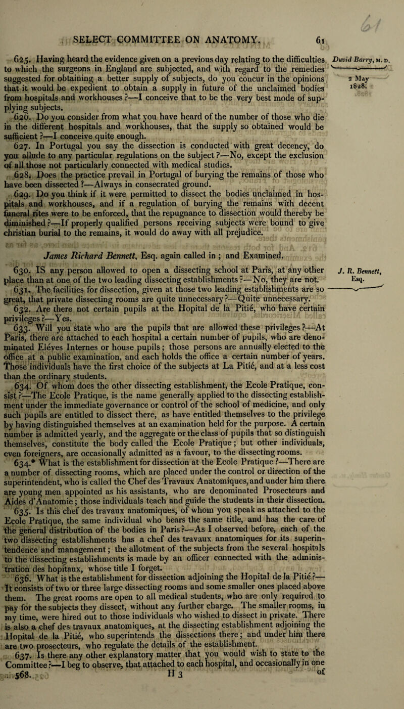 2 May 1828. 625. Having heard the evidence given on a previous day relating to the difficulties Duvid Barry, m. to which the surgeons in England are subjected, and with regard to the remedies v- suggested for obtaining a better supply of subjects, do you concur in the opinions that it would be expedient to obtain a supply in future of the unclaimed bodies from hospitals and workhouses ?—I conceive that to be the very best mode of sup¬ plying subjects. 62b. Do you consider from what you have heard of the number of those who die in the different hospitals and workhouses, that the supply so obtained would be sufficient ?—I conceive quite enough. 627. In Portugal you say the dissection is conducted with great decency, do you allude to any particular regulations on the subject ?—No, except the exclusion of all those not particularly connected with medical studies. 628. Does the practice prevail in Portugal of burying the remains of those who have been dissected?—Always in consecrated ground. , 629. Do you think if it were permitted to dissect the bodies unclaimed in hos¬ pitals and workhouses, and if a regulation of burying the remains with decent funeral rites were to be enforced, that the repugnance to dissection would thereby be diminished ?—If properly qualified persons receiving subjects were bound to give Christian burial to the remains, it would do away with all prejudice. James Richard Bennett, Esq. again called in ; and Examined. 630. IS any person allowed to open a dissecting school at Paris, at any other place than at one of the two leading dissecting establishments ?—No, they are not. 631. The facilities for dissection, given at those two leading establishments are so great, that private dissecting rooms are quite unnecessary ?—Quite unnecessary. 632. Are there not certain pupils at the Hopital de la Pitie, who have certain privileges ?—Yes. 633. Will you state who are the pupils that are allowed these privileges?—At Paris, there are attached to each hospital a certain number of pupils, who are deno¬ minated Eieves Internes or house pupils; those persons are annually elected to the office at a public examination, and each holds the office a certain number of years. Those individuals have the first choice of the subjects at La Piti6, and at a less cost than the ordinary students. 634. Of whom does the other dissecting establishment, the Ecole Pratique, con¬ sist ?-—The Ecole Pratique, is the name generally applied to the dissecting establish¬ ment under the immediate governance or control of the school of medicine, and only such pupils are entitled to dissect there, as have entitled themselves to the privilege by having distinguished themselves at an examination held for the purpose. A certain number is admitted yearly, and the aggregate or the class of pupils that so distinguish themselves, constitute the body called the Ecole Pratique; but other individuals, even foreigners, are occasionally admitted as a favour, to the dissecting rooms. 634. * What is the establishment for dissection at the Ecole Pratique ?—There are a number of dissecting rooms, which are placed under the control or direction of the superintendent, who is called the Chef des Travaux Anatomiques,and under him there are young men appointed as his assistants, who are denominated Prosecteurs and Aides d’Anatomie; those individuals teach and guide the students in their dissection. 635. Is this chef des travaux anatomiques, of whom you speak as attached to the Ecole Pratique, the same individual who bears the same title, and has the care of the general distribution of the bodies in Paris?—As I observed before, each of the two dissecting establishments has a chef des travaux anatomiques for its superin¬ tendence and management; the allotment of the subjects from the several hospitals to the dissecting establishments is made by an officer connected with the adminis¬ tration des hopitaux, whose title I forget. 636. What is the establishment for dissection adjoining the Hopital de la Pitie?— It consists of two or three large dissecting rooms and some smaller ones placed above them. The great rooms are open to all medical students, who are only required to pay for the subjects they dissect, without any further charge. The smaller rooms, in my time, were hired out to those individuals who wished to dissect in private. There is also a chef des travaux anatomiques, at the dissecting establishment adjoining the Hopital de la Pitie, who superintends the dissections there; and under him there are two prosecteurs, who regulate the details of the establishment. 637. Is there any other explanatory matter that you would wish to state to the Committee ?—I beg to observe, that attached to each hospital, and occasionally in one J. R. Bennett, Esq. 568. H 3 of