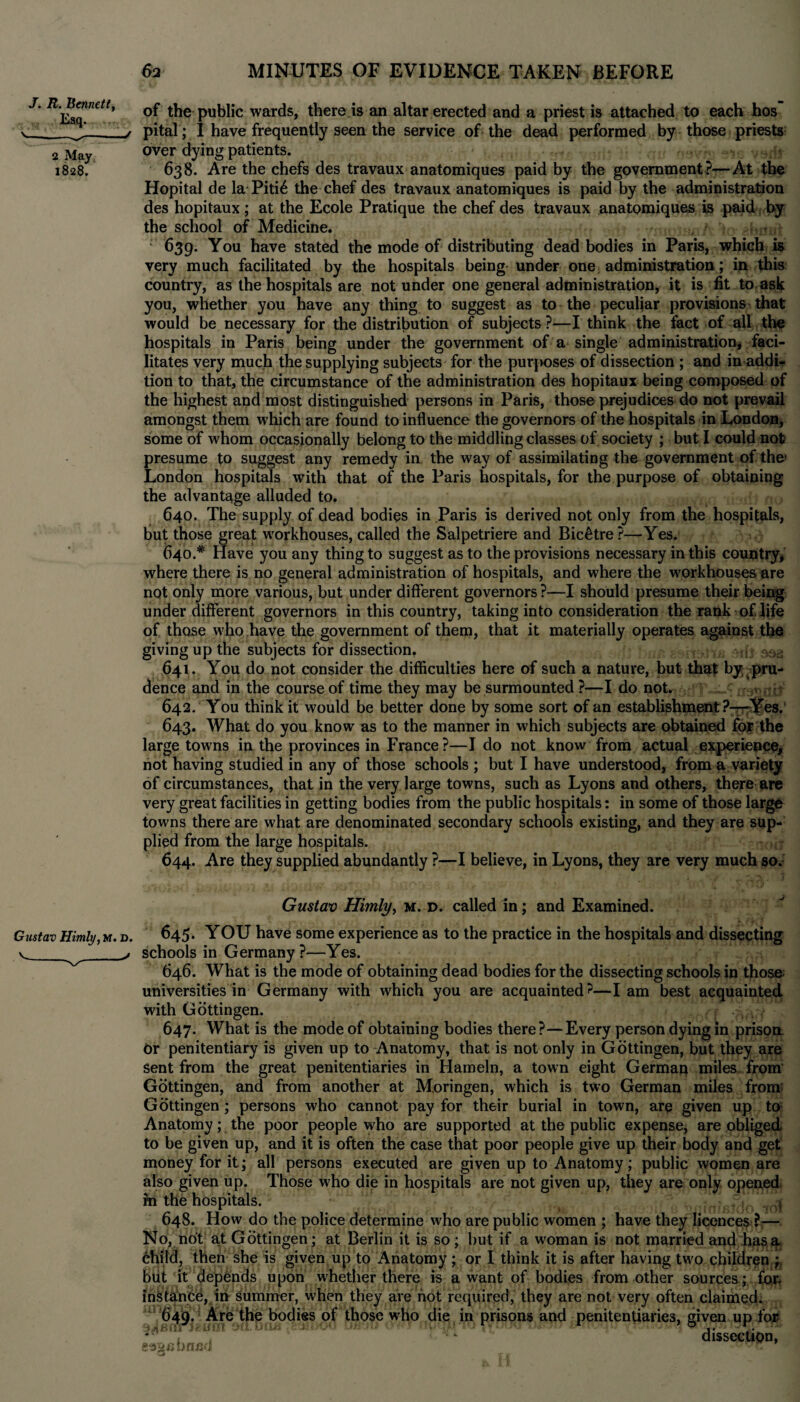 J. R. Bennett, Esq. v---/ 2 May 1828. of the public wards, there is an altar erected and a priest is attached to each hos pital; I have frequently seen the service of the dead performed by those priests over dying patients. • 638. Are the chefs des travaux anatomiques paid by the government?—At the Hopital de la Piti6 the chef des travaux anatomiques is paid by the administration des hopitaux; at the Ecole Pratique the chef des travaux anatomiques is paid by the school of Medicine. ; 639. You have stated the mode of distributing dead bodies in Paris, which is very much facilitated by the hospitals being under one administration; in this country, as the hospitals are not under one general administration, it is fit to ask you, whether you have any thing to suggest as to the peculiar provisions that would be necessary for the distribution of subjects?—I think the fact of all the hospitals in Paris being under the government of a single administration, faci¬ litates very much the supplying subjects for the purfioses of dissection ; and in addi¬ tion to that, the circumstance of the administration des hopitaux being composed of the highest and most distinguished persons in Paris, those prejudices do not prevail amongst them which are found to influence the governors of the hospitals in London, some of whom occasionally belong to the middling classes of society ; but I could not presume to suggest any remedy in the way of assimilating the government of the* London hospitals with that of the Paris hospitals, for the purpose of obtaining the advantage alluded to. 640. The supply of dead bodies in Paris is derived not only from the hospitals, but those great workhouses, called the Salpetriere and Bic&tre ?—Yes. 640. * Have you any thing to suggest as to the provisions necessary in this country, where there is no general administration of hospitals, and where the workhouses are not only more various, but under different governors ?—I should presume their being under different governors in this country, taking into consideration the rank of life of those who have the government of them, that it materially operates against the giving up the subjects for dissection. sifj 903 641. You do not consider the difficulties here of such a nature, but that by pru¬ dence and in the course of time they may be surmounted ?—I do not. 642. You think it would be better done by some sort of an establishment?—Yes. 643. What do you know as to the manner in which subjects are obtained for the large towns in the provinces in France?—I do not know from actual experience* not having studied in any of those schools ; but I have understood, from a variety of circumstances, that in the very large towns, such as Lyons and others, there are very great facilities in getting bodies from the public hospitals: in some of those large towns there are what are denominated secondary schools existing, and they are sup¬ plied from the large hospitals. 644. Are they supplied abundantly ?—I believe, in Lyons, they are very much so. Gustav Himly, m. d. called in; and Examined. Gustav Himly, m. d. 645. YOU have some experience as to the practice in the hospitals and dissecting v__y schools in Germany?—Yes. 646. What is the mode of obtaining dead bodies for the dissecting schools in those; universities in Germany with which you are acquainted?—I am best acquainted with Gottingen. 647. What is the mode of obtaining bodies there?—Every person dying in prison dr penitentiary is given up to Anatomy, that is not only in Gottingen, but they are sent from the great penitentiaries in Hameln, a town eight German miles from Gottingen, and from another at M.oringen, which is two German miles from Gottingen; persons who cannot pay for their burial in town, are given up to Anatomy; the poor people who are supported at the public expense, are obliged to be given up, and it is often the case that poor people give up their body and get money for it; all persons executed are given up to Anatomy; public women are also given up. Those who die in hospitals are not given up, they are only opened, hi the hospitals. .j 648. How do the police determine who are public women ; have they licences ?— No, not a.t Gottingen; at Berlin it is so; but if a woman is not married and has a child, then she is given up to Anatomy; or I think it is after having two children 'n of bodies from other sources; for, , they are not very often claimed, ms and penitentiaries, given up for dissection, but it depends upon whether there is a want instance, in summer, when they are hot required, 649. Are the bodies of those who die in prisi g^nbnnd