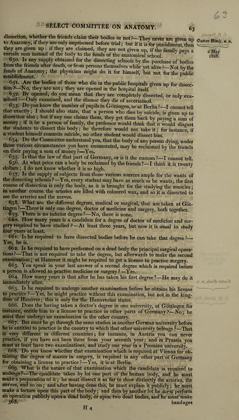 dissection, whether the friends claim their bodies or not?—Thev never are given un „ . „ , to Anatomy, if they are only imprisoned before trial; but if it is for punishmfnt then J' they are given up : if they are claimed, they are not given up, if the family pays a certain sum instead of the body to the funds of the anatomical school 650 Is any supply obtained for the dissecting schools by the purchase of bodies trom the friends after death, or from persons themselves while yet alive ?—Not by the funds of Anatomy; the physician might do it for himself, but not for the public establishment. ^ 2 May 1828. 651. Are the bodies of those who die in the public hospitals given up for dissec¬ tion ?—No, they are not; they are opened in the hospital itself. 652. By opened, do you mean that they are completely dissected, or only exa¬ mined ?—Only examined, and the disease they die of ascertained. 653. Do you know the number of pupils in Gottingen, or at Berlin ?—I cannot tell that exactly; I should also state, that a person who dies by suicide, is given up to dissection also ; but if any one claims them, they get them back by paying a sum of money; if it be a person of family, the professor would think that it would disgust the students to dissect this body; he therefore would not take it; for instance, if a student himself commits suicide, no other student would dissect him. 654- the Oommittee understand you, that the body of any person dying, under those various circumstances you have enumerated, may be reclaimed by the&friends on their paying a sum of money?—Yes. 655. Is that the law of that part of Germany, or is it the custom ?—I cannot tell. 656. At what price can a body be reclaimed by the friends ?—I think it is twenty dollars ; I do not know whether it is so high. 657. Is the supply of subjects from those various sources ample for the wants of the dissecting schools ?—Yes, every student may have as much as he wants; the first course of dissection is only the body, as it is brought for the studying the muscles ; in another course the arteries are filled with coloured wax, and so it is dissected to see the arteries and the nerves. 658. What are the different degrees, medical or surgical, that are taken at Got¬ tingen ?—There is only one degree, doctor of medicine and surgery, both together. 659. There is no inferior degree?—No, there is none. 660. How many years is a candidate for a degree of doctor of medicine and sur¬ gery required to have studied ?—At least three years, but now it is usual to study four years at least. 661. Is he required to have dissected bodies before he can take that degree ?— Yes, he is. 662. Is he required to have performed on a dead body the principal surgical opera¬ tions?—That is not required to take the degree, but afterwards to make°the second examination; at Hanover it might be required to get a license to practise surgery. 663. You speak in your last answer of a second degree which is required before a person is allowed to practise medicine or surgery ? —Yes. 664. How many years is that after he has taken his first degree?—He may do it immediately after. 665. Is he required to undergo another examination before he obtains his license to practice ?—Y es, he might practice without this examination, but not in the king¬ dom of Hanover; this is only for the Hanoverian states. 666. Does the having taken a doctor’s degree in one university, at Gottingen for instance, entitle him to a license to practice in other parts of Germany?—No; he must then undergo an examination in the other country. 667. But must he go through the same studies in another German university before he is entitled to practice in the country to which that other university belongs ?—That is very different in different countries; for instance, in Austria you can never practice, if you have not been there from your seventh year; and in Prussia you must at least have two examinations, and study one year in a Prussian university. 668. Do you know whether that examination which is required at Vienna for ob¬ taining the degree of master in surgery, is required in any other part of Germany for obtaining a license to practice?—Yes, it is at Berlin. 669. What is the nature of that examination which the candidate is required to undergo?—The candidate takes by lot one part of the human body, and he must make a preparation of it; he must dissect it as far to show distinctly the arteries, the nerves, and so on; and after having done this, he must explain it publicly ; he must make a lecture upon this part of the body; and then by another lot he mr st perform an operation publicly upon a dead body, or upon two dead bodies, and he must make * 568. bandages