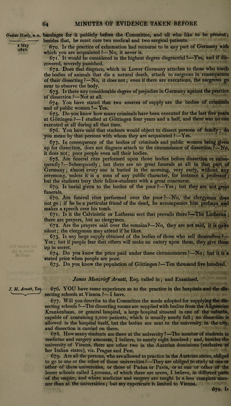 GustavHimly,m.d. bandages for it publicly before the Committee, and all who like to be present; '---* besides that, he must cure two medical and two surgical patients. •“y 670. Is the practice of exhumation had recourse to in any part of Germany with which you are acquainted ?—No, it never is. 671. It would be considered in the highest degree disgraceful?—Yes, and if dis¬ covered, severely punished. 672. Does that disgrace, which in Lower Germany attaches to those who touch the bodies of animals that die a natural death, attach to surgeons in consequence of their dissecting ?—No, it does not; even if there are executions, the surgeons go near to observe the body. 673- Is there any considerable degree of prejudice in Germany against the practice of dissection ?—Not at all. 674. You have stated that two sources of supply are the bodies of criminals and of public women ?—Yes. 675. Do you know how many criminals have been executed for the last five yeairs at Gottingen ?—I studied at Gottingen four years and a half, and there was no one executed at all during all that time. 676. You have said that students would object to dissect persons of family; do you mean by that persons with whom they are acquainted ?—Yes. 677. In consequence of the bodies of criminals and public women being given up for dissection, does not disgrace attach to the circumstance of dissection ?—No, it does not; poor people even sell their bodies. 678. Are funeral rites performed upon those bodies before dissection or subse¬ quently ?—Subsequently ; but there are no great funerals at all in that p£rt of Germany; almost every one is buried in the morning, very early, without any ceremony, unless it is a man of any public character, for instance a professor; but the students bury their fellow-students with a great concourse. 679. Is burial given to the bodies of the poor ?—Yes; but they are not great funerals. 670. Are funeral rites performed over the poor?—No, the clergyman does not go ; if he be a particular friend of the dead, he accompanies him perhaps and makes a speech over his tomb. 671. Is it the Calvinistic or Lutheran sect that prevails there?—The Lutheran; there are prayers, but no clergymen. 672. Are the prayers said over the remains?—No, they are not said, it is quite silent; the clergyman may attend if he likes. 673. Is any large supply obtained of the bodies of those who sell themselves Yes; but if people fear that others will make an outcry upon them, they give them up in secret. 674. Do you know the price paid under those circumstances?—No; but it is a stated price when people are poor. 675. Do you know the population of Gottingen ?—Ten thousand five hundred. James Moncrieff Arnott, Esq. called in; and Examined. J. AT. Amott, Esq. 676. YOU have some experience as to the practice in the hospitals and the dis- v--*/ secting schools at Vienna ?—I have. 677. Will you describe to the Committee the mode adopted for supplying the dis¬ secting schools ?—The dissecting rooms are supplied with bodies from the Allgemeine Krankenhaus, or general hospital, a large hospital situated in one of the suburbs, capable of containing 2,000 patients, which is usually nearly full; no dissection is allowed in the hospital itself, but the bodies are sent to the university in the city, and dissection is carried on there. 678. How many students are there at the university ?—The number of students in medicine and surgery amounts, I believe, to nearly eight hundred ; and, besides the university of Vienna, there are other two in the Austrian dominions (exclusive of her Italian states), viz. Prague and Pest. 679. Are all the persons, who are allowed to practice in the Austrian states, obliged to go to one or the other of those universities?—They are obliged to study at one or other of these universities, or those of Padua or Pavia, or at one or other of the lesser schools called Lyceums, of which there are seven, I believe, in different parts of the empire, and where medicine and surgery are taught in a less complete man¬ ner than at the universities ; but my experience is limited to Vienna. 670. Is