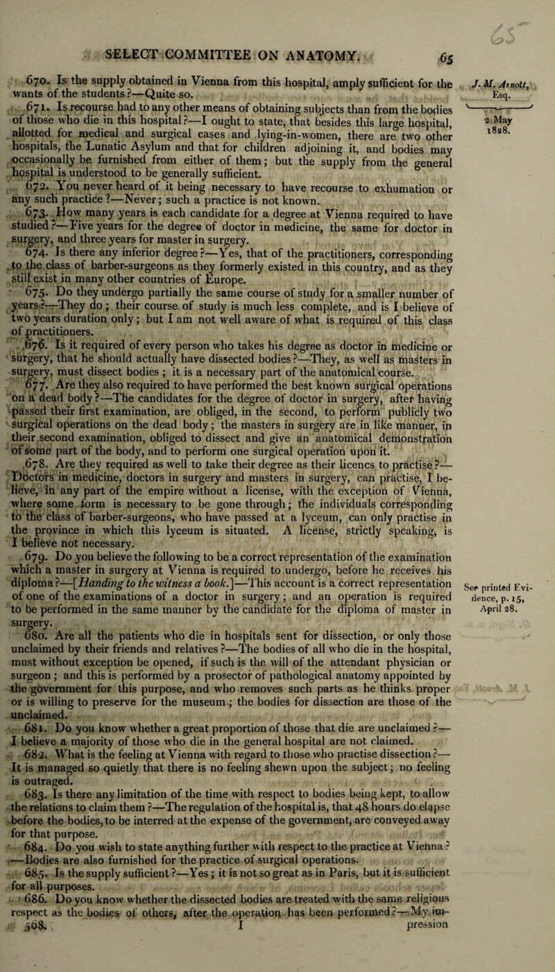 670. Is the supply obtained in Vienna from this hospital, amply sufficient for the wants of the students ?—Quite so. 671. Is recourse had to any other means of obtaining subjects than from the bodies of those who die in this hospital?—I ought to state, that besides this large hospital, allotted for medical and surgical cases and lying-in-women, there are two other hospitals, the Lunatic Asylum and that for children adjoining it, and bodies may occasionally be furnished from either of them; but the supply from the general hospital is understood to be generally sufficient. 672. You never heard of it being necessary to have recourse to exhumation or any such practice ?—Never; such a practice is not known. 673. How many years is each candidate for a degree at Vienna required to have studied?—Five years for the degree of doctor in medicine, the same for doctor in surgery, and three years for master in surgery. 674. Is there any inferior degree?—Yes, that of the practitioners, corresponding .to the class of barber-surgeons as they formerly existed in this country, and as they still exist in many other countries of Europe. 675. Do they undergo partially the same course of study for a smaller number of years ?—They do; their course of study is much less complete, and is I believe of two years duration only; but I am not well aware of what is required of this class of practitioners. 676. Is it required of every person who takes his degree as doctor in medicine or surgery, that he should actually have dissected bodies?—They, as well as masters in surgery, must dissect bodies ; it is a necessary part of the anatomical course. 677. Are they also required to have performed the best known surgical operations on a dead body ?—The candidates for the degree of doctor in surgery, after having •passed their first examination, are obliged, in the second, to perform publicly two surgical operations on the dead body; the masters in surgery are in like manner, in their.second examination, obliged to dissect and give an anatomical demonstration of some part of the body, and to perform one surgical operation upon it. 678. Are they required as well to take their degree as their licencs to practise?— Doctors in medicine, doctors in surgery and masters in surgery, can practise, I be¬ lieve, in any part of the empire without a license, with the exception of Vienna, where some form is necessary to be gone through; the individuals corresponding to the class of barber-surgeons, who have passed at a lyceum, can only practise in the province in which this lyceum is situated. A license, strictly speaking, is I believe not necessary. 679. Do you believe the following to be a correct representation of the examination which a master in surgery at Vienna is required to undergo, before he receives his diploma?—[Handing to the witness a hook.]—This account is a correct representation of one of the examinations of a doctor in surgery; and an operation is required to be performed in the same maimer by the candidate for the diploma of master in surgery. 680. Are all the patients who die in hospitals sent for dissection, or only those unclaimed by their friends and relatives ?—The bodies of all who die in the hospital, must without exception be opened, if such is the will of the attendant physician or surgeon ; and this is performed by a prosector of pathological anatomy appointed by the government for this purpose, and who removes such parts as he thinks, proper or is willing to preserve for the museum ; the bodies for dissection are those of the unclaimed. 681. Do you know whether a great proportion of those that die are unclaimed ?— I believe a majority of those who die in the general hospital are not claimed. 682. What is the feeling at Vienna with regard to those who practise dissection ?— It is managed so quietly that there is no feeling shewn upon the subject; no feeling is outraged. , - <• . 683. Is there any limitation of the time with respect to bodies being kept, to allow the relations to claim them ?—The regulation of the hospital is, that 48 hours do elapse before the bodies, to be interred at the expense of the government, are conveyed away for that purpose. ‘ 684. Do you wash to state anything further with respect to the practice at Vienna ? —Bodies are also furnished for the practice of surgical operations. 685. Is the supply sufficient ?—Yes; it is not so great as in Paris, but it is sufficient for all purposes. : 686. Do you know' w hether the dissected bodies are treated with the same religious respect as the bodies of others, after the operation has been performed?—:My. im- 568. I pression J. M. At not.t, Esq. v_J 2 .May i8a8. See printed Evi dence, p. 15, April 28.