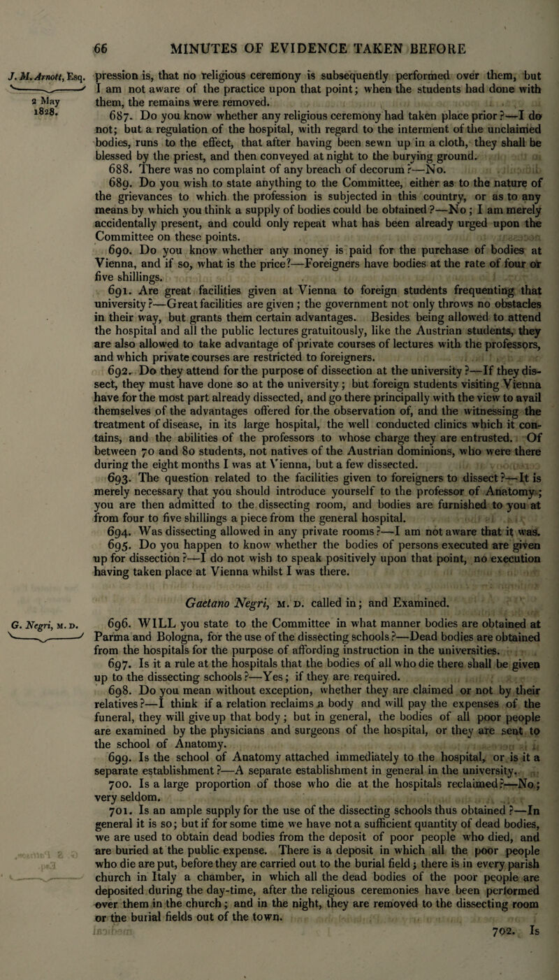 J. M. Amott, Esq. pression is, that no religious ceremony is subsequently performed over them, but v--«' I am not aware of the practice upon that point; when the students had done with 2 May them, the remains were removed. l828, 687. Do you know whether any religious ceremony had taken place prior ?—I do* not; but a regulation of the hospital, with regard to the interment of the unclaimed bodies, runs to the effect, that after having been sewn up in a cloth, they shall be blessed by the priest, and then conveyed at night to the burying ground. 688. There was no complaint of any breach of decorum ?—No. 680. Do you wish to state anything to the Committee, either as to the nature of the grievances to which the profession is subjected in this country, or as to any means by which you think a supply of bodies could be obtained ?—No ; I am merely accidentally present, and could only repeat what has been already urged upon the Committee on these points. 690. Do you know whether any money is paid for the purchase of bodies at Vienna, and if so, what is the price?—Foreigners have bodies at the rate of four or five shillings. 691. Are great facilities given at Vienna to foreign students frequenting that university?—Great facilities are given ; the government not only throws no obstacles in their way, but grants them certain advantages. Besides being allowed to attend the hospital and all the public lectures gratuitously, like the Austrian students, they are also allowed to take advantage of private courses of lectures with the professors, and which private courses are restricted to foreigners. 692. Do they attend for the purpose of dissection at the university ?—If they dis¬ sect, they must have done so at the university; but foreign students visiting Vienna have for the most part already dissected, and go there principally with the view to avail themselves of the advantages offered for the observation of, and the witnessing the treatment of disease, in its large hospital, the well conducted clinics which it con¬ tains, and the abilities of the professors to whose charge they are entrusted. Of between 70 and 80 students, not natives of the Austrian dominions, who were there during the eight months I was at Vienna, but a few dissected. 693. The question related to the facilities given to foreigners to dissect —It is merely necessary that you should introduce yourself to the professor of Anatomy ,* you are then admitted to the dissecting room, and bodies are furnished to you at from four to five shillings a piece from the general hospital. 694. Was dissecting allowed in any private rooms?—I am not aware that it was. 695. Do you happen to know whether the bodies of persons executed are given up for dissection ?—I do not wish to speak positively upon that point, no execution having taken place at Vienna whilst I was there. Gaetano Negri, m. d. called in; and Examined. 696. WILL you state to the Committee in what manner bodies are obtained at Parma and Bologna, for the use of the dissecting schools ?—Dead bodies are obtained from the hospitals for the purpose of affording instruction in the universities. 697. Is it a rule at the hospitals that the bodies of all who die there shall be given up to the dissecting schools?—Yes; if they are required. 698. Do you mean without exception, whether they are claimed or not by their relatives?—I think if a relation reclaims a body and will pay the expenses of the funeral, they will give up that body; but in general, the bodies of all poor people are examined by the physicians and surgeons of the hospital, or they are sent to the school of Anatomy. 699. Is the school of Anatomy attached immediately to the hospital, or is it a separate establishment ?—A separate establishment in general in the university.. 700. Is a large proportion of those who die at the hospitals reclaimed?—No; very seldom. 701. Is an ample supply for the use of the dissecting schools thus obtained ?—In general it is so; but if for some time we have not a sufficient quantity of dead bodies, we are used to obtain dead bodies from the deposit of poor people wffio died, and are buried at the public expense. There is a deposit in which all the poor people who die are put, before they are carried out to the burial field; there is in every parish church in Italy a chamber, in which all the dead bodies of the poor people are deposited during the day-time, after the religious ceremonies have been pertormed over them in the church; and in the night, they are removed to the dissecting room or the burial fields out of the town.