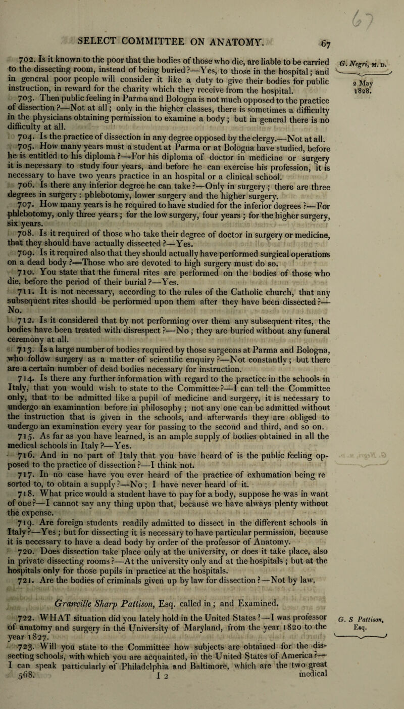 702. Is it known to the poor that the bodies of those who die, are liable to be carried to the dissecting room, instead of being buried \ es, to those in the hospital; and in general poor people will consider it like a duty to give their bodies for public instruction, in reward for the charity which they receive from the hospital. 703* Then public feeling in Parma and Bologna is not much opposed to the practice of dissection ? Not at all j only in the higher classes, there is sometimes a difficulty in the physicians obtaining permission to examine a body; but in general there is no difficulty at all. 704. Is the practice of dissection in any degree opposed by the clergy.—Not at all. 705. How many years must a student at Parma or at Bologna have studied, before he is entitled to his diploma ?—*For his diploma of doctor in medicine or surgery it is necessary to study four years, and before he can exercise his profession, it is necessary to have two years practice in an hospital or a clinical school. 706. Is there any inferior degree he can take ?—Only in surgery; there are three degrees in surgery: phlebotomy, lower surgery and the higher surgery. 707. How many years is he required to have studied for the inferior degrees ?—For phlebotomy, only three years; for the low surgery, four years ; for the higher surgery, six years. 708. Is it required of those who take their degree of doctor in surgery or medicine, that they should have actually dissected ?—Yes. 709. Is it required also that they should actually have performed surgical operations on a dead body ?—-Those who are devoted to high surgery must do so. 710. You state that the funeral rites are performed on the bodies of those who die, before the period of their burial?—Yes. 711. It is not necessary, according to the rules of the Catholic church, that any subsequent rites should be performed upon them after they have been dissected ?— No. 712. Is it considered that by not performing over them any subsequent rites, the bodies have been treated with disrespect ?—No; they are buried without any funeral ceremony at all. 713. Is a large number of bodies required by those surgeons at Parma and Bologna, who follow surgery as a matter of scientific enquiry?—Not constantly; but there are a certain number of dead bodies necessary for instruction. 7 J 4* Is there any further information with regard to the practice in the schools in Italy, that you would wish to state to the Committee?—I can tell the Committee only, that to be admitted like a pupil of medicine and surgery, it is necessary to undergo an examination before in philosophy ; not any one can be admitted without the instruction that is given in the schools, and afterwards they are obliged to undergo an examination every year for passing to the second and third, and so on. 715. As far as you have learned, is an ample supply of bodies obtained in all the medical schools in Italy?—Yes. 716. And in no part of Italy that you have heard of is the public feeling op¬ posed to the practice of dissection ?—I think not. 717. In no case have you ever heard of the practice of exhumation being re sorted to, to obtain a supply?—No ; I have never heard of it. 718. What price would a student have to pay for a body, suppose he was in want of one ?—I cannot say any thing upon that, because we have always plenty without the expense. 719. Are foreign students readily admitted to dissect in the different schools in Italy ?—Yes ; but for dissecting it is necessary to have particular permission, because it is necessary to have a dead body by order of the professor of Anatomy. 720. Does dissection take place only at the university, or does it take place, also in private dissecting rooms?—At the university only and at the hospitals ; but at the hospitals only for those pupils in practice at the hospitals. 721. Are the bodies of criminals given up bylaw for dissection ?—Not by law. Granville Sharp Pattison, Esq. called in; and Examined. 722. WHAT situation did you lately hold in the United States ? — I was professor of anatomy and surgery in the University of Maryland, from the year 1820 to the year 1827. 723. Will you state to the Committee how subjects are obtained for the dis¬ secting schools, with which you are acquainted, in the United States of America r I can speak particularly ef Philadelphia and Baltimore, which are the two great 568. I 2 medical