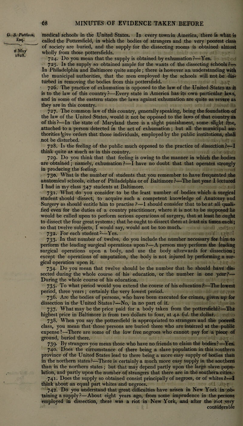 G. S. Pattison, medical schools in the United States. In every townin America, there is what is Es<b called the Potters field, in which the bodies of strangers and the very poorest class v of society are buried, and the supply for the dissecting rooms is obtained almost *828^ wholly from those potters fields. 724. Do you mean that the supply is obtained by exhumation ?—Yes. 725. Is the supply so obtained ample for the wants of the dissecting schools ?^— In Philadelphia and Baltimore quite ample; there is however an understanding with the municipal authorities, that the men employed by the schools will not be dis¬ turbed in removing the bodies from this pottersfield. 726. The practice of exhumation is opposed to the law of the United States as it is to the law of this country?—Every state in America has its own particular laws, and in some of the eastern states the law s against exhumation are quite as severe as they are in this country. 727. The common law of this country, generally speaking, being the foundation of the law of the United States, would it not be opposed to the laws of that country as of this?—In the state of Maryland there is a slight punishment, some slight fine, attached to a person detected in the act of exhumation ; but all the municipal au¬ thorities [give orders that those individuals, employed by the public institutions, shall not be disturbed. 728. Is the feeling of the public much opposed to the practice of dissection?—I think quite as much as in this country. 729. Do you think that that feeling is owing to the manner in which the bodies are obtained; namely, exhumation ?—I have no doubt that that operates strongly in producing the feeling. .*.* 730. What is the number of students that you remember to have frequented the anatomical schools, either of Philadelphia or of Baltimore ?—The last year I lectured I had in my class 347 students at Baltimore. 731. What do you consider to be the least number of bodies which a surgical student should dissect, to acquire such a competent knowledge of Anatomy and Surgery as should entitle him to practise ?—I should consider that to be at all quali* fied even for the duties of a country practitioner, where it is not to be supposed he would be called upon to perform serious operations of surgery, that at least he ought to dissect the four great systems; that he ought to dissect them at least six times each; so that twelve subjects, I would say, would-not be too much. 732. For each student?—Yes. 733. In that number of twelve, do you include the number necessary for him to perform the leading surgical operations upon?—A person may perform the leading surgical operations upon a body, and use the body afterwards for dissection; except the operations of amputation, the body is not injured by performing a sur¬ gical operation upon it. 734. Do you mean that twelve should be the number that he should have dis¬ sected during the whole course of his education, or the number in one year?— During the whole course of his education. 735. To what period would you extend the course of his education?—The lowest period, three years ; certainly the very lowest period. • 736. Are the bodies of persons, who have been executed for crimes, given up for dissection in the United States?—No, in no part of it. 737. What may be the price paid for a body taken from the pottersfield?—The highest price in Baltimore is from two dollars to four, at 4s- 6d. the dollar. 738. When you say the pottersfield is appropriated to strangers and the poorest class, you mean that those persons are buried there who are interred at the public expense?—There are some of the low free negroes who cannot pay for a piece of ground, buried there. 739. By strangers you mean those who have no friends to claim the bodies?—Yes. 740. Does the circumstance of there being a slave population in this southern province of the United States lead to there being a more easy supply of bodies than in the northern states?—There is certainly a much more easy supply in the southern than in the northern states; but that may depend partly upon the large slave popu¬ lation, and partly upon the number of strangers that there are in the southern cities. -741. Does the supply so obtained consist principally of negroes, or of whites ?—I think about an equal part whites and negroes. 742. Do you understand that great difficulties have arisen in New York in ob¬ taining a supply ?—About eight years ago, from some imprudence in the persons employed in dissection, there was a riot in New York, and after the riot very considerable
