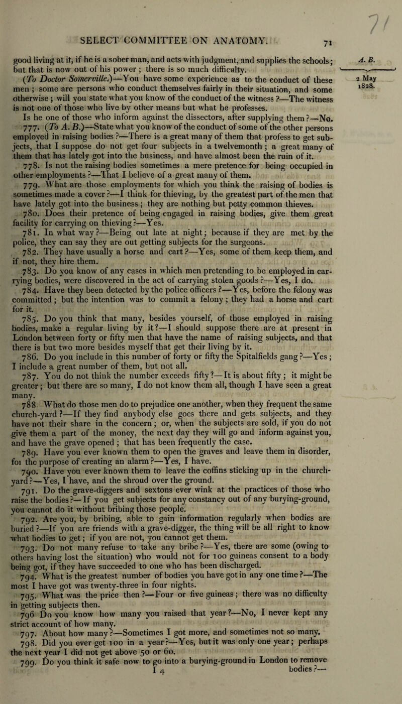 good living at it, if he is a sober man, and acts with judgment, and supplies the schools; B- but that is now out of his power ; there is so much difficulty. v-~— {To Doctor Somerville.)—You have some experience as to the conduct of these 2 Ma* men ; some are persons who conduct themselves fairly in their situation, and some l828' otherwise ; will you state what you know of the conduct of the witness ?—The witness is not one of those who live by other means but what he professes. Is he one of those who inform against the dissectors, after supplying them ?—No. 777. {To A. jB.)—State what you know of the conduct of some of the other persons employed in raising bodies ?—There is a great many of them that profess to get sub¬ jects, that I suppose do not get four subjects in a twelvemonth ; a great many of them that has lately got into the business, and have almost been the ruin of it. 778. Is not the raising bodies sometimes a mere pretence for being occupied in other employments ?—That I believe of a great many of them. 779. What are those employments for which you think the raising of bodies is sometimes made a cover?—I think for thieving, by the greatest part of the men that have lately got into the business ; they are nothing but petty common thieves. 780. Does their pretence of being engaged in raising bodies, give them great facility for carrying on thieving?—Yes. 781. In what way?—Being out late at night; because if they are met by the police, they can say they are out getting subjects for the surgeons. 782. They have usually a horse and cart?—Yes, some of them keep them, and if not, they hire them. 783. Do you know of any cases in which men pretending to be employed in car¬ rying bodies, w’ere discovered in the act of carrying stolen goods ?—Yes, I do. 784. Have they been detected by the police officers ?—Yes, before the felony was committed ; but the intention w^as to commit a felony; they had a horse and cart for it. 785. Do you think that many, besides yourself, of those employed in raising bodies, make a regular living by it?—I should suppose there are at present in London between forty or fifty men that have the name of raising subjects, and that there is but two more besides myself that get their living by it. 786. Do you include in this number of forty or fifty the Spitalfields gang ?—Yes ; I include a great number of them, but not all. 787. You do not think the number exceeds fifty?—It is about fifty ; it might be greater; but there are so many, I do not know them all, though I have seen a great many. 788 What do those men do to prejudice one another, when they frequent the same church-yard ?—If they find anybody else goes there and gets subjects, and they have not their share in the concern; or, when the subjects are sold, if you do not give them a part of the money, the next day they will go and inform against you, and have the grave opened ; that has been frequently the case. 789. Have you ever known them to open the graves and leave them in disorder, foi the purpose of creating an alarm?—Yes, I have. 790. Have you ever known them to leave the coffins sticking up in the church¬ yard?—Yes, I have, and the shroud over the ground. 791. Do the grave-diggers and sextons ever wink at the practices of those who raise the bodies ?— If you get subjects for any constancy out of any burying-ground, you cannot do it without bribing those people. 792. Are you, by bribing, able to gain information regularly when bodies are buried ?—If you are friends with a grave-digger, the thing will be all right to know what bodies to get; if you are not, you cannot get them. 793. Do not many refuse to take any bribe ?—Yes, there are some (owing to others having lost the situation) who would not for 100 guineas consent to a body being got, if they have succeeded to one who has been discharged. 794. What is the greatest number of bodies you have got in any one time ?—The most I have got was twenty-three in four nights. 795. What was the price then?—Four or five guineas; there was no difficulty in getting subjects then. 796 Do you know how many you raised that year?—No, I never kept any strict account of how many. 797. About how many?-—Sometimes I got more, and sometimes not so many. 798. Did you ever get 100 in a year?—Yes, but it was only one year; perhaps the next year I did not get above 50 or 60. 799. Do you think it safe now to go into a burying-ground in London to remove 1 4 bodies ?—