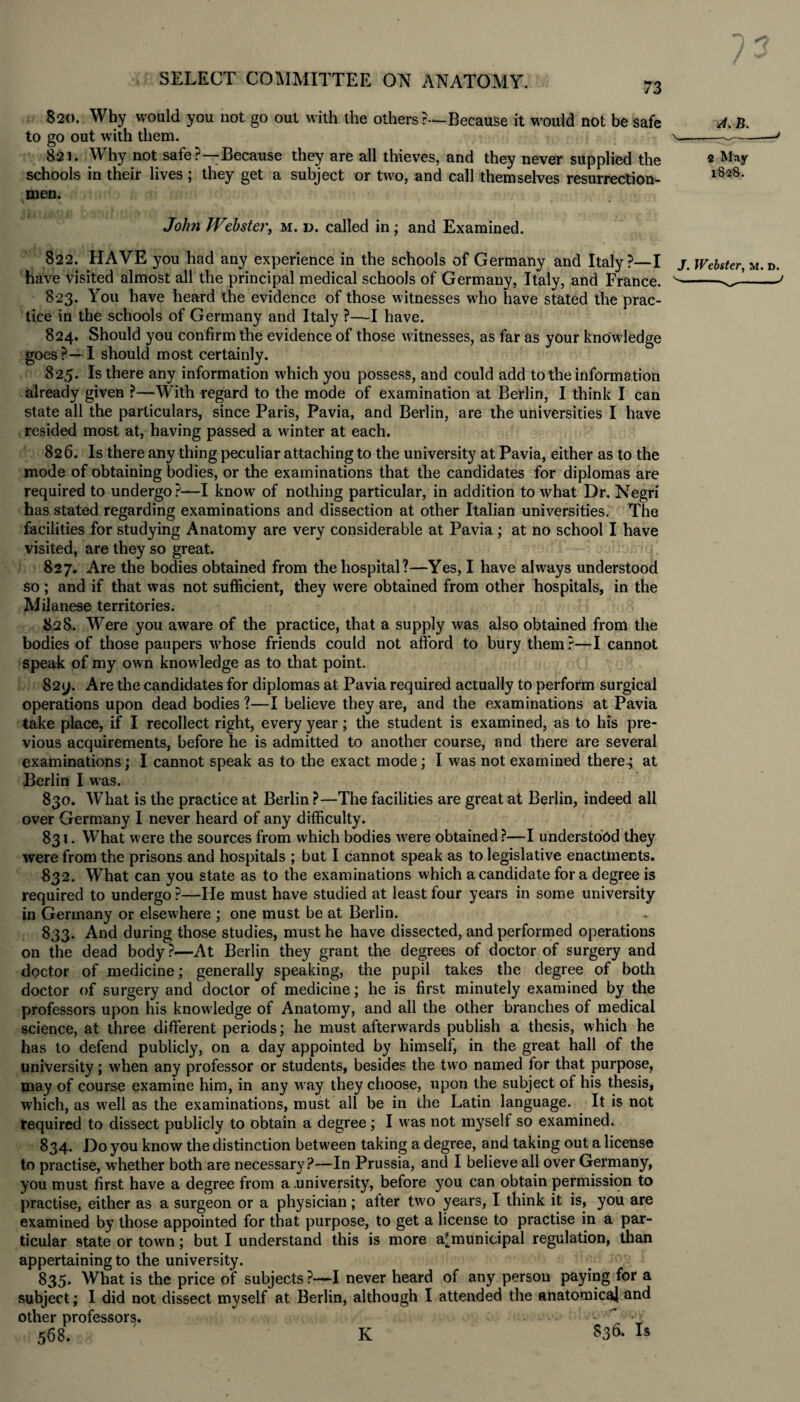 i o SELECT COMMITTEE ON ANATOMY. 820. Why would you not go out with the others ?-—Because it would not be safe b. to go out with them. — 821. Why not safe?—Because they are all thieves, and they never supplied the 2 May schools in their lives ; they get a subject or two, and call themselves resurrection- l82'8- men. John Webster, m. d. called in; and Examined. 822. HAVE you had any experience in the schools of Germany and Italy?—I have visited almost all the principal medical schools of Germany, Italy, and France. 823. You have heard the evidence of those witnesses who have stated the prac¬ tice in the schools of Germany and Italy ?—I have. 824. Should you confirm the evidence of those witnesses, as far as your knowledge goes?—I should most certainly. 825. Is there any information which you possess, and could add to the information already given ?—With regard to the mode of examination at Berlin, I think I can state all the particulars, since Paris, Pavia, and Berlin, are the universities I have resided most at, having passed a winter at each. 826. Is there any thing peculiar attaching to the university at Pavia, either as to the mode of obtaining bodies, or the examinations that the candidates for diplomas are required to undergo?—I know of nothing particular, in addition to what Dr. Negri has stated regarding examinations and dissection at other Italian universities. The facilities for studying Anatomy are very considerable at Pavia ; at no school I have visited, are they so great. 827. Are the bodies obtained from the hospital ?—Yes, I have always understood so; and if that was not sufficient, they were obtained from other hospitals, in the Milanese territories. 828. Were you aware of the practice, that a supply was also obtained from the bodies of those paupers whose friends could not afford to bury them?—I cannot speak of my own knowledge as to that point. 82y. Are the candidates for diplomas at Pavia required actually to perform surgical operations upon dead bodies ?—I believe they are, and the examinations at Pavia take place, if I recollect right, every year; the student is examined, as to his pre¬ vious acquirements, before he is admitted to another course, and there are several examinations; I cannot speak as to the exact mode; I was not examined there-; at Berlin I was. 830. What is the practice at Berlin ?—The facilities are great at Berlin, indeed all over Germany I never heard of any difficulty. 831. What were the sources from which bodies wrere obtained ?—I understood they were from the prisons and hospitals ; but I cannot speak as to legislative enactments. 832. What can you state as to the examinations which a candidate for a degree is required to undergo ?—He must have studied at least four years in some university in Germany or elsewhere ; one must be at Berlin. 833. And during those studies, must he have dissected, and performed operations on the dead body ?—At Berlin they grant the degrees of doctor of surgery and doctor of medicine; generally speaking, the pupil takes the degree of both doctor of surgery and doctor of medicine; he is first minutely examined by the professors upon his knowledge of Anatomy, and all the other branches of medical science, at three different periods; he must afterwards publish a thesis, which he has to defend publicly, on a day appointed by himself, in the great hall of the university; when any professor or students, besides the two named for that purpose, may of course examine him, in any way they choose, upon the subject of his thesis, which, as w7ell as the examinations, must all be in the Latin language. It is not required to dissect publicly to obtain a degree; I was not myself so examined. 834. Do you know the distinction between taking a degree, and taking out a license to practise, whether both are necessary?—In Prussia, and I believe all over Germany, you must first have a degree from a .university, before you can obtain permission to practise, either as a surgeon or a physician; alter two years, I think it is, you are examined by those appointed for that purpose, to get a license to practise in a par¬ ticular state or town; but I understand this is more a'municipal regulation, than appertaining to the university. 835. What is the price of subjects ?—I never heard of any person paying for a subject; I did not dissect myself at Berlin, although I attended the anatomical and other professors. * ' •7 568. ' K 536. Is J. Webster, M. D. ^- - J K