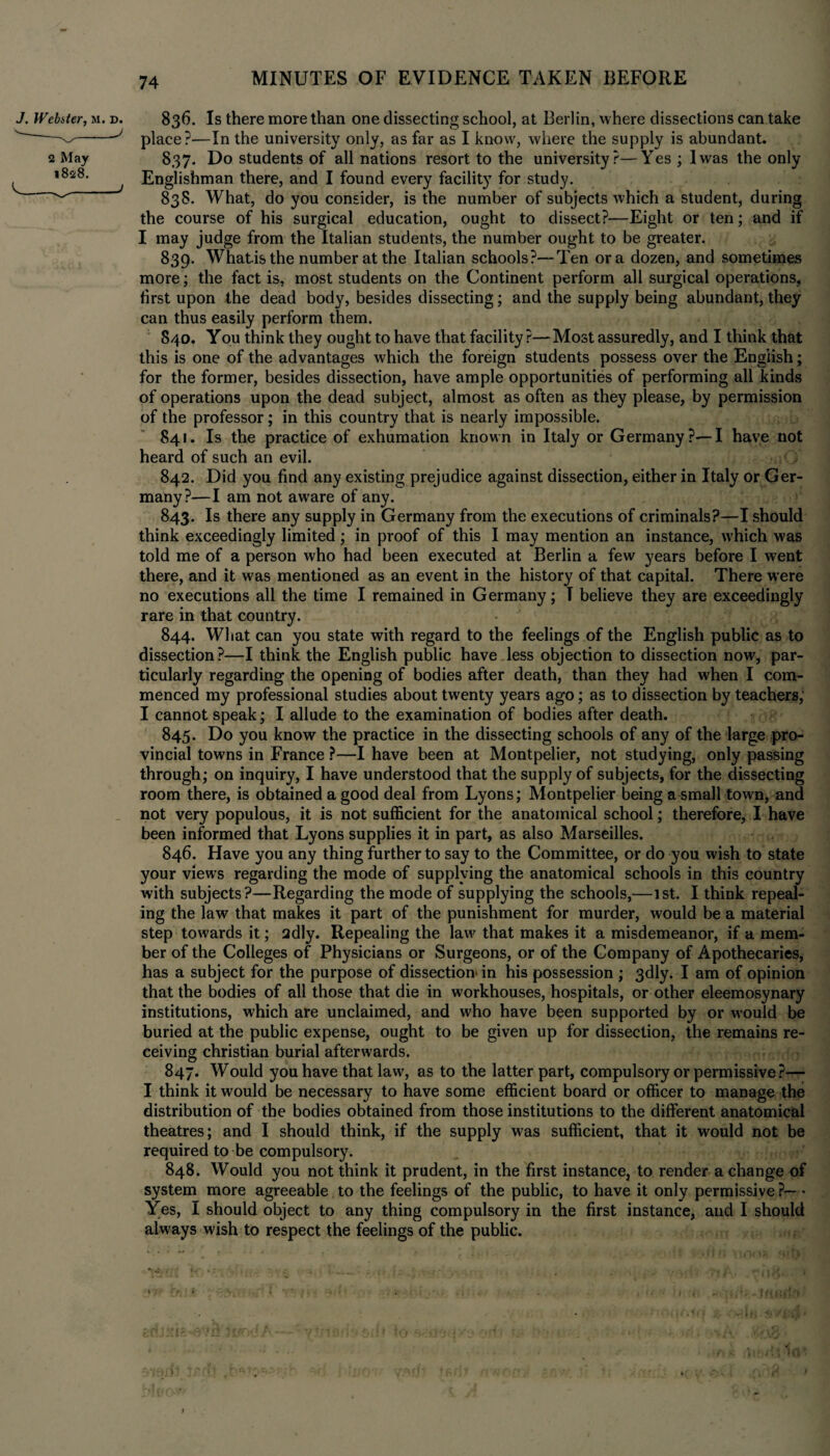 J. Webster, M. d. 2 May 1828. 836. Is there more than one dissecting school, at Berlin, where dissections can take place?—In the university only, as far as I know, where the supply is abundant. 837. Do students of all nations resort to the university?—Yes ; lwas the only Englishman there, and I found every facility for study. 838. What, do you consider, is the number of subjects which a student, during the course of his surgical education, ought to dissect?—Eight or ten; and if I may judge from the Italian students, the number ought to be greater. 839. Whatisthe number at the Italian schools?—Ten ora dozen, and sometimes more; the fact is, most students on the Continent perform all surgical operations, first upon the dead body, besides dissecting; and the supply being abundant, they can thus easily perform them. 840. You think they ought to have that facility?—Most assuredly, and I think that this is one of the advantages which the foreign students possess over the English; for the former, besides dissection, have ample opportunities of performing all kinds of operations upon the dead subject, almost as often as they please, by permission of the professor; in this country that is nearly impossible. 841. Is the practice of exhumation known in Italy or Germany?—I have not heard of such an evil. 842. Did you find any existing prejudice against dissection, either in Italy or Ger¬ many?—I am not aware of any. 843. Is there any supply in Germany from the executions of criminals?—I should think exceedingly limited ; in proof of this I may mention an instance, which was told me of a person who had been executed at Berlin a few years before I went there, and it was mentioned as an event in the history of that capital. There were no executions all the time I remained in Germany; T believe they are exceedingly rare in that country. 844. What can you state with regard to the feelings of the English public as to dissection ?—I think the English public have less objection to dissection now, par¬ ticularly regarding the opening of bodies after death, than they had when I com¬ menced my professional studies about twenty years ago; as to dissection by teachers; I cannot speak; I allude to the examination of bodies after death. 845. Do you know the practice in the dissecting schools of any of the large pro¬ vincial towns in France ?—I have been at Montpelier, not studying, only passing through; on inquiry, I have understood that the supply of subjects, for the dissecting room there, is obtained a good deal from Lyons; Montpelier being a small town, and not very populous, it is not sufficient for the anatomical school; therefore, I have been informed that Lyons supplies it in part, as also Marseilles. 846. Have you any thing further to say to the Committee, or do you wish to state your views regarding the mode of supplying the anatomical schools in this country with subjects?—Regarding the mode of supplying the schools,—1st. I think repeal¬ ing the law that makes it part of the punishment for murder, would be a material step towards it; adly. Repealing the law that makes it a misdemeanor, if a mem¬ ber of the Colleges of Physicians or Surgeons, or of the Company of Apothecaries, has a subject for the purpose of dissection in his possession ; 3dly. I am of opinion that the bodies of all those that die in workhouses, hospitals, or other eleemosynary institutions, which are unclaimed, and who have been supported by or would be buried at the public expense, ought to be given up for dissection, the remains re¬ ceiving Christian burial afterwards. 847. Would you have that law, as to the latter part, compulsory or permissive ?— I think it would be necessary to have some efficient board or officer to manage the distribution of the bodies obtained from those institutions to the different anatomical theatres; and I should think, if the supply was sufficient, that it would not be required to be compulsory. 848. Would you not think it prudent, in the first instance, to render a change of system more agreeable to the feelings of the public, to have it only permissive ?— * Yes, I should object to any thing compulsory in the first instance, and I should always wish to respect the feelings of the public.
