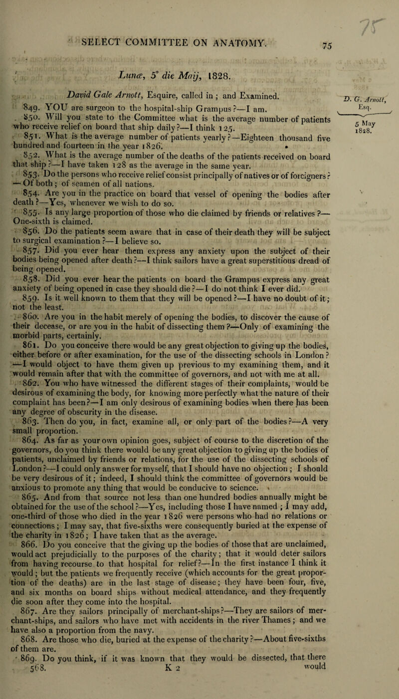 75 Ltmce, 5° die Maij, 1828. David Gale Arnott, Esquire, called in ; and Examined. 849. YOU are surgeon to the hospital-ship Grampus ?—I am. . 850. W ill you state to the Committee what is the average number of patients who receive relief on board that ship daily?—I think 125. 851. What is the average number of patients yearly ?—Eighteen thousand five hundred and fourteen in the year 1826. • 852. What is the average number of the deaths of the patients received on board that ship ?—1 have taken 128 as the average in the same year. 853* Do the persons who receive relief consist principally of natives or of foreigners ? — Of both; of seamen of all nations. 8,54. Are you in the practice on board that vessel of opening the bodies after death ?—Yes, whenever we wish to do so. 855. Is any large proportion of those who die claimed by friends or relatives ?— One-sixth is claimed. 856. Do the patients seem aware that in case of their death they will be subject to surgical examination ?—I believe so. 857. Did you ever hear them express any anxiety upon the subject of their bodies being opened after death ?—I think sailors have a great superstitious dread of being opened. 858. Did you ever hear the patients on board the Grampus express any great anxiety of being opened in case they should die ?—I do not think I ever did. 859. Is it well known to them that they will be opened ?—I have no doubt of it; not the least. . 860. Are you in the habit merely of opening the bodies, to discover the cause of their decease, or are you in the habit of dissecting them ?—Only of examining the morbid parts, certainly. 861. Do you conceive there would be any great objection to giving up the bodies, either before or after examination, for the use of the dissecting schools in London ? —I would object to have them given up previous to my examining them, and it would remain after that with the committee of governors, and not with me at all. ' 862. You who have witnessed the different stages of their complaints, would be desirous of examining the body, for knowing more perfectly what the nature of their complaint has been?—I am only desirous of examining bodies when there has been any degree of obscurity in the disease. 863. Then do you, in fact, examine all, or only part of the bodies ?—A very small proportion. 864. As far as your own opinion goes, subject of course to the discretion of the governors, do you think there would be any great objection to giving up the bodies of patients, unclaimed by friends or relations, for the use of the dissecting schools of London ?—I could only answer for myself, that I should have no objection ; I should be very desirous of it; indeed, I should think the committee of governors would be anxious to promote any thing that would be conducive to science. * 865. And from that source not less than one hundred bodies annually might be obtained for the use of the school ?—Yes, including those I have named ; I may add, one-third of those who died in the year 1826 were persons who had no relations or connections; I may say, that five-sixths were consequently buried at the expense of the charity in 1826; I have taken that as the average. 866. Do you conceive that the giving up the bodies of those that are unclaimed, would act prejudicially to the purposes of the charity; that it would deter sailors from having recourse to that hospital for relief?—In the first instance I think it would ; but the patients we frequently receive (which accounts for the great propor¬ tion of the deaths) are in the last stage of disease; they have been four, five, and six months on board ships without medical attendance, and they frequently die soon after they come into the hospital. 867. Are they sailors principally of merchant-ships?—They are sailors of mer¬ chant-ships, and sailors w ho have met with accidents in the river Thames; and we have also a proportion from the navy. 868. Are those who die, buried at the expense of the charity ?—About five-sixths of them are. ' 869. Do you think, if it was know7n that they W'ould be dissected, that there 568. K2 would .D. G. Arnolt, 5 May 1828.