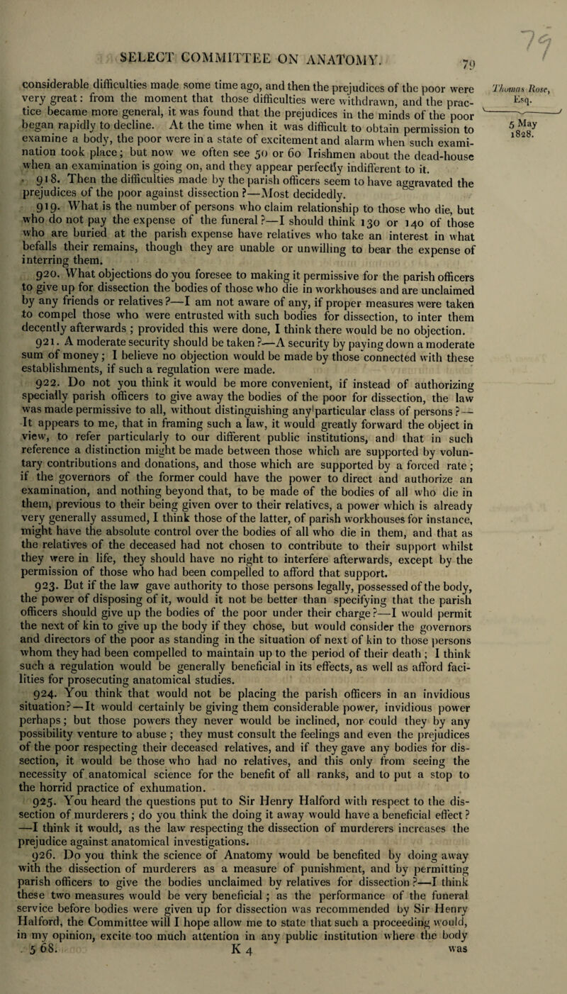 79 considerable difficulties made some time ago, and then the prejudices of the poor were Thomas Rose, very great: from the moment that those difficulties were withdrawn, and the prac- E?<1- tice became more general, it was found that the prejudices in the minds of the poor '-v- began rapidly to decline. At the time when it was difficult to obtain permission to examine a body, the poor were in a state of excitement and alarm when such exami- 1 nation took place; but now we often see 50 or 60 Irishmen about the dead-house when an examination is going on, and they appear perfectly indifferent to it. ' 91 8. Then the difficulties made by the parish officers seem to have aggravated the prejudices of the poor against dissection ?—Most decidedly. 919. What is the number of persons who claim relationship to those who die, but who do not pay the expense of the funeral ?—I should think 130 or 140 of those who are buried at the parish expense have relatives who take an interest in what befalls their remains, though they are unable or unwilling to bear the expense of interring them. 920. What objections do you foresee to making it permissive for the parish officers to give up for dissection the bodies of those w?ho die in workhouses and are unclaimed by any friends or relatives ?—I am not aware of any, if proper measures were taken to compel those who were entrusted with such bodies for dissection, to inter them decently afterwards ; provided this were done, I think there would be no objection. 921. A moderate security should be taken ?-—A security by paying down a moderate sum of money; l believe no objection would be made by those connected with these establishments, if such a regulation w ere made. 922. Do not you think it w'ould be more convenient, if instead of authorizing specially parish officers to give away the bodies of the poor for dissection, the law was made permissive to all, without distinguishing any1 particular class of persons? — It appears to me, that in framing such a law, it would greatly forward the object in view, to refer particularly to our different public institutions, and that in such reference a distinction might be made between those which are supported by volun¬ tary contributions and donations, and those which are supported by a forced rate; if the governors of the former could have the power to direct and authorize an examination, and nothing beyond that, to be made of the bodies of all who die in them, previous to their being given over to their relatives, a power which is already very generally assumed, I think those of the latter, of parish workhouses for instance, might have the absolute control over the bodies of all who die in them, and that as the relatives of the deceased had not chosen to contribute to their support whilst they were in life, they should have no right to interfere afterwards, except by the permission of those who had been compelled to afford that support. 923. But if the law gave authority to those persons legally, possessed of the body, the power of disposing of it, would it not be better than specifying that the parish officers should give up the bodies of the poor under their charge ?—I would permit the next of kin to give up the body if they chose, but would consider the governors and directors of the poor as standing in the situation of next of kin to those persons whom they had been compelled to maintain up to the period of their death ; I think such a regulation would be generally beneficial in its effects, as well as afford faci¬ lities for prosecuting anatomical studies. 924. You think that would not be placing the parish officers in an invidious situation?—-It would certainly be giving them considerable power, invidious powrer perhaps; but those pow ers they never would be inclined, nor could they by any possibility venture to abuse ; they must consult the feelings and even the prejudices of the poor respecting their deceased relatives, and if they gave any bodies for dis¬ section, it would be those who had no relatives, and this only from seeing the necessity of anatomical science for the benefit of all ranks, and to put a stop to the horrid practice of exhumation. 925. You heard the questions put to Sir Henry Halford with respect to the dis¬ section of murderers ; do you think the doing it away would have a beneficial effect ? —I think it w'ould, as the law respecting the dissection of murderers increases the prejudice against anatomical investigations. 926. Do you think the science of Anatomy would be benefited by doing away with the dissection of murderers as a measure of punishment, and by permitting parish officers to give the bodies unclaimed by relatives for dissection ?—I think these two measures would be very beneficial ; as the performance of the funeral service before bodies were given up for dissection was recommended by Sir Henry Halford, the Committee will I hope allow me to state that such a proceeding would, in my opinion, excite too much attention in any public institution where the body