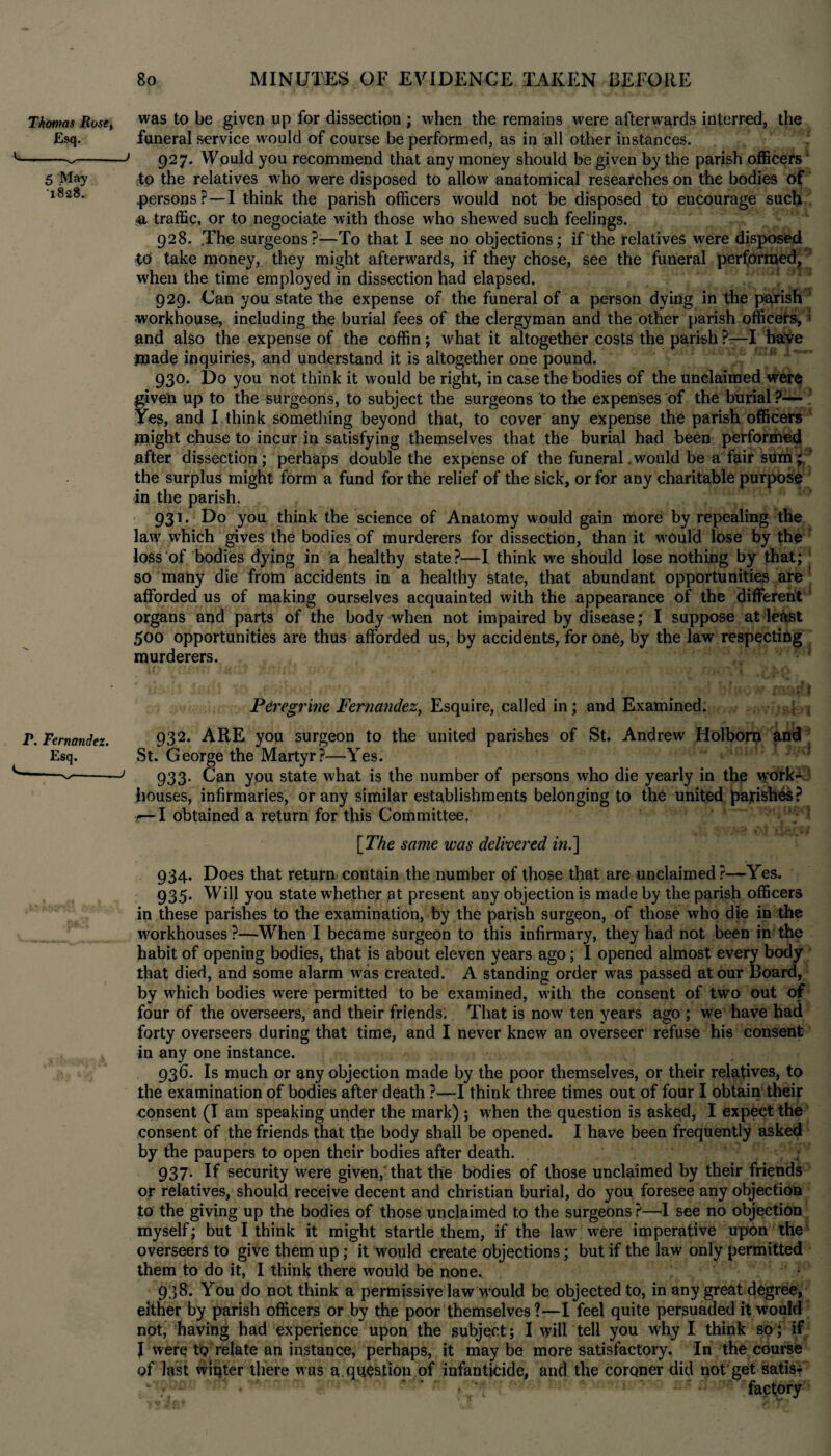 Thomas Rose, was to be given up for dissection ; when the remains were afterwards interred, the Esq. funeral service would of course be performed, as in all other instances. ---927. Would you recommend that any money should be given by the parish officers; 5 May to the relatives who were disposed to allow anatomical researches on the bodies of i8-28. .persons?—I think the parish officers would not be disposed to eucourage such <a traffic, or to negociate with those who shewed such feelings. 928. .The surgeons?—To that I see no objections; if the relatives were disposed 40 take money, they might afterwards, if they chose, see the funeral performed, when the time employed in dissection had elapsed. 929. Can you state the expense of the funeral of a person dying in the parish workhouse, including the burial fees of the clergyman and the other parish officers* t and also the expense of the coffin; what it altogether costs the parish?—I have made inquiries, and understand it is altogether one pound. 930. Do you not think it would be right, in case the bodies of the unclaimed were given up to the surgeons, to subject the surgeons to the expenses of the burial ?— Yes, and I think something beyond that, to cover any expense the parish officers might chuse to incur in satisfying themselves that the burial had been performed after dissection; perhaps double the expense of the funeral .would be a fair sum; ’ the surplus might form a fund for the relief of the sick, or for any charitable purpose in the parish. 931. Do you think the science of Anatomy would gain more by repealing the law which gives the bodies of murderers for dissection, than it would lose by the loss of bodies dying in a healthy state?—I think we should lose nothing by that; so many die from accidents in a healthy state, that abundant opportunities are afforded us of making ourselves acquainted with the appearance of the different organs and parts of the body when not impaired by disease; I suppose at least 500 opportunities are thus afforded us, by accidents, for one, by the law respecting murderers. Peregrine Fernandez, Esquire, called in; and Examined. P. Fernandez. 932. ARE you surgeon to the united parishes of St. Andrew Holborn and Esq. St. George the Martyr?—Yes. -—--' 933. Can you state what is the number of persons who die yearly in the w;ork-J houses, infirmaries, or any similar establishments belonging to the united parishes? r—I obtained a return for this Committee. [The same was delivered in.'] 934. Does that return contain the number of those that are unclaimed ?—Yes. 935. Will you state whether at present any objection is made by the parish officers in these parishes to the examination, by the parish surgeon, of those who die in the workhouses ?—When I became surgeon to this infirmary, they had not been in the habit of opening bodies, that is about eleven years ago; I opened almost every body that died, and some alarm wras created. A standing order was passed at our Board, by wffiich bodies were permitted to be examined, w'ith the consent of two out of four of the overseers, and their friends; That is now ten years ago ; we have had forty overseers during that time, and I never knew an overseer refuse his consent in any one instance. 936. Is much or any objection made by the poor themselves, or their relatives, to the examination of bodies after death ?—I think three times out of four I obtain their consent (I am speaking under the mark) ; when the question is asked, I expect the consent of the friends that the body shall be opened. I have been frequently asked by the paupers to open their bodies after death. 937. If security were given, that the bodies of those unclaimed by their friends or relatives, should receive decent and Christian burial, do you foresee any objection to the giving up the bodies of those unclaimed to the surgeons?—I see no objection myself; but I think it might startle them, if the law were imperative upon the overseers to give them up; it would create objections; but if the law only permitted them to do it, I think there would be none. 938. You do not think a permissive law would be objected to, in any great degree, either by parish officers or by the poor themselves ?—I feel quite persuaded it would not, having had experience upon the subject; I will tell you why I think so; if I were to relate an instance, perhaps, it maybe more satisfactory. In the course of last winter there was a question of infanticide, and the coroner did not get satis-i t m-- uM * • factory'