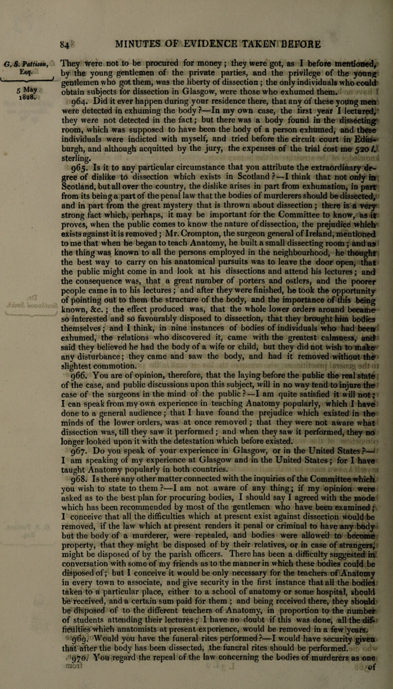 G. S. Pattis**, They Were not to be procured for money; they were got, as I before mentioned. Esq- by the young gentlemen of the private parties, and the privilege of the young --- f gentlemen who got them, was the liberty of dissection; the only individuals who could 5 May obtain subjects for dissection in Glasgow, were those who exhumed them. 1 a * 964. Did it ever happen during your residence there, that any of these young men were detected in exhuming the body ?—In my own case, the first year I lectured, they were not detected in the fact; but there was a body found in the dissecting room, which was supposed to have been the body of a person exhumed, and these individuals were indicted with myself, and tried before the circuit court in Edin¬ burgh, and although acquitted by the jury, the expenses of the trial cost me 5 20/. sterling. > 965. Is it to any particular circumstance that you attribute the extraordinary de¬ gree of dislike to dissection which exists in Scotland?—I think that not only in Scotland, but all over the country, the dislike arises in part from exhumation, in part from its being a part of the penal law that the bodies of murderers should be dissected, and in part from the great mystery that is thrown about dissection; there is a very strong fact which, perhaps, it may be important for the Committee to know, as if proves, when the public comes to know the nature of dissection, the prgudice which exists against it is removed; Mr. Crompton, the surgeon general of Ireland, mentioned to me that when he began to teach Anatomy, he built a small dissecting room; and as the thing was known to all the persons employed in the neighbourhood, he thought the best way to carry on his anatomical pursuits was to leave the door open, that the public might come in and look at his dissections and attend his lectures; and the consequence was, that a great number of porters and ostlers, and the poorer people came in to his lectures; and after they were finished, he took the opportunity of pointing out to them the structure of the body, and the importance Of this being known, &c.; the effect produced was, that the whole lower orders around became so interested and so favourably disposed to dissection, that they brought him bodies themselves; and I think, in nine instances of bodies of individuals who had been exhumed, the relations who discovered it, came with the greatest calmness, and said they believed he had the body of a wife or child, but they did not wish to make any disturbance; they came and saw the body, and had it removed without the slightest commotion. ,1 - ! 966. You are of opinion, therefore, that the laying before the public the real state of the case, and public discussions upon this subject, will in no way tend to injure the case of the surgeons in the mind of the public?—I am quite satisfied it will not; I can speak from my own experience in teaching Anatomy popularly, which I have done to a general audience ; that I have found the prejudice which existed in the minds of the lower orders, was at once removed ; that they were not aware w’hat dissection was, till they saw it performed ; and when they saw it performed, they no longer looked upon it with the detestation which before existed. 967. Do you speak of your experience in Glasgow, or in the United States?—1 I am speaking of my experience at Glasgow and in the United States; for I have taught Anatomy popularly in both countries. 968. Is there any other matter connected with the inquiries of the Committee which you wish to state to them ?—I am not aware of any thing; if my opinion were asked as to the best plan for procuring bodies, I should say I agreed wuth the mode which has been recommended by most of the gentlemen who have been examined ; I conceive that all the difficulties which at present exist against dissection would be removed, if the law which at present renders it penal or criminal to have any body but the body of a murderer, were repealed, and bodies were allowed to become property, that they might be disposed of by their relatives, or in case of strangers, might be disposed of by the parish officers. There has been a difficulty suggested m conversation with some of my friends as to the manner in which these bodies could be disposed of; but I conceive it would be only necessary for the teachers of Anatomy in every town to associate, and give security in the first instance that all the bodies taken to a particular place, either to a school of anatomy or some hospital, should be received, and a certain sum paid for them ; and being received there, they should be disposed of to the different teachers of Anatomy, in proportion to the number of students attending their lectures ; I have no doubt if this was done, all the dif¬ ficulties which anatomists at present experience, would be removed in a few years. • 969. Would you have the funeral rites performed ?—I would have security given that after the body has been dissected, the funeral rites should be performed. <‘>970, You regard the repeal of the law concerning the bodies of murderers as one moit « J of