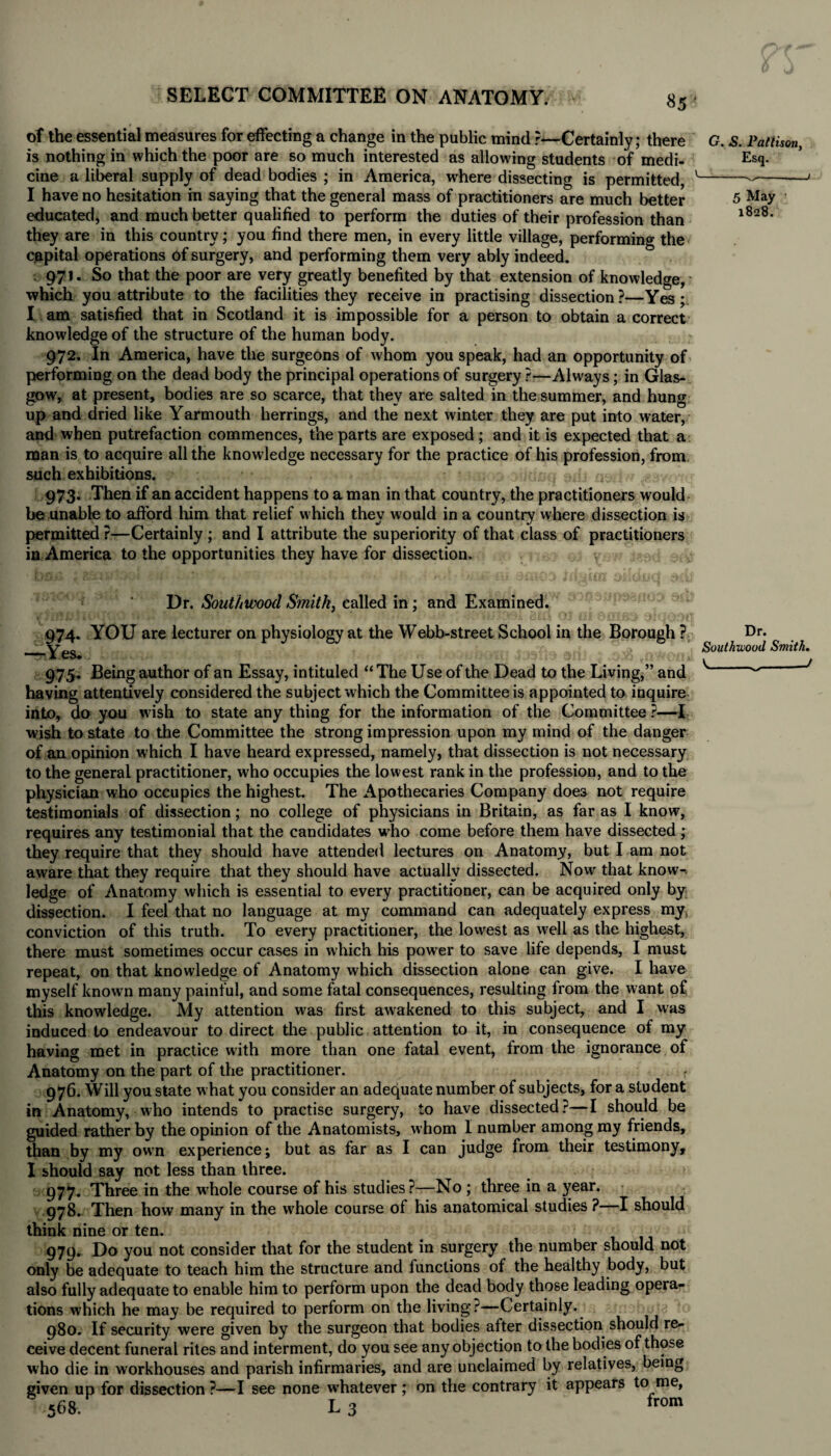 of the essential measures for effecting a change in the public mind ?—Certainly; there G. s. Pattison, is nothing in which the poor are so much interested as allowing students of medi- Esq- cine a liberal supply of dead bodies ; in America, where dissecting is permitted, v---— I have no hesitation in saying that the general mass of practitioners are much better 5 May educated, and much better qualified to perform the duties of their profession than l8a8' they are in this country; you find there men, in every little village, performing the capital operations of surgery, and performing them very ably indeed. 971. So that the poor are very greatly benefited by that extension of knowledge, which you attribute to the facilities they receive in practising dissection?—Yes; I am satisfied that in Scotland it is impossible for a person to obtain a correct knowledge of the structure of the human body. 972. In America, have the surgeons of whom you speak, had an opportunity of performing on the dead body the principal operations of surgery ?—Always; in Glas¬ gow, at present, bodies are so scarce, that they are salted in the summer, and hung up and dried like Yarmouth herrings, and the next winter they are put into water, and when putrefaction commences, the parts are exposed ; and it is expected that a man is to acquire all the knowledge necessary for the practice of his profession, from such exhibitions. , 973. Then if an accident happens to a man in that country, the practitioners would be unable to afford him that relief which they would in a country where dissection is permitted ?—Certainly ; and I attribute the superiority of that class of practitioners in America to the opportunities they have for dissection. Dr. Soutiiwood Smith, called in; and Examined. 974. YOU are lecturer on physiology at the Webb-street School in the Borough ? —Yes. 975. Being author of an Essay, intituled “ The Use of the Dead to the Living,” and having attentively considered the subject which the Committee is appointed to inquire into, do you wish to state any thing for the information of the Committee ?—I wish to state to the Committee the strong impression upon my mind of the danger of an opinion which I have heard expressed, namely, that dissection is not necessary to the general practitioner, who occupies the lowest rank in the profession, and to the physician who occupies the highest. The Apothecaries Company does not require testimonials of dissection; no college of physicians in Britain, as far as I know, requires any testimonial that the candidates who come before them have dissected ; they require that they should have attended lectures on Anatomy, but I am not aware that they require that they should have actually dissected. Now that know¬ ledge of Anatomy which is essential to every practitioner, can be acquired only by dissection. I feel that no language at my command can adequately express my conviction of this truth. To every practitioner, the lowest as well as the highest, there must sometimes occur cases in which his power to save life depends, I must repeat, on that knowledge of Anatomy which dissection alone can give. I have myself known many painful, and some fatal consequences, resulting from the want of this knowledge. My attention was first awakened to this subject, and I was induced to endeavour to direct the public attention to it, in consequence of my having met in practice with more than one fatal event, from the ignorance of Anatomy on the part of the practitioner. 976. Will you state what you consider an adequate number of subjects, for a student in Anatomy, who intends to practise surgery, to have dissected?—I should be guided rather by the opinion of the Anatomists, whom I number among my friends, than by my owrn experience; but as far as I can judge from their testimony, I should say not less than three. 977. Three in the wdiole course of his studies?—No ; three in a year. 978. Then how many in the whole course of his anatomical studies ? I should think nine or ten. 979. Do you not consider that for the student in surgery the number should not only be adequate to teach him the structure and functions of the healthy body, but also fully adequate to enable him to perform upon the dead body those leading opera¬ tions which he may be required to perform on the living?—Certainly. 980. If security were given by the surgeon that bodies after dissection should re¬ ceive decent funeral rites and interment, do you see any objection to the bodies of those who die in workhouses and parish infirmaries, and are unclaimed by relatives, being given up for dissection ?—I see none whatever ; on the contrary it appears to me, 568. L 3 from Dr. Southwoud Smith. V---t