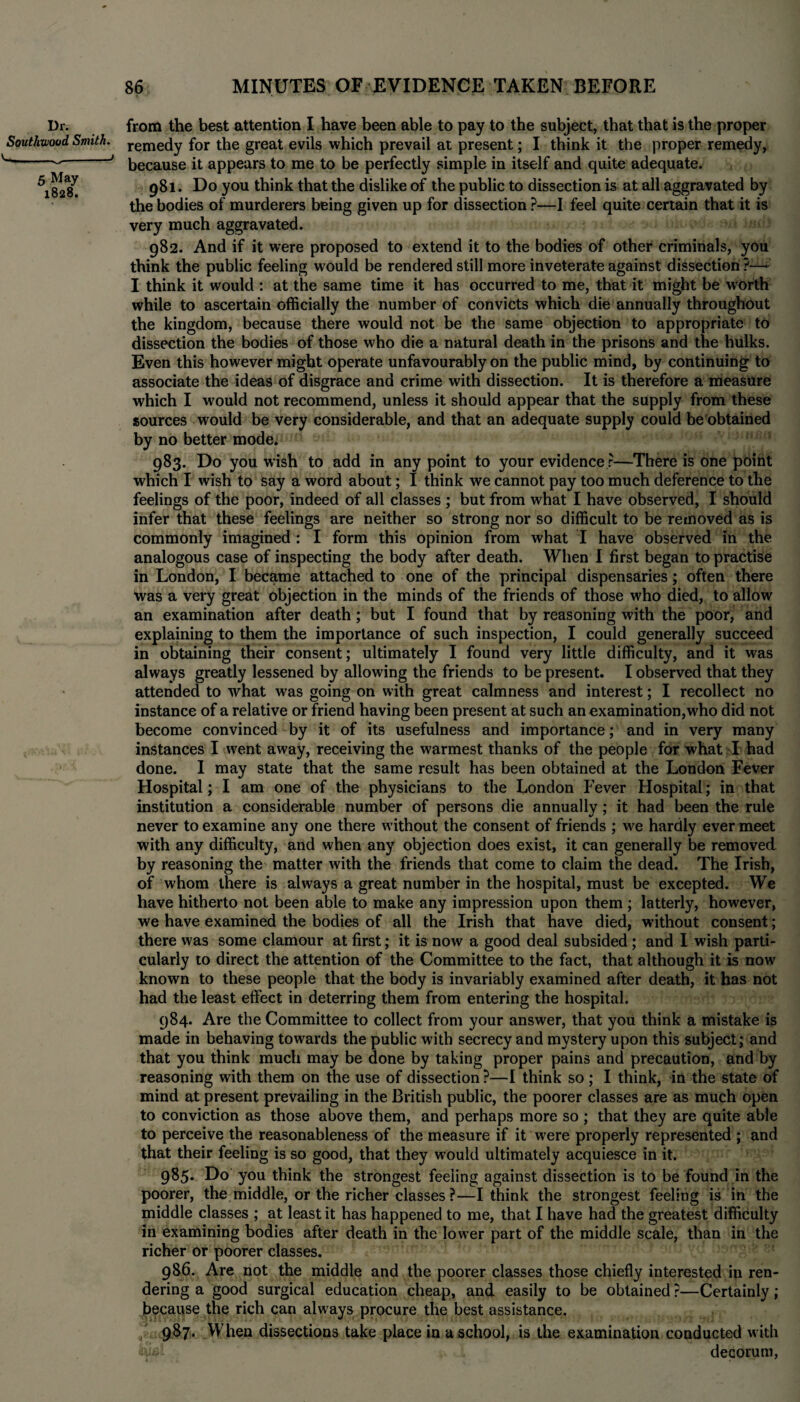 Dr. Southwood Smith. v----' 5 May 1828. 86 MINUTES OF EVIDENCE TAKEN BEFORE from the best attention I have been able to pay to the subject, that that is the proper remedy for the great evils which prevail at present; I think it the proper remedy, because it appears to me to be perfectly simple in itself and quite adequate. 981. Do you think that the dislike of the public to dissection is at all aggravated by the bodies of murderers being given up for dissection ?—I feel quite certain that it is very much aggravated. 982. And if it were proposed to extend it to the bodies of other criminals, you think the public feeling would be rendered still more inveterate against dissection ?—- I think it would : at the same time it has occurred to me, that it might be worth while to ascertain officially the number of convicts which die annually throughout the kingdom, because there would not be the same objection to appropriate to dissection the bodies of those who die a natural death in the prisons and the hulks. Even this however might operate unfavourably on the public mind, by continuing to associate the ideas of disgrace and crime with dissection. It is therefore a measure which I would not recommend, unless it should appear that the supply from these sources would be very considerable, and that an adequate supply could be obtained by no better mode. 983. Do you wish to add in any point to your evidence r—There is one point which I wish to say a word about; I think we cannot pay too much deference to the feelings of the poor, indeed of all classes ; but from what I have observed, I should infer that these feelings are neither so strong nor so difficult to be removed as is commonly imagined : I form this opinion from what I have observed in the analogous case of inspecting the body after death. When I first began to practise in London, I became attached to one of the principal dispensaries; often there was a very great objection in the minds of the friends of those who died, to allow an examination after death; but I found that by reasoning with the poor, and explaining to them the importance of such inspection, I could generally succeed in obtaining their consent; ultimately I found very little difficulty, and it was always greatly lessened by allowing the friends to be present. I observed that they attended to what was going on with great calmness and interest; I recollect no instance of a relative or friend having been present at such an examination,who did not become convinced by it of its usefulness and importance; and in very many instances I went away, receiving the warmest thanks of the people for what I had done. I may state that the same result has been obtained at the London Fever Hospital; I am one of the physicians to the London Fever Hospital; in that institution a considerable number of persons die annually; it had been the rule never to examine any one there without the consent of friends ; we hardly ever meet with any difficulty, and when any objection does exist, it can generally be removed by reasoning the matter with the friends that come to claim the dead. The Irish, of whom there is always a great number in the hospital, must be excepted. We have hitherto not been able to make any impression upon them ; latterly, however, we have examined the bodies of all the Irish that have died, without consent; there was some clamour at first; it is now a good deal subsided ; and I wish parti¬ cularly to direct the attention of the Committee to the fact, that although it is now known to these people that the body is invariably examined after death, it has not had the least effect in deterring them from entering the hospital. 984. Are the Committee to collect from your answer, that you think a mistake is made in behaving towards the public with secrecy and mystery upon this subject; and that you think much may be done by taking proper pains and precaution, and by reasoning with them on the use of dissection ?—I think so ; I think, in the state of mind at present prevailing in the British public, the poorer classes are as much open to conviction as those above them, and perhaps more so ; that they are quite able to perceive the reasonableness of the measure if it were properly represented ; and that their feeling is so good, that they would ultimately acquiesce in it. 985. Do you think the strongest feeling against dissection is to be found in the poorer, the middle, or the richer classes ?—I think the strongest feeling is in the middle classes ; at least it has happened to me, that I have had the greatest difficulty in examining bodies after death in the lower part of the middle scale, than in the richer or poorer classes. 986. Are not the middle and the poorer classes those chiefly interested in ren¬ dering a good surgical education cheap, and easily to be obtained ?—Certainly; because the rich can always procure the best assistance. 987. When dissections take place in a school, is the examination conducted with decorum,