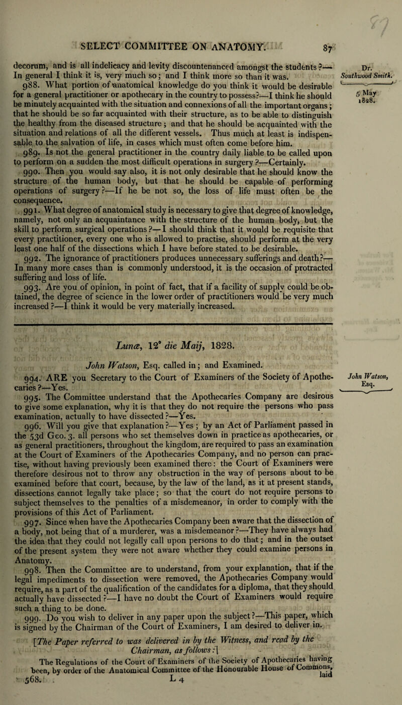 decorum, and is all indelicacy and levity discountenanced amongst the students •?—- In general I think it is, very much so; and I think more so than it was. 988. What portion of'anatomical knowledge do you think it would be desirable for a general practitioner or apothecary in the country to possess?—I think he should be minutely acquainted with the situation and connexions of all the important organs ; that he should be so far acquainted with their structure, as to be able to distinguish the healthy from the diseased structure; and that he should be acquainted with the situation and relations of all the different vessels. Thus much at least is indispen¬ sable to the salvation of life, in cases which must often come before him. 989. Is not the general practitioner in the country daily liable to be called upon to perform on a sudden the most difficult operations in surgery ?—Certainly. 990. Then you would say also, it is not only desirable that he should know the structure of the human body, but that he should be capable of performing operations of surgery ?—If he be not so, the loss of life must often be the consequence. 991. What degree of anatomical study is necessary to give that degree of knowledge, namely, not only an acquaintance with the structure of the human body, but the skill to perform surgical operations ?— I should think that it would be requisite that every practitioner, every one who is allowed to practise, should perform at the very least one half of the dissections which I have before stated to be desirable. 992. The ignorance of practitioners produces unnecessary sufferings and death?— In many more cases than is commonly understood, it is the occasion of protracted suffering and loss of life. 993. Are you of opinion, in point of fact, that if a facility of supply could be ob¬ tained, the degree of science in the lower order of practitioners would be very much increased ?—I think it would be very materially increased. Dr. Southwoud Smith. 5 May 18128. Luna, 12° die Maij, 1828. John Watson, Esq. called in; and Examined. 994. ARE you Secretary to the Court of Examiners of the Society of Apothe¬ caries ?—Yes. 995. The Committee understand that the Apothecaries Company are desirous to give some explanation, why it is that they do not require the persons who pass examination, actually to have dissected?—Yes. 996. Will you give that explanation?—Yes ; by an Act of Parliament passed in the 53d Geo. 3. all persons who set themselves down in practice as apothecaries, or as general practitioners, throughout the kingdom, are required to pass an examination at the Court of Examiners of the Apothecaries Company, and no person can prac¬ tise, without having previously been examined there: the Court of Examiners were therefore desirous not to throw any obstruction in the way of persons about to be examined before that court, because, by the law of the land, as it at present stands, dissections cannot legally take place; so that the court do not require persons to subject themselves to the penalties of a misdemeanor, in order to comply with the provisions of this Act of Parliament. 997. Since when have the Apothecaries Company been aware that the dissection of a body, not being that of a murderer, was a misdemeanor ?—They have always had the idea that they could not legally call upon persons to do that; and in the outset of the present system they were not aware whether they could examine persons in Anatomy. . 998. Then the Committee are to understand, from your explanation, that if the legal impediments to dissection were removed, the Apothecaries Company would require, as a part of the qualification of the candidates for a diploma, that they should actually have dissected ?—I have no doubt the Court of Examiners would require such a thing to be done. 999. Do you wish to deliver in any paper upon the subject ?—This paper, which is signed by the Chairman of the Court of Examiners, I am desired to deliver in. [The Paper referred to was delivered in by the Witness, and read by the Chairman, as follows: [ The Regulations of the Court of Examiners of the Society of Apothecaries having been, by order of the Anatomical Committee of the Honourable House or Commons, c o t laid '• 568. . L 4 John Watson,