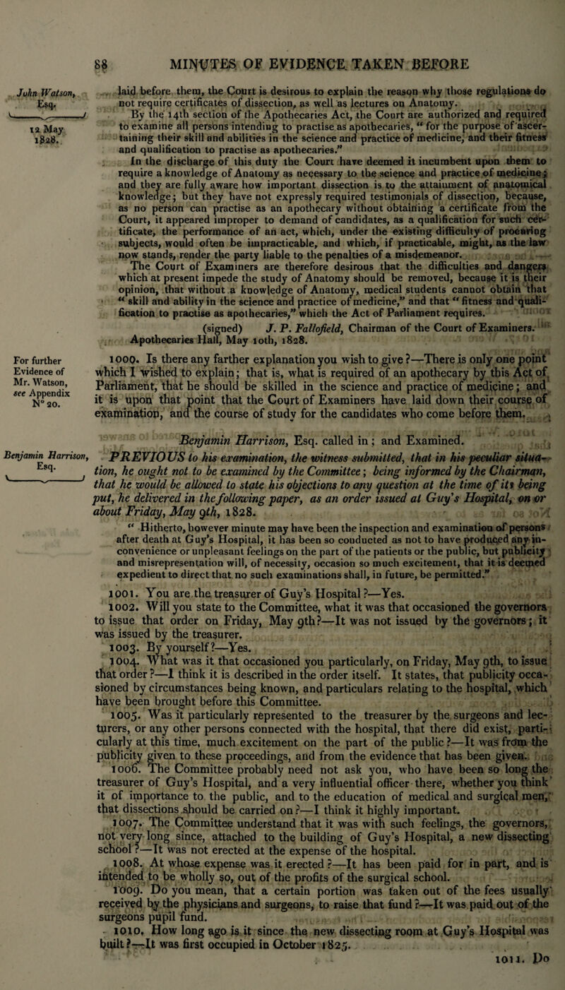 Juhn Watson, Esq.. 12 May 182$. For further Evidence of Mr. Watson, see Appendix N° 20. Benjamin Harrison, Esq. V---1 . laid before them, the Court is desirous to explain the reason why those regulations do not require certificates of dissection, as well as lectures on Anatomy. By the 14th section of the Apothecaries Act, the Court are authorized and required to examine all persons intending to practise as apothecaries, “ for the purpose of ascer¬ taining their skill and abilities in the science and practice of medicine, and their fitness and qualification to practise as apothecaries.” In the discharge of this duty the Court have deemed it incumbent upon them to require a knowledge of Anatomy as necessary to the science and practice of medicine; and they are fully aware how important dissection is to the attainment of anatomical knowledge ; but they have not expressly required testimonials of dissection, because, as no person can practise as an apothecary without obtaining a certificate from the Court, it appeared improper to demand of candidates, as a qualification for such cer¬ tificate, the performance of an act, which, under the existing difficulty of procuring subjects, would often be impracticable, and which, if practicable, might, as the law now stands, render the party liable to the penalties of a misdemeanor. The Court of Examiners are therefore desirous that the difficulties and danger* which at present impede the study of Anatomy should be removed, because it is their opinion, that without a knowledge of Anatomy, medical students cannot obtain that • w skill and ability in the science and practice of medicine,*’ and thatu fitness and quali- fication to practise as apothecaries,” which the Act of Parliament requires. (signed) J. P. Fallojield, Chairman of the Court of Examiners. Apothecaries Hall, May 10th, 1828. 1000. Is there any farther explanation you wish to give ?—There is only one point which I wished to explain; that is, what is required of an apothecary by this Act of Parliament, that he should be skilled in the science and practice of medicine ; and it is upon that point that the Court of Examiners have laid down their course of examination, and the course of studv for the candidates who come before them. Benjamin Harrison, Esq. called in; and Examined. PREVIOUS to his examination, the witness submitted, that in his peculiar situa¬ tion, he ought not to be examined by the Committee; being informed by the Chairman, that he would be allowed to state his objections to any question at the time of iti being put, he delivered in the following paper, as an order issued at Guys Hospital, on or about Friday, May qth, 1828. “ Hitherto, however minute may have been the inspection and examination of persons after death at Guy’s Hospital, it has been so conducted as not to have produced any-in¬ convenience or unpleasant feelings on the part of the patients or the public, but publicity and misrepresentation will, of necessity, occasion so much excitement, that it is deemed expedient to direct that.no such examinations shall, in future, be permitted.” 1001. You are. the treasurer of Guy’s Hospital ?—Yes. 1002. Will you state to the Committee, what it was that occasioned the governors to issue that order on Friday, May 9th?—-It was not issued by the governors; it was issued by the treasurer. 1003. By yourself?—Yes. / 1004. What wTas it that occasioned you particularly, on Friday, May 9th, to issue that order ?—1 think it is described in the order itself. It states, that publicity occa¬ sioned by circumstances being known, and particulars relating to the hospital, which have been brought before this Committee. 1005. Was it particularly represented to the treasurer by the surgeons and lec¬ turers, or any other persons connected with the hospital, that there did exist, parti- • cularly at this time, much excitement on the part of the public ?—It was from the publicity given to these proceedings, and from the evidence that has been given. 1006. The Committee probably need not ask you, who have been so long the treasurer of Guy’s Hospital, and a very influential officer there, whether you think' it of importance to the public, and to the education of medical and surgical men,' that dissections should be carried on ?—I think it highly important. 1007* The Committee understand that it was with such feelings, the governors, not very long since, attached to the building of Guy’s Hospital, a new dissecting school ?—It was not erected at the expense of the hospital. 1008. At whose expense was it erected ?—It has been paid for in part, and is intended to be wholly so, out of the profits of the surgical school. 1009. Do you mean, that a certain portion was taken out of the fees usually' received by the physicians and surgeons, to raise that fund?—It was paid out of the surgeons pupil fund. . 1010, How long ago is it since the new dissecting room at Guy’s Hospital was built?—It was first occupied in October 1825. . - ton. Do