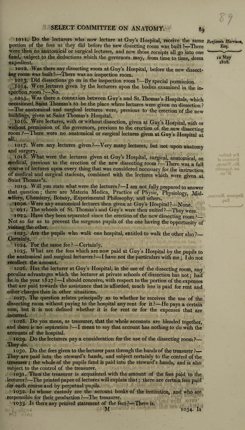 1011. Do the lecturers who now lecture at Guy’s Hospital, receive the same Benjamin Harrison, portion of the fees as they did before the new dissecting room was built ?—There Esq. were then no anatomical or surgical lectures, and now those receipts all go into one s---' fund, subject to the deductions which the governors may, from time to time, deem 12 May expedient. •. . 1828. 1012. Was there any dissecting room at Guy’s Hospital, before the new dissect¬ ing room was built?—There was an inspection room. 1013. Did dissections go on in the inspection room ?—By special permission. 1014. Were lectures given by the lecturers upon the bodies examined in the in¬ spection room ?—No. 1015. Was there a connexion between Guy’s and St. Thomas’s Hospitals, which occasioned Saint Thomas’s to be the place where lectures were given on dissection ? —The anatomical and surgical lectures w'ere, previous to the erection of the new buildings, given at Saint Thomas’s Hospital. 1016. Were lectures, with or without dissection, given at Guy’s Hospital, with or without permission of the governors, previous to the erection of the new dissecting room ?—There were no anatomical or surgical lectures given at Guy’s Hospital at all. :,. ! ; 1017. Were any lectures given?—Very many lectures, but not upon anatomy and surgery. J 1018. What were the lectures given at Guy’s Hospital, surgical, anatomical, or medical, previous to the erection of the new dissecting room ?—There was a full course of lectures upon every thing that was considered necessary for the instruction of medical and surgical students, combined with the lectures which were given at Saint Thomas's. 1019. Will you state what were the lectures?—I am not fully prepared to answer that question; there are Materia Medica, Practice of Physic, Physiology, Mid¬ wifery, Chemistry, Botany, Experimental Philosophy, and others. 1020. Were any anatomical lectures then given at Guys Hospital?—None. 021. The schools of St. Thomas’s and Guy’s were then united?—They were. 1022. Have they been separated since the erection of the new dissecting room?_ Not so far as to prevent the surgeons pupils of the one having the opportunity of visiting the other. 1023. Are the pupils who walk one hospital, entitled to walk the other also?_ Certainly. 1024. For the same fee?—Certainly. 1025. What are the fees which are now paid at Guy’s Hospital by the pupils to the anatomical and surgical lecturers?—I have not the particulars with me; Ido not recollect the amount. 1026. Has the lecturer at Guy’s Hospital, in the use of the dissecting room, any peculiar advantages which the lecturer at private schools of dissection has not; had he in the year 1827 ?—I should conceive, with respect to the portion of the expenses that are paid towards the assistance that is afforded, much less is paid for rent and other charges than in other situations. 1027. The question relates principally as to whether he receives the use of the dissecting room without paying to the hospital any rent for it ?—He pays a certain sum, but it is not defined whether it is for rent or for the expenses that are incurred. 1028. Do you mean, as treasurer, that the whole accounts are blended together, and there is no separation ?—I mean to say that account has nothing to do with the accounts of the hospital. - 1029. Do the lecturers pay a consideration for the use of the dissecting room?— They do. . 1030. Do the fees given to the lecturer pass through the hands of the treasurer ?-»- They are paid into the steward’s hands, and subject certainly to the control of the treasurer; the whole of the pupils fund is paid into the steward’s hands, and is also subject to the control of the treasurer. 1031. Then the treasurer is acquainted with the amount of the fees paid to the lecturer?—The printed paper of lectures will explain that; there are certain fees paid for each course and by perpetual pupils. 1032. In whose custody are the account books of the institution, and who are responsible for J;heir production ?—The treasurer. 1033. Is there any printed statement of the fees?—There is, M 1034. Is