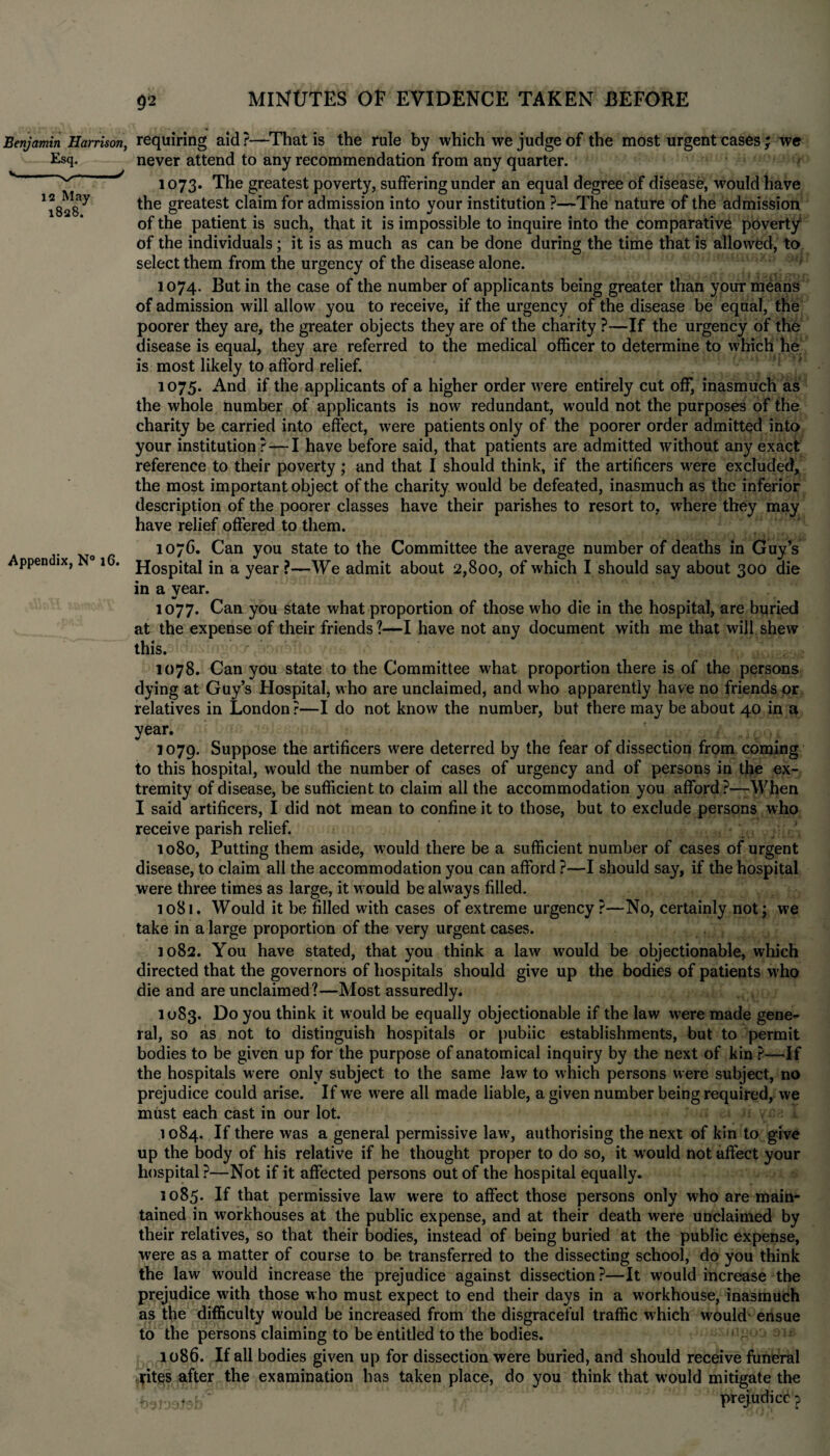 Benjamin Harrison, Esq. 12 May 1828. requiring aid?—That is the rule by which we judge of the most urgent cases; we never attend to any recommendation from any quarter. > 1073. The greatest poverty, suffering under an equal degree of disease, would have the greatest claim for admission into your institution ?—The nature of the admission of the patient is such, that it is impossible to inquire into the comparative poverty* of the individuals; it is as much as can be done during the time that is allowed, to select them from the urgency of the disease alone. 1074. But in the case of the number of applicants being greater than your means of admission will allow you to receive, if the urgency of the disease be equal, the poorer they are, the greater objects they are of the charity ?—If the urgency of the disease is equal, they are referred to the medical officer to determine to which he is most likely to afford relief. 1075. And if the applicants of a higher order w’ere entirely cut off, inasmuch as the whole number of applicants is now redundant, would not the purposes of the charity be carried into effect, were patients only of the poorer order admitted into your institution? — I have before said, that patients are admitted without any exact reference to their poverty; and that I should think, if the artificers w’ere excluded, the most important object of the charity would be defeated, inasmuch as the inferior description of the poorer classes have their parishes to resort to, where they may have relief offered to them. 107C. Can you state to the Committee the average number of deaths in Guy’s Appendix, 16. jj0spital in a year ?—We admit about 2,800, of which I should say about 300 die in a year. 1077. Can you state what proportion of those who die in the hospital, are buried at the expense of their friends ?—I have not any document with me that will shew this. 1078. Can you state to the Committee what proportion there is of the persons dying at Guy’s Hospital, who are unclaimed, and who apparently have no friends or relatives in London ?—I do not know the number, but there may be about 40 in a year. 1079. Suppose the artificers were deterred by the fear of dissection from coming to this hospital, would the number of cases of urgency and of persons in the ex¬ tremity of disease, be sufficient to claim all the accommodation you afford?—When I said artificers, I did not mean to confine it to those, but to exclude persons who receive parish relief. 1080. Putting them aside, would there be a sufficient number of cases of urgent disease, to claim all the accommodation you can afford ?—I should say, if the hospital were three times as large, it w ould be always filled. 1081. Would it be filled with cases of extreme urgency?—No, certainly not; we take in a large proportion of the very urgent cases. 1082. You have stated, that you think a law would be objectionable, which directed that the governors of hospitals should give up the bodies of patients w'ho die and are unclaimed?—Most assuredly. 1083. you ^ink it would be equally objectionable if the law were made gene¬ ral, so as not to distinguish hospitals or public establishments, but to permit bodies to be given up for the purpose of anatomical inquiry by the next of kin ?—If the hospitals were only subject to the same law to which persons were subject, no prejudice could arise. If we were all made liable, a given number being required, we must each cast in our lot. 1084. If there was a general permissive law’, authorising the next of kin to give up the body of his relative if he thought proper to do so, it would not affect your hospital ?—Not if it affected persons out of the hospital equally. 1085. If that permissive law were to affect those persons only who are main¬ tained in workhouses at the public expense, and at their death were unclaimed by their relatives, so that their bodies, instead of being buried at the public expense, were as a matter of course to be transferred to the dissecting school, do you think the law would increase the prejudice against dissection?—It would increase the prejudice with those who must expect to end their days in a workhouse, inasmuch as the difficulty would be increased from the disgraceful traffic which would* ensue to the persons claiming to be entitled to the bodies. 1086. If all bodies given up for dissection were buried, and should receive funeral fites after the examination has taken place, do you think that w’ould mitigate the feaJasteB prejudice p