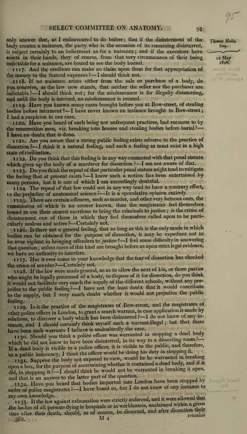 only answer that, as I endeavoured to do before; that if the disinterment of the body creates a nuisance, the party who is the occasion of its remaining disinterred, is subject certainly to an indictment as for a nuisance; and if the executors have assets in their hands, they of course, from that very circumstance of their being indictable for a nuisance, are bound to see the body buried. 1117. And the creditors can make no claim upon them for that appropriation of the money to the funeral expenses P—I should think not. 1118. If no nuisance arises either from the sale or purchase of a body, do you conceive, as the law now stands, that neither the seller nor the purchaser are indictable ?—I should think not; for the misdemeanor is for illegally disinterring, and until the body is interred, no misdemeanor is created. 1119. Have you known many cases brought before you at Bow-street, of stealing bodies before interment ?—I have never known an instance brought to Bow-street; I had a suspicion in one case. 1120. Have you heard of such being not unfrequent practices, had recourse to by the resurrection men, viz. breaking into houses and stealing bodies before burial ?— I have no doubt that is done. 1121. Are you aware that a strong public feeling exists adverse to the practice of dissection ?—I think it a natural feeling, and such a feeling as must exist in a high state of civilization. 1122. Do you think that this feeling is in any way connected with that penal statute which gives up the body of a murderer for dissection ?—I am not aware of that. 1123. Do you think the repeal of that particular penal statute might tend to mitigate the feeling that at present exists ?—I know such a notion has been entertained by many persons, but it is one of which I am exceedingly doubtful. 1124. The repeal of that law could not in any way tend to have a contrary effect, to the prejudice of anatomical science r—It is a speculative opinion entirely. 1125. There are certain offences, such as murder, and other very heinous ones, the commission of which is no sooner known, than the magistrates feel themselves- bound to use their utmost exertions to bring the criminals to justice ; is the crime of disinterment one of those in which they feel themselves called upon to be parti¬ cularly zealous and active ?—Certainly not. . 1126* Is there not a general feeling, that so long as this is the only mode in which bodies can be obtained for the purpose of dissection, it may be expedient not to be over vigilant in bringing offenders to justice?—I feel some difficulty in answering that question; unless cases of this kind are brought before us upon strict legal evidence, vve have no authority to interfere. 1127. Has it ever come to your knowledge that the fear of dissection has checked the crime of murder?—Certainly not. 1128. If the law were made general, so as to allow the next of kin, or those parties who might be legally possessed of a body, to dispose of it for dissection, do you think it would not facilitate very much the supply of the different schools, without any pie- judice to the public feeling?—I have not the least doubt that it would contribute to the supply, but I very much doubt whether it would not prejudice the public 1129. Is it the practice of the magistrates of Bow-street, and the magistrates of other police offices in London, to grant a search warrant, in case application is made by relations, to discover a body which has been disinterred r—1 do not know of any in¬ stance, and I should certainly think myself such a warrant illegal; but that there have been such warrants I believe is undoubtedly the case. 11 qo. Should you think a police officer was warranted in stopping a dead body which he did not know to have been disinterred, in its way to a dissecting room r If a dead bodv is visible to a police officer, it is visible to the public, and therefore, as a public indecency, I think the officer would be doing his duty in stopping it. _ . 113,. Suppose the body not exposed to view, would he be warranted in breaking open a box, for the purpose of ascertaining whether it contained a dead body, and if did, in stopping it ?—1 should think he would not be warranted in breaking it open, and that is an answer to the latter part of the question. , , 1132. Have you heard that bodies imported into London have been stopped y order of police magistrates r—I have heard so, but 1 do not know of any instance to TOyi °ill mhekfv'against exhumation were strictly enforced, and it. were allowed tfiat the bodies of all persons dying in hospitals or in workhouses, unci;aimed with;in^ag time after their death, should, as of course, be dissected, and after dissection tb p- . ,568. .... M 4 Thomas Halls, Esq. 12 May 1828. j