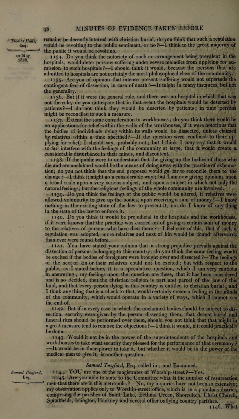 Thomas Halls, Esq. \<l May 1828. remains be decently interred with Christian burial, do you think that such a regulation would be revolting to the public sentiment, or no ?—I think to the great majority of the public it would be revolting. 1134. Do you think the notoriety of such an arrangement being prevalent in the hospitals, would deter persons suffering under severe maladies from applying for ad¬ mission to such hospitals ?—I should think it would, because the persons that are admitted to hospitals are not certainly the most philosophical class of the community. 1135. Are you of opinion that intense present suffering would not supersede the contingent fear of dissection, in case of death ?—It might in many instances, but not the generality. 1136. But if it were the general rule, and there was no hospital in which that was not the rule, do you anticipate that in that event the hospitals would be deserted by patients ?—I do not think they would be deserted by patients; in time persons might be reconciled to such a measure. 1137. Extend the same consideration to workhouses ; do you think there would be no applications for relief within the walls of the workhouses, if it were notorious that the bodies of individuals dying within its walls would be dissected, unless claimed by relatives within a time specified ?—If the question were confined to their ap¬ plying for relief, I should say, probably not; but I think I may say that it would so far interfere with the feelings of the community at large, that it would create a considerable disturbance in their minds, and discontent. 1.138. If the public were to understand that the giving up the bodies of those who die and are unclaimed would be the means of doing away with the practice of exhuma¬ tion, do you not think that the end proposed would go far to reconcile them to the change ?—I think it might go a considerable way ; but I am now giving opinions upon a broad scale upon a very serious subject, and upon a subject in which not only the natural feelings, but the religious feelings of the whole community are involved. 1139. Do you think the feelings of the public would be altered, if relatives were allowed voluntarily to give up the bodies, upon receiving a sum of money ?—I know nothing in the existing state of the law to prevent it, nor do I know of any thing in the state of the law to enforce it. 1140. Do you think it would be prejudicial to the hospitals and the workhouses, if it were known that the practice was carried on of giving a certain sum of money to the relatives of persons who have died there ?— I feel sure of this, that if such a regulation was adopted, more relatives and next of kin would be found afterwards than ever were found before. 1141. You have stated your opinion that a strong prejudice prevails against the dissection of persons belonging to this country; do you think the same feeling would be excited if the bodies of foreigners were brought over and dissected ?—The feelings of the next of kin or their relatives could not be excited; but with respect to the public, as I stated before, it is a speculative question, which I am very cautious in answering; my feelings upon the question are these, that it has been considered and is so decided, that the Christian religion is part and parcel of the law of this land, and that every person dying in this country is entitled to Christian burial; and I think any thing that is a check to that, would certainly create a feeling in the minds of the community, which would operate in a variety of ways, which I cannot see the end of. 1142. But if in every case in which the unclaimed bodies should be subject to dis¬ section, security were given by the person dissecting them, that decent burial and funeral rites should be performed over them, should you not think that that might in a great measure tend to remove the objections ?—I think it would, if it could practically be done. 1143. Would it not be in the power of the superintendents of the hospitals and work-houses to take what security they pleased for the performance of that ceremony ? —It would be in their power to take it, but whether it would be in the power of the medical men to give it, is another queation. > Samuel Txvyford, Esq. Samuel Twyford, Esq. called in; and Examined. 1144. YOU are one of the magistrates of Worship-street?—Yes. 1145. Are you able to state to the Committee what is the number of resurrection men that there are in this metropolis ?—No, my inquiries have not been so extensive; my observation applies only to Worship-street office, which is in a populous district, comprising the parishes of Saint Luke, Bethnal Green, Shoreditch, ChristChurch, Spitalfields, Islington, Hackney and several other outlying country parishes. 1146. What