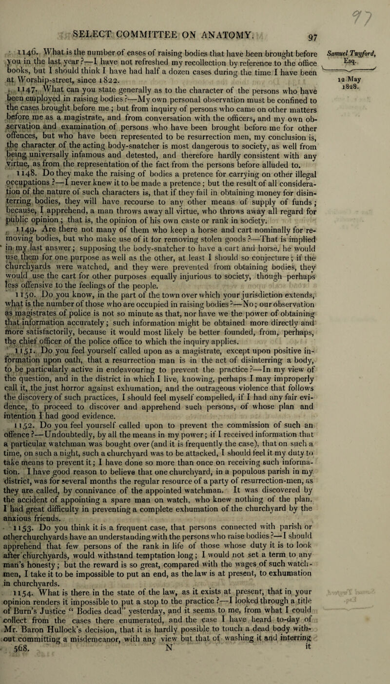 a SELECT COMMITTEE ON ANATOMY. 97 1146. W hat is the number of cases of raising bodies that have been brought before jou in the last year ?—I have not refreshed my recollection by reference to the office books, but I should think I have had half a dozen cases during the time I have been at Worship-street, since 1822. : 1 H7* What can you state generally as to the character of the persons who have been employed in raising bodies i-1— My own personal observation must be confined to the cases brought before me ; but from inquiry of persons w ho came on other matters before me as a magistrate, and from conversation with the officers, and my own ob¬ servation and examination ot persons who have been brought before me for other offences, but who have been represented to be resurrection men, my conclusion is, the character of the acting body-snatcher is most dangerous to society, as well from lieing universally infamous and detested, and therefore hardly consistent with any virtue, as from the representation of the fact from the persons before alluded to. 1148. Do they make the raising of bodies a pretence for carrying on other illegal (occupations ?—I never knew it to be made a pretence ; but the result of all considera¬ tion of the nature of such characters is, that if they fail in obtaining money for disin¬ terring bodies, they will have recourse to any other means of supply of funds ; because, I apprehend, a man throws away all virtue, who throws away all regard for public opinion ; that is, the opinion of his own caste or rank in society. 1149. Are there not many of them who keep a horse and cart nominally for re¬ moving bodies, but who make use of it for removing stolen goods ?—That is implied in ray last answer; supposing the body-snatcher to have a cart and horse, he would use them for one purpose as well as the other, at least I should so conjecture; if the churchyards were watched, and they were prevented from obtaining bodies, they would use the cart for other purposes equally injurious to society, though perhaps less offensive to the feelings of the people. 1150. Do you know, in the part of the town over which your jurisdiction extends, what is the number of those who are occupied in raising bodies ?—No; our observation as magistrates of police is not so minute as that, nor have we the power of obtaining that information accurately; such information might be obtained more directly and more satisfactorily, because it w'ould most likely be better founded, from, perhaps, the chief officer of the police office to which the inquiry applies. 1151. Do you feel yourself called upon as a magistrate, except upon positive in¬ formation upon oath, that a resurrection man is in the act of disinterring a body, to be particularly active in endeavouring to prevent the practice?—In my viewr of the question, and in the district in which I live, knowing, perhaps I may improperly call it, the just horror against exhumation, and the outrageous violence that follows the discovery of such practices, I should feel myself compelled, if I had any fair evi¬ dence, to proceed to discover and apprehend such persons, of whose plan and intention I had good evidence. 1152. Do you feel yourself called upon to prevent the commission of such an offence ?—Undoubtedly, by all the means in my power; if I received information that a particular watchman was bought over (and it is frequently the case), that on such a time, on such a night, such a churchyard was to be attacked, I should feel it my duty to take means to prevent it; I have done so more than once on receiving such informa¬ tion. I have good reason to believe that one churchyard, in a populous parish in my district, was for several months the regular resource of a party of resurrection-men, as they are called, by connivance of the appointed watchman. It was discovered by the accident of appointing a spare man on watch, who knew nothing ot the plan. I had great difficulty in preventing a complete exhumation of the churchyard by the anxious friends. 1153. Do you think it is a frequent case, that persons connected with parish or other churchyards have an understanding with the persons who raise bodies ?—I should apprehend that few persons of the rank in life of those whose duty it is to look after'churchyards, would withstand temptation long; I would not set a term to.any man’s honesty; but the reward is so great, compared with the wages of such watch - men, I take it to be impossible to put an end, as the law is at present, to exhumation in churchyards. 1154. What is there in the state of the law, as it exists at present, that in your opinion renders it impossible to put a stop to the practice ?—I looked through a title of Burn’s Justice “ Bodies dead” yesterday, and it seems to me, from what I could collect from the cases there enumerated, and the case I have heard to-day of Mr. Baron Hullock’s decision, that it is hardly possible to touch a dead body with¬ out committing a misdemeanor, with any view but that of washing it and interring i 568. N it Samuel Twyford, Esq. _^_✓ 12 May 1828.