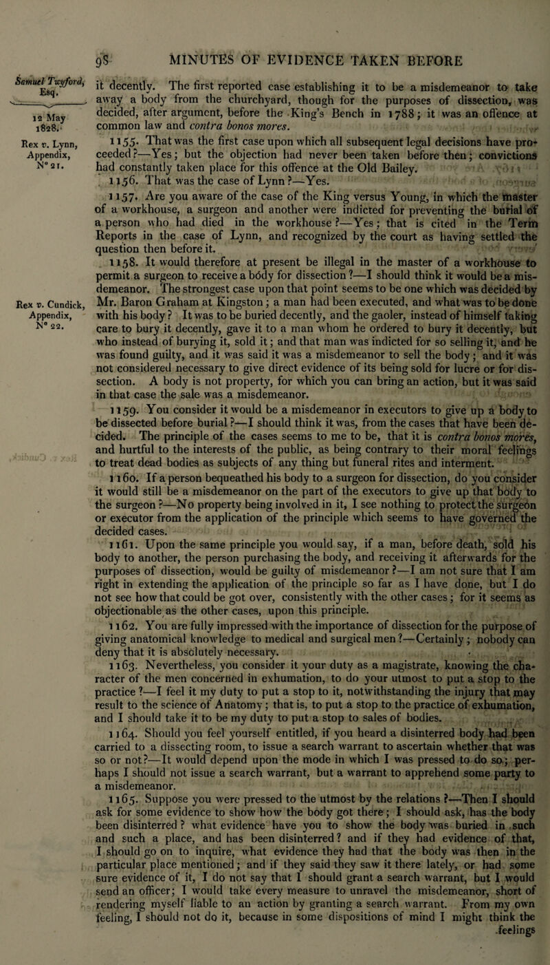 Samuel Ticyford, Esq. - 12 May 1828.* Rex v. Lynn, Appendix, N°2T. Rex v. Cundick, Appendix, 22. 9S MINUTES OF EVIDENCE TAKEN BEFORE it decently. The first reported case establishing it to be a misdemeanor to take away a body from the churchyard, though for the purposes of dissection, was decided, after argument, before the King’s Bench in 1788; it was an offence at common law and contra bonos mores. 1155. That was the first case upon which all subsequent legal decisions have pro* ceeded?—Yes; but the objection had never been taken before then; convictions had constantly taken place for this offence at the Old Bailey. . ! ft 11.56. That was the case of Lynn ?—Yes. 1157. Are you aware of the case of the King versus Young, in which the master of a workhouse, a surgeon and another were indicted for preventing the burial of a person who had died in the workhouse?—Yes; that is cited in the Term Reports in the case of Lynn, and recognized by the court as having settled the question then before it. >' 1158. It would therefore at present be illegal in the master of a workhouse to permit a surgeon to receive a bddy for dissection?—I should think it would be a mis¬ demeanor. The strongest case upon that point seems to be one which was decided by Mr. Baron Graham at Kingston; a man had been executed, and what was to be done with his body ? It was to be buried decently, and the gaoler, instead of himself taking care to bury it decently, gave it to a man whom he ordered to bury it decently, but who instead of burying it, sold it; and that man was indicted for so selling it, and he was found guilty, and it was said it was a misdemeanor to sell the body; and it was not considered necessary to give direct evidence of its being sold for lucre or for dis¬ section. A body is not property, for which you can bring an action, but it was said in that case the sale was a misdemeanor. 1159. You consider it would be a misdemeanor in executors to give up a body to be dissected before burial ?—I should think it was, from the cases that have been de¬ cided. The principle of the cases seems to me to be, that it is contra bonos mores, and hurtful to the interests of the public, as being contrary to their moral feelings to treat dead bodies as subjects of any thing but funeral rites and interment. 1160. If a person bequeathed his body to a surgeon for dissection, do you consider it would still be a misdemeanor on the part of the executors to give up that body to the surgeon ?—No property being involved in it, I see nothing to protect the surgebn or executor from the application of the principle which seems to have governed the decided cases. 11 Cl. Upon the same principle you would say, if a man, before death, sold his body to another, the person purchasing the body, and receiving it afterwards for the purposes of dissection, would be guilty of misdemeanor ?—I am not sure that I am right in extending the application of the principle so far as I have done, but I do not see how that could be got over, consistently with the other cases; for it seems as objectionable as the other cases, upon this principle. 1162. You are fully impressed with the importance of dissection for the purpose of giving anatomical knowledge to medical and surgical men?—Certainly ; nobody can deny that it is absolutely necessary. 1163. Nevertheless, you consider it your duty as a magistrate, knowing the cha¬ racter of the men concerned in exhumation, to do your utmost to put a stop to the practice ?-—I feel it my duty to put a stop to it, notwithstanding the injury that may result to the science of Anatomy; that is, to put a stop to the practice of exhumation, and I should take it to be my duty to put a stop to sales of bodies. 1164. Should you feel yourself entitled, if you heard a disinterred body had been carried to a dissecting room, to issue a search warrant to ascertain whether that was so or not?—It would depend upon the mode in which I was pressed to do so; per¬ haps I should not issue a search warrant, but a warrant to apprehend some party to a misdemeanor. 1165. Suppose you were pressed to the utmost by the relations ?—Then I should ask for some evidence to show how the body got there; I should ask, has the body been disinterred ? what evidence have you to show' the body was buried in such and such a place, and has been disinterred ? and if they had evidence of that, I should go on to inquire, what evidence they had that the body wras then in the particular place mentioned; and if they said they saw it there lately, or had some sure evidence of it, I do not say that 1 should grant a search warrant, but I would send an officer; I would take every measure to unravel the misdemeanor, short of rendering myself liable to an action by granting a search warrant. From my own feeling, I should not do it, because in some dispositions of mind I might think the .feelings