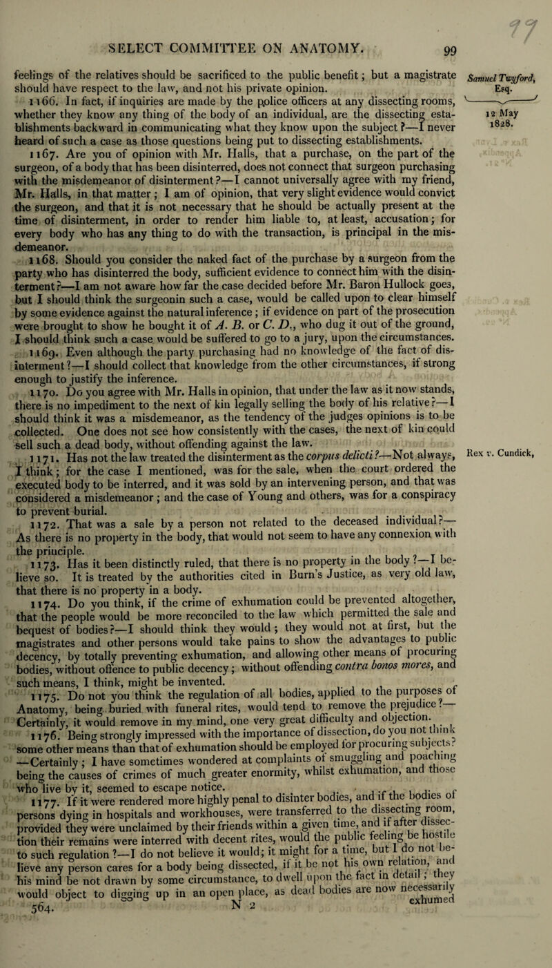 feelings of the relatives should be sacrificed to the public benefit; but a magistrate Samuel Twyford, should have respect to the law, and not his private opinion. Esq. 1166. In fact, if inquiries are made by the p.olice officers at any dissecting rooms, v-^-J whether they know any thing of the body of an individual, are the dissecting esta- 12 May blishments backward in communicating what they know upon the subject ?—I never 1^28' heard of such a case as those questions being put to dissecting establishments. 1167. Are you of opinion with Mr. Halls, that a purchase, on the part of the surgeon, of a body that has been disinterred, does not connect that surgeon purchasing with the misdemeanor of disinterment?—I cannot universally agree with my friend, Mr. Halls, in that matter; I am of opinion, that very slight evidence would convict the surgeon, and that it is not necessary that he should be actually present at the time of disinterment, in order to render him liable to, at least, accusation; for every body who has any thing to do with the transaction, is principal in the mis¬ demeanor. 1168. Should you consider the naked fact of the purchase by a surgeon from the party who has disinterred the body, sufficient evidence to connect him with the disin¬ terment?—I am not aware how far the case decided before Mr. Baron Hullock goes, but I should think the surgeonin such a case, would be called upon to clear himself by some evidence against the natural inference ; if evidence on part of the prosecution were brought to show he bought it of A. B. or C. D., who dug it out of the ground, I should think such a case would be suffered to go to a jury, upon the circumstances. 1169. E,ven although the party purchasing had no knowledge of the fact of dis¬ interment?—I should collect that knowledge from the other circumstances, if strong enough to justify the inference. 1170. Do you agree with Mr. Halls in opinion, that under the law as it now stands, there is no impediment to the next of kin legally selling the body of his relative? I should think it was a misdemeanor, as the tendency of the judges opinions is to be collected. One does not see how consistently with the cases, the next of kin could sell such a dead body, without offending against the law. 1171. Has not the law treated the disinterment as the corpus delicti ?—Not always, Rex v. Cundick, I think; for the case I mentioned, was for the sale, when the court ordered the executed body to be interred, and it was sold by an intervening person, and that was considered a misdemeanor ; and the case of Young and others, was for a conspiracy to prevent burial. 1172. That wras a sale by a person not related to the deceased individualr As there is no property in the body, that would not seem to have any connexion with the principle. . , . , , T , 1173. Has it been distinctly ruled, that there is no property in the body . I be¬ lieve so. It is treated by the authorities cited in Burns Justice, as very old law, that there is no property in a body. 1174. Do you think, if the crime of exhumation could be prevented altogether, that the people would be more reconciled to the lawr which permitted the sale and bequest of bodies?—I should think they would ; they would not at first, but the magistrates and other persons would take pains to show the advantages to public decency, by totally preventing exhumation, and allowing other means of procuring bodies, without offence to public decency; without offending contra bonos moi es, and such means, I think, might be invented. c 1175. Do not you think the regulation of all bodies, applied to the purposes of Anatomy, being buried with funeral rites, would tend to remove the prejudice. Certainly, it would remove in my mind, one very great difficulty and objection.^ 1176. Being strongly impressed with the importance of dissection, do you not 11 n v some other means than that of exhumation should be employed lor procuring subjects. —Certainly ; I have sometimes wondered at complaints of smuggling and poac mg being the causes of crimes of much greater enormity, whilst exhumation, and those who live by it, seemed to escape notice. . . ,. e 1177. If it were rendered more highly penal to disinter bodies, and if t e o les o persons dying in hospitals and workhouses, were transferred to the dissecting room, provided they were unclaimed by their friends within a given time and if after dissec¬ tion their remains were interred with decent rites, would the pub ic ee ing e os i.e to such regulation ?—I do not believe it would; it might for a time, ut o no e lieve any person cares for a body being dissected, if it be not his own re a ion, am his mind be not drawn by some circumstance, to dwell upon the fact in e ai , e would object to digging up in an open place, as dead bodies aie now H^ssaxi^y 564.  N 2 CX1U
