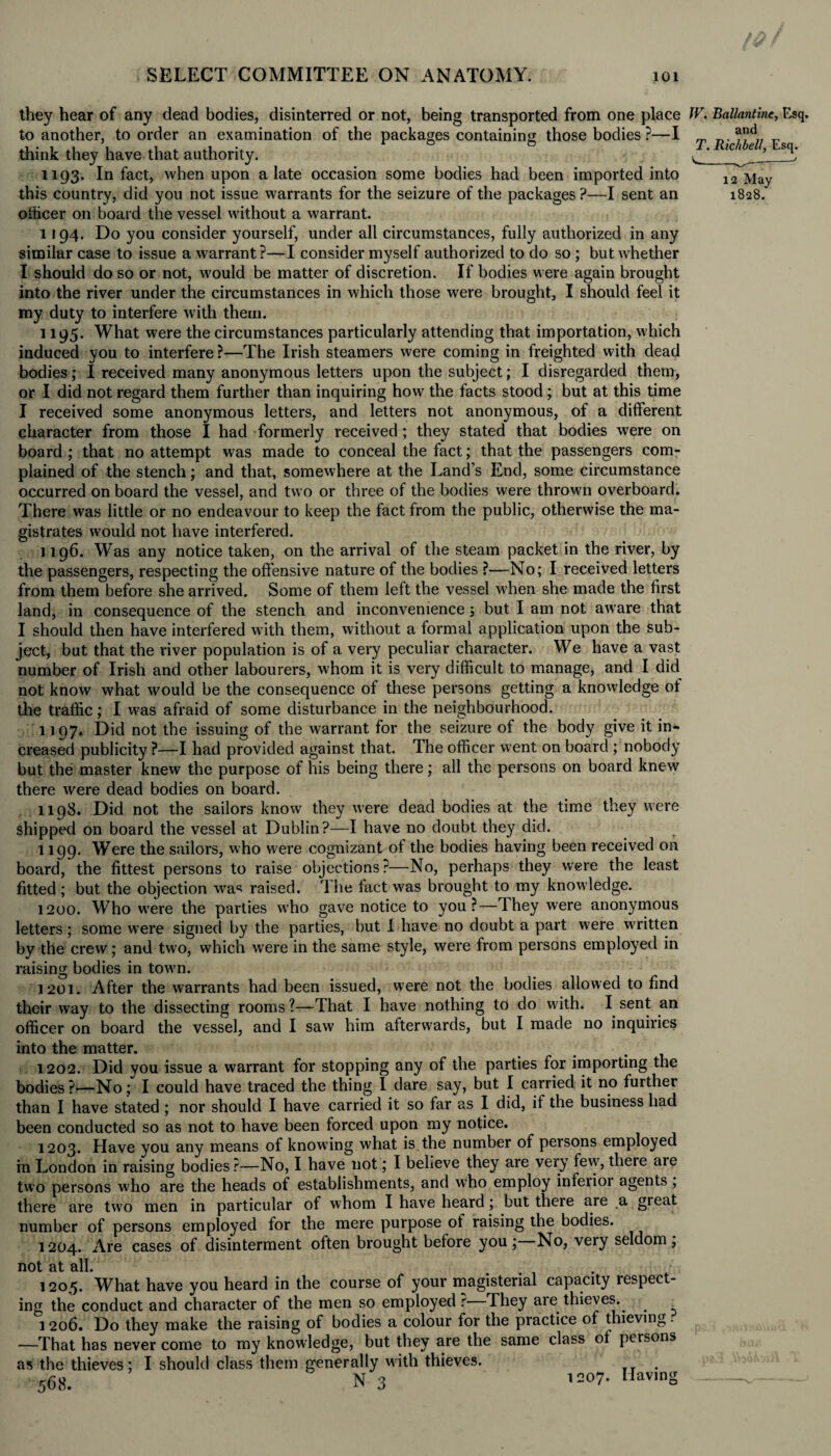 te SELECT COMMITTEE ON ANATOMY. 101 T. Richbell, Esq. 12 May 1828. they hear of any dead bodies, disinterred or not, being transported from one place W. Ballantme, Esq. to another, to order an examination of the packages containing those bodies ?—I and think they have that authority. 1193. In fact, when upon a late occasion some bodies had been imported into this country, did you not issue warrants for the seizure of the packages ?—I sent an officer on board the vessel without a warrant. 1194. Do you consider yourself, under all circumstances, fully authorized in any similar case to issue a warrant?—I consider myself authorized to do so ; but whether I should do so or not, would be matter of discretion. If bodies were again brought into the river under the circumstances in which those were brought, I should feel it my duty to interfere with them. 1195. What were the circumstances particularly attending that importation, which induced you to interfere ?—The Irish steamers were coming in freighted with dead bodies; I received many anonymous letters upon the subject; I disregarded them, or I did not regard them further than inquiring how the facts stood ; but at this time I received some anonymous letters, and letters not anonymous, of a different character from those I had formerly received ; they stated that bodies were on board ; that no attempt was made to conceal the fact; that the passengers com¬ plained of the stench; and that, somewhere at the Land’s End, some circumstance occurred on board the vessel, and two or three of the bodies were thrown overboard. There was little or no endeavour to keep the fact from the public, otherwise the ma¬ gistrates would not have interfered. 1196. Was any notice taken, on the arrival of the steam packet in the river, by the passengers, respecting the offensive nature of the bodies ?—No; I received letters from them before she arrived. Some of them left the vessel when she made the first land, in consequence of the stench and inconvenience; but I am not aw are that I should then have interfered with them, without a formal application upon the sub¬ ject, but that the river population is of a very peculiar character. We have a vast number of Irish and other labourers, whom it is very difficult to manage, and I did not know what would be the consequence of these persons getting a knowledge of the traffic; I w7as afraid of some disturbance in the neighbourhood. 1197. Did not the issuing of the warrant for the seizure of the body give it in¬ creased publicity ?—I had provided against that. The officer went on board ; nobody but the master knew the purpose of his being there; all the persons on board knew there were dead bodies on board. 1198. Did not the sailors know they were dead bodies at the time they were shipped on board the vessel at Dublin?—I have no doubt they did. 1199. Were the sailors, who were cognizant of the bodies having been received on board, the fittest persons to raise objections?—No, perhaps they were the least fitted ; but the objection wras raised. The fact was brought to my know ledge. 1200. Who w’ere the parties w?ho gave notice to you?—They were anonymous letters; some were signed by the parties, but 1 have no doubt a part were written by the crew; and twro, which were in the same style, were from persons employed in raising bodies in town. 1201. After the warrants had been issued, were not the bodies allowed to find their wray to the dissecting rooms ?—That I have nothing to do with. I sent an officer on board the vessel, and I saw him afterwards, but I made no inquiries into the matter. 1202. Did you issue a warrant for stopping any of the parties for importing the bodies?—No; I could have traced the thing I dare say, but I carried it no further than I have stated ; nor should I have carried it so far as I did, if the business had been conducted so as not to have been forced upon my notice. 1203. Have you any means of knowing what is the number of persons employed in London in raising bodies ?—No, I have not; I believe they are very fevy, there aie two persons who are the heads of establishments, and who employ infeiior agents, there are two men in particular of whom I have heard; but there are a great number of persons employed for the mere purpose of raising the bodies. 1204. Are cases of disinterment often brought before you; No, very seldom, not at all. 1205. What have you heard in the course of your magisterial capacity respect¬ ing the conduct and character of the men so employed r They are thieves. 1 206. Do they make the raising of bodies a colour for the practice of thieving. —That has never come to my knowledge, but they are the same class of persons as the thieves; I should class them generally with thieves. 568. N 3 12°7 Having