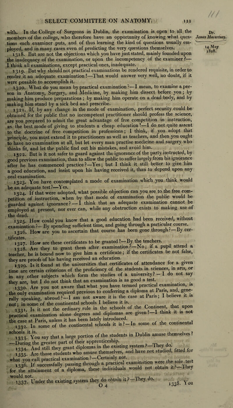 with. In the College of Surgeons in Dublin, the examination is open to all the Dr. members of the college, who therefore have an opportunity of knowing what ques- James Macartney. tions each examiner puts, and of thus learning the kind of questions usually em- v— ployed, and in many cases even of predicting the very questions themselves. 1318. But are not the objections w hich you have just stated, mainly founded upon the inadequacy of the examination, or upon the incompetency of the examiner ?— I think all examinations, except practical ones, inadequate. 1319. But why should not practical examinations be rendered requisite, in order to render it an adequate examination ?—That would answer very well, no doubt, if it were possible to accomplish it. 1320. What do you mean by practical examination?—I mean, to examine a per¬ son in Anatomy, Surgery, and Medicine, by making him dissect before you; by making him produce preparations; by making him operate on a dead body, and by making him stand by a sick bed and prescribe. 1321. If, by any change in the mode of examination, perfect security could be obtained for the public that no incompetent practitioner should profess the science, are you prepared to admit the great advantage of free competition in instruction, as the best mode of giving to students a cheap education?—I do not quite assent to the doctrine of free competition in professions ; I think, if you adopt that principle, you must extend it to practitioners as well as teachers, and then you ought to have no examination at all, but let every man practise medicine and surgery who thinks fit, and let the public find out his mistakes, and avoid him. 1322. But is it not safer to guard against the ignorance of the party instructed, by good previous examination, than to allow the public to suffer largely from his ignorance after he has commenced practice?—Yes; but I think it still better to give him a good education, and insist upon his having received it, than to depend upon any oral examination. 1323. You have contemplated a mode of examination which you think would be an adequate test ?—\ es. ... 1324. If that were adopted, what possible objection can you see to the tree com- petition of instruction, when by that mode of examination the public would be guarded against ignorance? —I think that an adequate examination cannot be employed at present, nor ever can, while any obstruction exists to making use of the dead. know that a good education had been received, without examination ?- By spending sufficient time, and going through a particular course. 1326. How are you to ascertain that course has been gone through.'—By cer- tificBtcs 1327. How are these certificates to be granted?—By the teachers. 1328 Are they to grant them after examination ?—No; if a pupil attend a teacher,’ he is bound now to give him a certificate; if the certificates be not false, they are proofs of his having received an education. 1300 Is it found at the universities that certificates of attendance for a given time are certain criterions of the proficiency of the students in sciences in arts, or in any other subjects which form the studies of a university ? - I do not say they are, but I do not think that an examination is as good a test. 1330. Are you not aware that what you have termed practical examination, is the only examination required previous to conferring a diploma at Pans and gene¬ rally speaking, abroad?—I am not aware it is the case at Pans; I believe it not ■ in some of the continental schools I believe it is. # , 1331. Is it not the ordinary rule in the schools of the Continent, that upon practical examination alone degrees and diplomas are given ?-l think it is not the case at Paris, unless it has been lately introduced. ,332 In some of the continental schools it is?-In some of the continental ‘^you say that a large portion of the students in Dublin amuse themselves? —During the greater part of their apprenticeship. , ► , 1334 And still they grant diplomas in the existing system ?— They1 do. 1335. Are those students who amuse themselves, and have not studied, fitted for what you call practical examination ?—Certainly not. . 1336. If successfully passing through a practical examination were the .ole for the attainment of a diploma, these individuals would not obtain it. 1 hey would not. . . _ rp, i 1337. Under the existing system they do obtain it ey 1338. You O 4