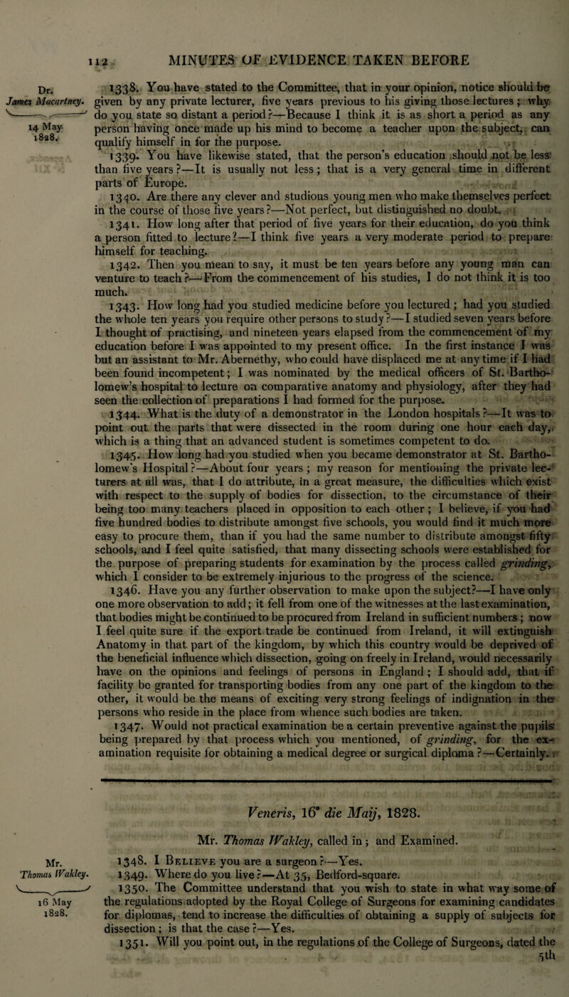 Dr< 1338. You have stated to the Committee, that in your opinion, notice should be James Macartney. given by any private lecturer, five years previous to his giving those lectures ; why v~-————' do you state so distant a period ?—Because I think it is as short a period as any 14 May. person having once made up his mind to become a teacher upon the subject, can l8a8* qualify himself in for the purpose. 1339. You have likewise stated, that the person’s education should not be less than five years ?—It is usually not less; that is a very general time in different parts of Europe. 1340. Are there any clever and studious young men who make themselves perfect in the course of those five years?—Not perfect, but distinguished no doubt. 1341. How long after that period of five years for their education, do you think a person fitted to lecture?—I think five years a very moderate period to prepare himself for teaching. - 1342. Then you mean to say, it must be ten years before any young man can venture to teach?—Erom the commencement of his studies, I do not think it is too much. 1343. How long had you studied medicine before you lectured ; had you studied the whole ten years you require other persons to study ?—I studied seven years before I thought of practising, and nineteen years elapsed from the commencement of my education before I was appointed to my present office. In the first instance I was but an assistant to Mr. Abernethy, who could have displaced me at any time if I had been found incompetent; I was nominated by the medical officers of St. BarthcK lomew’s hospital to lecture on comparative anatomy and physiology, after they had seen the collection of preparations I had formed for the purpose. 1344. What is the duty of a demonstrator in the London hospitals?—It was to point out the parts that were dissected in the room during one hour each day,, which is a thing that an advanced student is sometimes competent to do. 1345. How long had you studied when you became demonstrator at St. Bartho¬ lomew’s Hospital?—About four years; my reason for mentioning the private lec¬ turers at all was, that I do attribute, in a great measure, the difficulties which exist with respect to the supply of bodies for dissection, to the circumstance of their being too many teachers placed in opposition to each other ; I believe, if you had five hundred bodies to distribute amongst five schools, you would find it much more easy to procure them, than if you had the same number to distribute amongst fifty schools, and I feel quite satisfied, that many dissecting schools were established for the purpose of preparing students for examination by the process called grinding, which I consider to be extremely injurious to the progress of the science. 1346. Have you any further observation to make upon the subject?—I have only one more observation to add; it fell from one of the witnesses at the last examination, that bodies might be continued to be procured from Ireland in sufficient numbers ; now I feel quite sure if the export trade be continued from Ireland, it will extinguish Anatomy in that part of the kingdom, by which this country would be deprived of the beneficial influence which dissection, going on freely in Ireland, would necessarily have on the opinions and feelings of persons in England ; I should add, that if facility be granted for transporting bodies from any one part of the kingdom to the other, it would be the means of exciting very strong feelings of indignation in the' persons who reside in the place from whence such bodies are taken. 1347. Would not practical examination be a certain preventive against the pupils being prepared by that process which you mentioned, of grinding, for the ex¬ amination requisite for obtaining a medical degree or surgical diploma ?—Certainly.. Veneris, 16° die Maij, 1828. Mr. Thomas TVakley, called in ; and Examined. 1348. I Believe you are a surgeon ?—Yes. 1349. Where do you live?—At 35, Bedford-square. 1350. The Committee understand that you wish to state in what way some of the regulations adopted by the Royal College of Surgeons for examining candidates for diplomas, tend to increase the difficulties of obtaining a supply of subjects for dissection ; is that the case ?—Yes. 1351* Will you point out, in the regulations of the College of Surgeons, dated the ,, , 5th Mr. ‘Thomas IVakley. \_-s 16 May 1828.