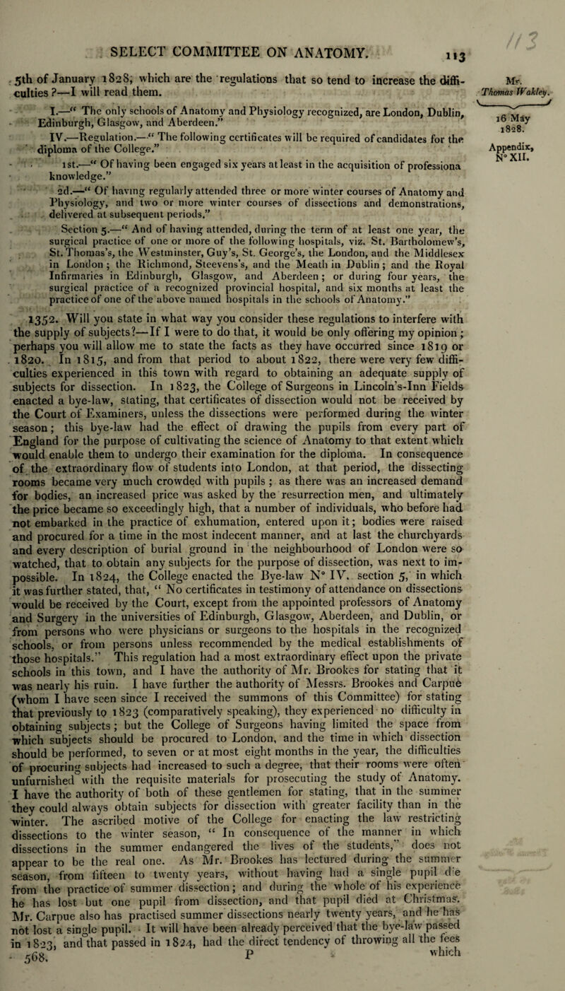 i»3 5th of January 1828, which are the regulations that so tend to increase the diffi¬ culties ?—I will read them. I.—“ The only schools of Anatomy and Physiology recognized, are London, Dublin, Edinburgh, Glasgow, and Aberdeen.” IV.—Regulation.—“ The following certificates will be required of candidates for the diploma of the College.” 1st.—“ Of having been engaged six years atleast in the acquisition of professiona knowledge.” 2d.—“ Of having regularly attended three or more winter courses of Anatomy and Physiology, and two or more winter courses of dissections and demonstrations, delivered at subsequent periods.” Section 5.—“And of having attended, during the term of at least one year, the surgical practice of one or more of the following hospitals, viz. St. Bartholomew’s, St. Thomas’s, the Westminster, Guy’s, St. George’s, the London, and the Middlesex in London ; the Richmond, Steevens’s, and the Meath in Dublin ; and the Royal Infirmaries in Edinburgh, Glasgow, and Aberdeen; or during four years, the surgical practice of a recognized provincial hospital, and six months at least the practice of one of the above named hospitals in the schools of Anatomy.” 1352. Will you state in what way you consider these regulations to interfere with the supply of subjects?—If I were to do that, it would be only offering my opinion ; perhaps you will allow me to state the facts as they have occurred since 1819 or .1820. In 1815, and from that period to about 1822, there were very few diffi¬ culties experienced in this town with regard to obtaining an adequate supply of subjects for dissection. In 1823, the College of Surgeons in Lincoln’s-Inn Fields enacted a bye-law, slating, that certificates of dissection would not be received by the Court of Examiners, unless the dissections were performed during the winter season; this bye-law had the effect of drawing the pupils from every part of England for the purpose of cultivating the science of Anatomy to that extent which would enable them to undergo their examination for the diploma. In consequence of the extraordinary flow of students into London, at that period, the dissecting rooms became very much crowded with pupils ; as there was an increased demand for bodies, an increased price was asked by the resurrection men, and ultimately the price became so exceedingly high, that a number of individuals, who before had not embarked in the practice of exhumation, entered upon it; bodies were raised and procured for a time in the most indecent manner, and at last the churchyards and every description of burial ground in the neighbourhood of London were so watched, that to obtain any subjects for the purpose of dissection, was next to im¬ possible. In 1824, the College enacted the Bye-law N° IV. section 5, in which it was further stated, that, “ No certificates in testimony of attendance on dissections would be received by the Court, except from the appointed professors of Anatomy and Surgery in the universities of Edinburgh, Glasgow', Aberdeen, and Dublin, or from persons who were physicians or surgeons to the hospitals in the recognized schools, or from persons unless recommended by the medical establishments of those hospitals.” This regulation had a most extraordinary effect upon the private schools in this town, and I have the authority of Mr. Brookes for stating that it was nearly his ruin. I have further the authority of Messrs. Brookes and Carpue (whom I have seen since I received the summons of this Committee) for stating that previously to 1823 (comparatively speaking), they experienced no difficulty in obtaining subjects ; but the College of Surgeons having limited the space from which subjects should be procured to London, and the time in which dissection should be performed, to seven or at most eight months in the year, the difficulties of procuring subjects had increased to such a degree, that their rooms w-ere often unfurnished0with the requisite materials for prosecuting the study of Anatomy. I have the authority of both of these gentlemen for stating, that in the summer they could always obtain subjects for dissection with greater facility than in the winter. The ascribed motive of the College for enacting the law restricting dissections to the winter season, “ In consequence of the manner in which dissections in the summer endangered the lives ot the students, does not appear to be the real one. As Mr. Brookes has lectured during the summer season, from fifteen to twenty years, without having had a single pupil die from the practice of summer dissection; and during the whole of his experience he has lost but one pupil from dissection, and that pupil died at Christmas’. Air. Carpue also has practised summer dissections nearly twenty years, and he has not lost a single pupil. - It will have been already perceived that the bye-law passed in 1823. and°that passed in 1824, had the direct tendency of throwing all the fees - <68 P which Mr. Thomas Wakley. 16 May- 1828. Appendix, N°xir.