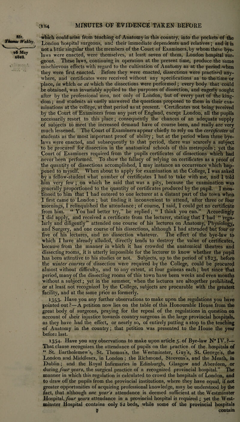 m4 which could arise from teaching of Anatomy in this country, into the pockets of the London hospital surgeons, and their immediate dependents and relatives; and it is not a little singular that the members of the Court of Examiners, by whom these bye¬ laws were enacted, were themselves, at least seven of them, London hospital sur¬ geons. These laws, continuing in operation at the present time, produce the same mischievous effects with regard to the cultivation of Anatomy as at the period, when they were first enacted. Before they were enacted, dissections were practised any¬ where, and certificates were received without any specifications as to the: time or place, in which or at which the dissections were performed ; every body that could be obtained, was invariably applied to the purposes of dissection, and eagerly sought after by the professional men, not only of London, but of every part of the king¬ dom ; and students as easily answered the questions proposed to them in their exa¬ minations at the college, at that period as at present. Certificates not being received by the Court of Examiners from any part of England, except London, all the pupils necessarily resort to this place; consequently the chances of an adequate supply of subjects to meet the increased demand have of course been, and really are very much lessened. The Court of Examiners appear chiefly to rely on the certificates of students as the most important proof of ability; but at the period when these bye¬ laws were enacted, and subsequently to that period, there was scarcely a subject to be procured for dissection in the anatomical schools of this metropolis; yet the Court of Examiners required from the pupils certificates of dissections which had never been performed. To show the fallacy of relying on certificates as a proof of the quantity of dissections accomplished, 1 may instance an occurrence which hap¬ pened to myself. When about to apply for examination at the College, I w'as asked by a fellow-student what number of certificates I had to take w ith me, and I told him very few ; on which he said that w7as a pity, because the examination was generally proportioned to the quantity of certificates produced by the pupil. I men¬ tioned to him that I had entered to one lecturer at a distant part of the towm when I first came to London ; but finding it inconvenient to attend, after three or four mornings, I relinquished the attendance; of course, I said, I could get no certificate from him. “ You had better try,” he replied; “ I think you can.” Accordingly I did apply, and received a certificate from the lecturer, stating that I had “ regu¬ larly and diligently”- attended one course of his lectures on Anatomy, Physiology, and Surgery, and one course of his dissections, although I had attended but four or five of his lectures, and no dissection whatever. The effect of the bye-law7 to which I have already alluded, directly tends to destroy the value of certificates, Because from the manner in which it has crowded the anatomical theatres and dissecting rooms, it is utterly impossible for the lecturer to know whether the pupil has been attentive to his studies or not. Subjects, up to the period of 1823, before the winter courses of dissection were required by the College, could be procured almost without difficulty, and to any extent, at four guineas each; but since that period, many of the dissecting rooms of this town have been w eeks and even months without a subject; yet in the summer, when the lectures are altogether prohibited, or at least not recognized by the College, subjects are procurable with the greatest facility, and at the same price as formerly. 1353. Have you any further observations to make upon the regulations you have pointed out?—A petition now lies on the table of this Honourable House from the great body of surgeons, praying for the repeal of the regulations in question on account of iheir injustice towards country surgeons in the large provincial hospitals, as they have had the effect, or nearly so, of entirely putting a stop to the teaching of Anatomy in the country; that petition was presented to the House the year before last. 1354. Have you any observations to make upon article 5. of Bye-law N* IV. ?—* That clause recognizes the attendance of pupils on the practice of the hospitals of “ St. Uartholemew’s, St. Thomas’s, the Westminster, Guy’s, St. George’s, the London and Middlesex, in London ; the Richmond, Steevens’s, and the Meath, in Dublin; and the Royal Infirmaries in Edinburgh, Glasgow and Aberdeen, or during four years, the surgical practice of a recognized provincial hospital.” The manner in which this regulation is calculated to crowd the hospitals of London, and to draw off the pupils from the provincial institutions, where they have equal, if not greater opportunities of acquiring professional knowledge, may be understood by the fact, that although one year’s attendance is deemed sufficient at the Westminster Hospital, four years attendance in a provincial hospital is required ; yet the West¬ minster Hospital contains only 82 beds, w'hile some of the provincial hospitals