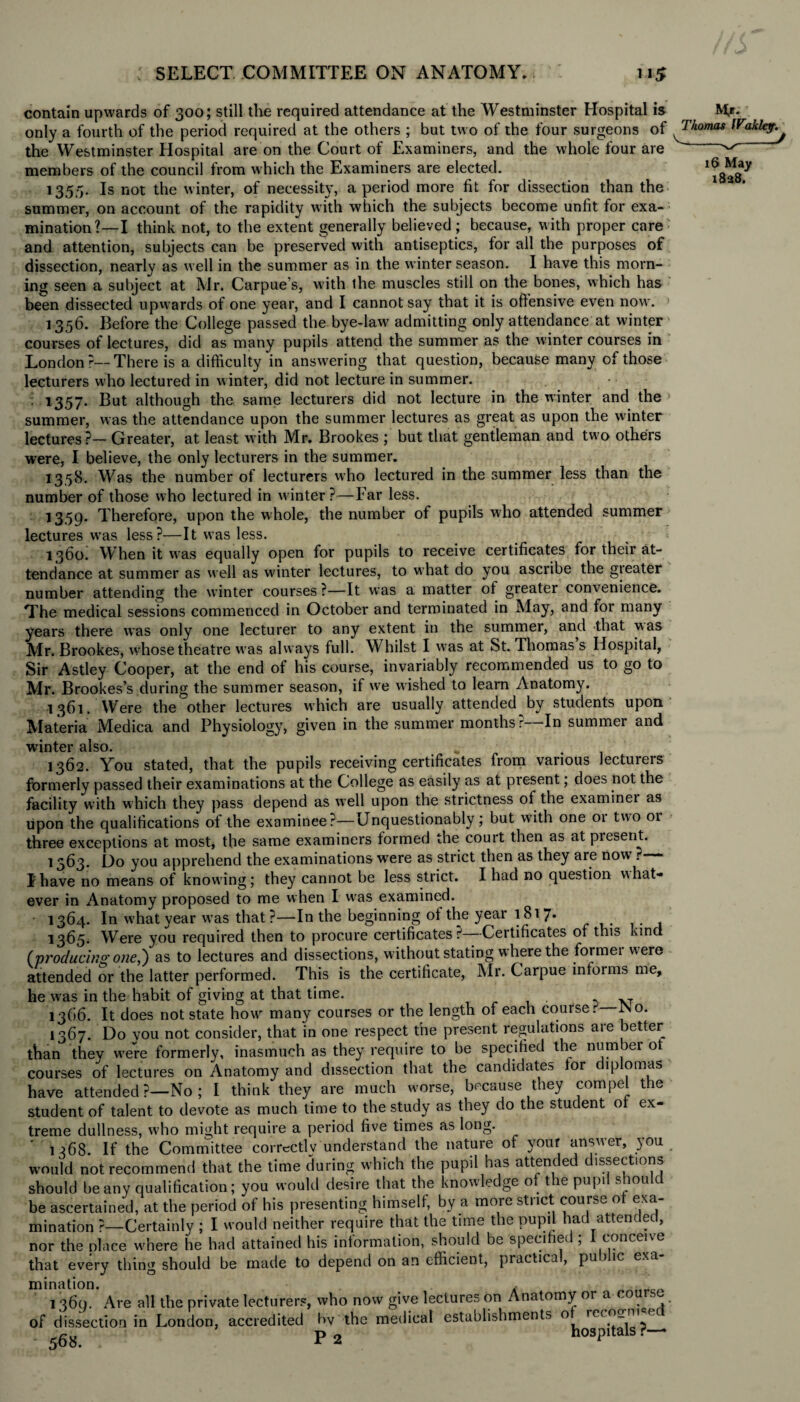 contain upwards of 300; still the required attendance at the Westminster Hospital is only a fourth of the period required at the others ; but two of the four surgeons of the Westminster Hospital are on the Court of Examiners, and the whole four are members of the council from which the Examiners are elected. 1355. Is not the winter, of necessity, a period more fit for dissection than the summer, on account of the rapidity with which the subjects become unfit for exa¬ mination?—I think not, to the extent generally believed ; because, with proper care and attention, subjects can be preserved with antiseptics, for all the purposes of dissection, nearly as well in the summer as in the winter season. I have this morn¬ ing seen a subject at Mr. Carpue’s, with the muscles still on the bones, which has been dissected upwards of one year, and I cannot say that it is offensive even now. 1356. Before the College passed the bye-law admitting only attendance at winter courses of lectures, did as many pupils attend the summer as the winter courses in London?—There is a difficulty in answering that question, because many of those lecturers who lectured in winter, did not lecture in summer. 1357. But although the same lecturers did not lecture in the winter and the summer, was the attendance upon the summer lectures as great as upon the winter lectures?— Greater, at least with Mr. Brookes ; but that gentleman and two others were, I believe, the only lecturers in the summer. 1358. Was the number of lecturers who lectured in the summer less than the number of those who lectured in winter ?—Far less. 1359. Therefore, upon the whole, the number of pupils who attended summer lectures was less?—It was less. 1360. When it was equally open for pupils to receive certificates for their at¬ tendance at summer as well as winter lectures, to what do you ascribe the greater number attending the winter courses ?—It was a matter of greater convenience. The medical sessions commenced in October and terminated in May, and for many years there was only one lecturer to any extent in the summer, and that was Mr. Brookes, whose theatre was always full. Whilst I was at St. Thomas s Hospital, Sir Astley Cooper, at the end of his course, invariably recommended us to go to Mr. Brookes’s during the summer season, if we wished to learn Anatomy. 1361. Were the'other lectures which are usually attended by students upon Materia Medica and Physiology, given in the summer months?—In summer and winter also. * 1362. You stated, that the pupils receiving certificates from various lectureis formerly passed their examinations at the College as easily as at present; does not the facility with which they pass depend as well upon the strictness of the examinei as upon the qualifications of the examinee?—Unquestionably; but with one or two or three exceptions at most, the same examiners formed the court then as at present. 1563. Do you apprehend the examinations were as strict then as they are now’. —— I have no means of knowing; they cannot be less strict. I had no question what¬ ever in Anatomy proposed to me when I was examined. 1364. In what year was that?—In the beginning of the year 1817. 1365. Were you required then to procure certificates? Certificates of this kind (producing one,} as to lectures and dissections, without stating where the formei were attended or the latter performed. This is the certificate, Mr. Carpue informs me, he was in the habit of giving at that time. . ,T 1366. It does not state how many courses or the length of each course. INo. 1367. Do vou not consider, that in one respect the present regulations are better than thev w’ere formerly, inasmuch as they require to be specified the numbei ot courses of lectures on Anatomy and dissection that the candidates for diplomas have attended ?—No ; I think they are much worse, because they compel the student of talent to devote as much time to the study as they do the student ot ex¬ treme dullness, who might require a period five times as long. 1 j>68. If the Committee correctly understand the natuie of your answer, )ou would not recommend that the time during which the pupil has attended dissections should be any qualification; you would desire that the knowledge o t e pup! s 1011 c be ascertained, at the period of his presenting himself, by a more strict course ot exa¬ mination ?—Certainly ; I would neither require that the time the pupil had attended, nor the place where he had attained his information, should be specified; I conceive that every thing should be made to depend on an efficient, practica , pu > ic exa mination. , 1 369. Are all the private lecturers, who now give lectures on Anatomy or a co of dissection in London, accredited bv the medical establishments 0 re(^-I^,.e< -568. P 2 hospitals ? * M>. Thomas IFaklep. 16 May 1828.