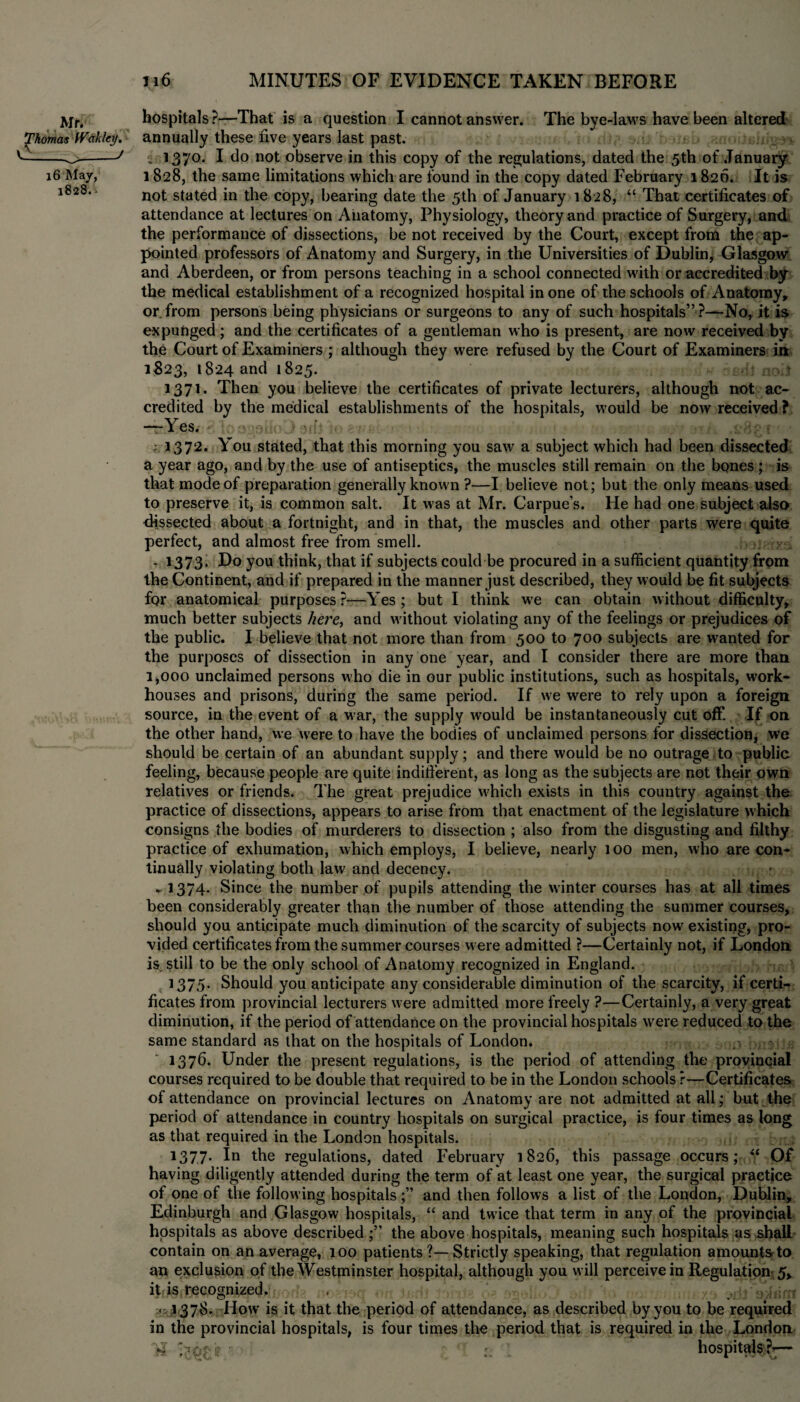 Mr. JThomas fVtiklcy. 16 May, 1828.. hospitals?—That is a question I cannot answer. The bye-laws have been altered annually these five years last past. ■„ 137°* I *1° not observe in this copy of the regulations, dated the 5th of January 1828, the same limitations which are found in the copy dated February 1820. It is not stated in the copy, bearing date the 5th of January 1828, “ That certificates of attendance at lectures on Anatomy, Physiology, theory and practice of Surgery, and the performance of dissections, be not received by the Court, except from the ap¬ pointed professors of Anatomy and Surgery, in the Universities of Dublin, Glasgow and Aberdeen, or from persons teaching in a school connected w'ith or accredited by the medical establishment of a recognized hospital in one of the schools of Anatomy, or. from persons being physicians or surgeons to any of such hospitals” ?—No, it is expunged; and the certificates of a gentleman who is present, are now received by the Court of Examiners ; although they were refused by the Court of Examiners in 1823, 1824 and 1825. 1371. Then you believe the certificates of private lecturers, although not ac¬ credited by the medical establishments of the hospitals, would be now received? •fBSjgtoS ioogoiloD arfj to wish 1 - i 1372. You stated, that this morning you saw a subject which had been dissected a year ago, and by the use of antiseptics, the muscles still remain on the bones ; is that mode of preparation generally known ?—I believe not; but the only means used to preserve it, is common salt. It was at Mr. Carpue’s. He had one subject also dissected about a fortnight, and in that, the muscles and other parts were quite perfect, and almost free from smell. - 1373. Do you think, that if subjects could be procured in a sufficient quantity from the Continent, and if prepared in the manner just described, they would be fit subjects fqr anatomical purposes ?—Yes; but I think w>e can obtain without difficulty, much better subjects here, and without violating any of the feelings or prejudices of the public. I believe that not more than from 500 to 700 subjects are wanted for the purposes of dissection in any one year, and I consider there are more than 1,000 unclaimed persons who die in our public institutions, such as hospitals, work- houses and prisons, during the same period. If we were to rely upon a foreign source, in the event of a war, the supply would be instantaneously cut off. If on the other hand, we were to have the bodies of unclaimed persons for dissection, we should be certain of an abundant supply; and there would be no outrage to public feeling, because people are quite indifferent, as long as the subjects are not their own relatives or friends. The great prejudice which exists in this country against the practice of dissections, appears to arise from that enactment of the legislature which consigns the bodies of murderers to dissection ; also from the disgusting and filthy practice of exhumation, which employs, I believe, nearly 100 men, who are con¬ tinually violating both law and decency. ► 1374. Since the number of pupils attending the winter courses has at all times been considerably greater than the number of those attending the summer courses, should you anticipate much diminution of the scarcity of subjects now existing, pro¬ vided certificates from the summer courses were admitted ?—Certainly not, if London is. still to be the only school of Anatomy recognized in England. 1375. Should you anticipate any considerable diminution of the scarcity, if certi¬ ficates from provincial lecturers were admitted more freely ?—Certainly, a very great diminution, if the period of attendance on the provincial hospitals were reduced to the same standard as that on the hospitals of London. , • 1376. Under the present regulations, is the period of attending the provincial courses required to be double that required to be in the London schools r—Certificates of attendance on provincial lectures on Anatomy are not admitted at all; but the period of attendance in country hospitals on surgical practice, is four times as long as that required in the London hospitals. 1377* In the regulations, dated February 1826, this passage occurs; “ Of having diligently attended during the term of at least one year, the surgical practice of one of the following hospitals;” and then follows a list of the London, Dublin, Edinburgh and Glasgow hospitals, “ and twice that term in any of the provincial hospitals as above described;” the above hospitals, meaning such hospitals as shall contain on an average, 100 patients ?—Strictly speaking, that regulation amounts to an exclusion of the Westminster hospital, although you will perceive in Regulation 5, it is recognized. , .uToJnni - 1378. How is it that the period of attendance, as described by you to be required in the provincial hospitals, is four times the period that is required in the London - ! •: hospitals ?*—