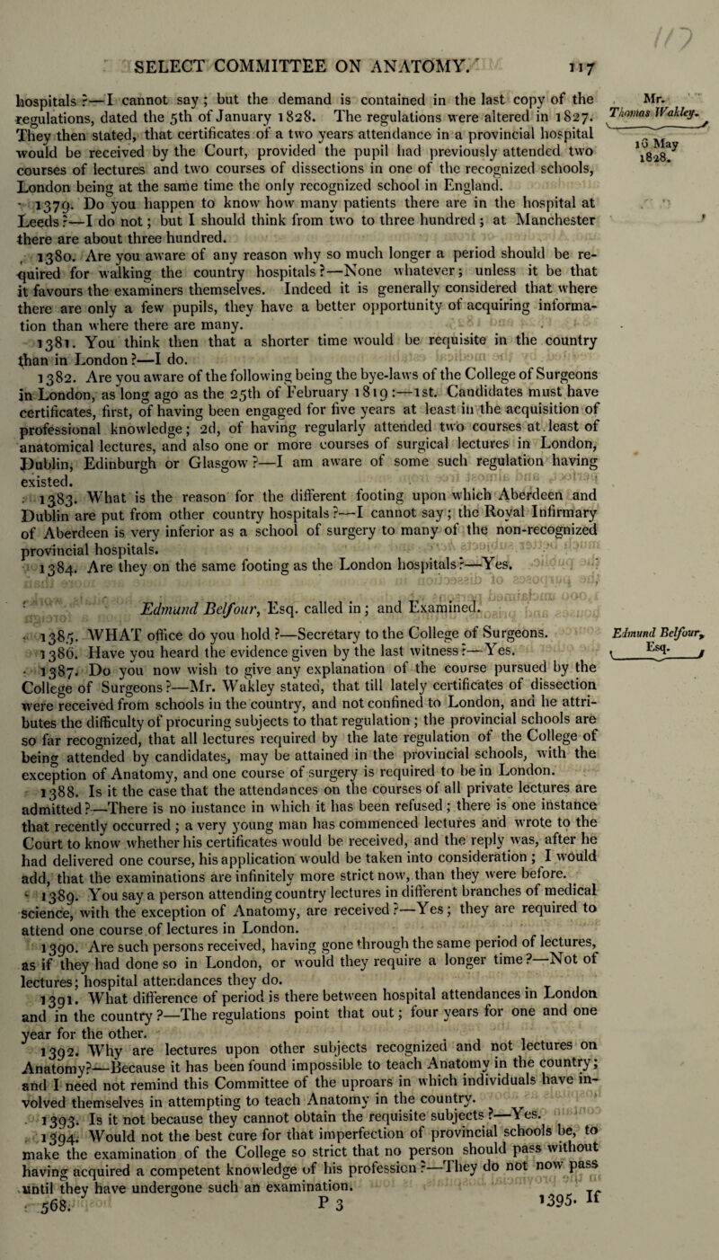 hospitals?—I cannot say; but the demand is contained in the last copy of the regulations, dated the 5th of January 1828. The regulations were altered in 1827. They then stated, that certificates of a two years attendance in a provincial hospital would be received by the Court, provided the pupil had previously attended two courses of lectures and two courses of dissections in one of the recognized schools, London being at the same time the only recognized school in England. - 1379. Do you happen to know how many patients there are in the hospital at Leeds ?—I do not; but I should think from two to three hundred ; at Manchester there are about three hundred. 1380. Are you aware of any reason why so much longer a period should be re¬ quired for walking the country hospitals?—None whatever; unless it be that it favours the examiners themselves. Indeed it is generally considered that where there are only a few pupils, they have a better opportunity of acquiring informa¬ tion than where there are many. V/; mu • 1381. You think then that a shorter time would be requisite in the country than in London?—I do. . - m ; 1382. Are you aware of the following being the bye-laws of the College of Surgeons in London, as long ago as the 25th of February 1819 1st. Candidates must have certificates, first, of having been engaged for five years at least in the acquisition of professional knowledge; 2d, of having regularly attended two courses at.least of anatomical lectures, and also one or more courses of surgical lectures in London, Dublin, Edinburgh or Glasgow?—I am aware of some such regulation having existed. • , 13.83. What is the reason for the different footing upon which Aberdeen and Dublin are put from other country hospitals ?—I cannot say ; the Royal Infirmary of Aberdeen is very inferior as a school of surgery to many of the non-recognized provincial hospitals. ,sv.vA now 1384. Are they on the same footing as the London hospitalsr—Yes. • i 1 )t)r*cuJ Jlv ov-v'-i1 iJti -vt/# . - bamijsfoimooo,* Edmund B elf our, Esq. called in; and Examined. • 1383. WHAT office do you hold ?—Secretary to the College of Surgeons. 1386. Have you heard the evidence given by the last witness r—Yes. • 1387^ Do you now wish to give any explanation of the course pursued by the College of Surgeons?—Mr. Wakley stated, that till lately certificates of dissection were received from schools in the country, and not confined to London, and he attri¬ butes the difficulty of procuring subjects to that regulation ; the provincial schools are so far recognized, that all lectures required by the late regulation ot the College of being attended by candidates, may be attained in the provincial schools, with the exception of Anatomy, and one course of surgery is required to be in London. 1388. Is it the case that the attendances on the courses of all private lectures are admitted?—There is no instance in which it has been refused; there is one instance that recently occurred ; a very young man has commenced lectures and wrote to the Court to know whether his certificates would be received, and the reply was, after he had delivered one course, his application would be taken into consideration ; I w?ould add, that the examinations are infinitely more strict now, than they were before. «- 1389. You say a person attending country lectures in different branches of medical science, with the exception of Anatomy, are received r Yes; they aie requited to attend one course of lectures in London. 1390. Are such persons received, having gone through the same period of lectures, as if they had done so in London, or would they require a longer time? Not of lectures; hospital attendances they do. . 1391. What difference of period is there between hospital attendances in London and in the country ?—The regulations point that out; four years for one and one year for the other. 1392. Why are lectures upon other subjects recognized and not lectures on Anatomy?—Because it has been found impossible to teach Anatomy in the country, and I need not remind this Committee of the uproars in which individuals have in¬ volved themselves in attempting to teach Anatomy in the country. 1393. Is it not because they cannot obtain the requisite subjects ?—Yes. 1394. Would not the best cure for that imperfection of provincial schools be, to make the examination of the College so strict that no person should pass wit out having acquired a competent knowledge of his profession r they do not now pass until they have undergone such an examination. r 568. 3 P 3 *395- If Mr. Thomas Wakley. X---S 16 May 1828. Edmund Belfour+
