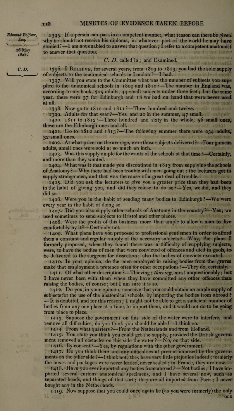 Edmund Belfour, Esq. > __J 16 May 1828. 1395. If a person can pass in a competent manner, what reason can there be given why he should not receive his diploma, in whatever part of the world he may have studied ?—I am not enabled to answer that question ; 1 refer to a competent anatomist to answer that question. C. D. called in; and Examined. C. D. *396. I Believe, for several years, from 1809 to 1813, you had the sole supply *-^-y of subjects to the anatomical schools in London ?—I had. 1397. Will you state to the Committee what was the number of subjects you sup** plied to the anatomical schools in 1809 and 1810?—The number in England was, according to my book, 305 adults, 44 small subjects under three feet; but the same year, there were 37 for Edinburgh and i 8 we had on hand that were never used at ail. 1398. Now go to 1810 and 1811 ?—Three hundred and tw?elve. * 1399. Adults for that year?—Yes, and 20 in the summer, 47 small. 1400. 1811 to 1812?—Three hundred and sixty in the whole, 56 small ones, these are the Edinburgh ones and all. 1401. Goto 1812 and 1813 ?—The following summer there were 234 adults, 32 small ones. 1402. At what price, on the average, were those subjects delivered ?—Four guineas adults, small ones were sold at so much an inch. 1403. Was this supply ample for the wants of the schools at that time ?—Certainly, and more than they wanted. 1404. What was it that made you discontinue in 1813 from supplying the schools of Anatomy ?— Why there had been trouble with men going out; the lecturers got to supply strange men, and that was the cause of a great deal of trouble. 1405. Did you ask the lecturers to give you a greater price than they had been in the habit of giving you, and did they refuse to do so?—Yes, we did, and they did so. 1406. Were you in the habit of sending many bodies to Edinburgh?—We were every year in the habit of doing so. 1407. Did you also supply other schools of Anatomy in the country?—Yes; we used sometimes to send subjects to Bristol and other places. 1408. Were the profits of this business more than ample to allow a man to live comfortably by it?—Certainly not. ' 1409. What plans have you proposed to professional gentlemen in order to afford them a constant and regular supply of the necessary subjects ?—Why, the plans I formerly proposed, when they found there was a difficulty of supplying subjects, were, to have the bodies of men that were convicted of offences and died in gaols, to be delivered to the surgeons for dissection ; also the bodies of convicts executed. 1410. In your opinion, do the men employed in raising bodies from the graves make that employment a pretence often for other occupations?—They do, certainly. 1411. Of what other description ?—Thieving ; thieving, most unquestionably; but I have never been with them when they have committed any other offences than raising the bodies, of course; but I am sure it is so. 1412. Do you, in your opinion, conceive that you could obtain an ample supply of subjects for the use of the anatomical schools, by importing the bodies from abroad ? —It is doubtful, and for this reason ; I might not be able to get a sufficient number of bodies from any one place at a time, to import them, and it would not do to be going from place to place. 1413. Suppose the government on this side of the water were to interfere, and remove all difficulties, do you think you should be able? — 1 think so. 1414. From what quarters?—From the Netherlands and from Holland. 1415. You state you think you could get the supply, provided the British govern¬ ment removed all obstacles on this side the water ?—No, on that side. 141b. By consent?—Yes, by regulations with the other government. 1417. Do you think there are any difficulties at present imposed by the govern¬ ments on the other side ?—I think not; they have very little prejudice indeed ; formerly the boxes and packages were never leaded, never sealed ; in France, they are now. 141 8. Have you ever imported any bodies from abroad ?—Not bodies ; I have im¬ ported several curious anatomical specimens, and I have several now, such as separated heads, and things of that sort; they are all imported from Paris; I never bought any in the Netherlands. 1419. Now suppose that you could once again be (as you were formerly) the only . • v one