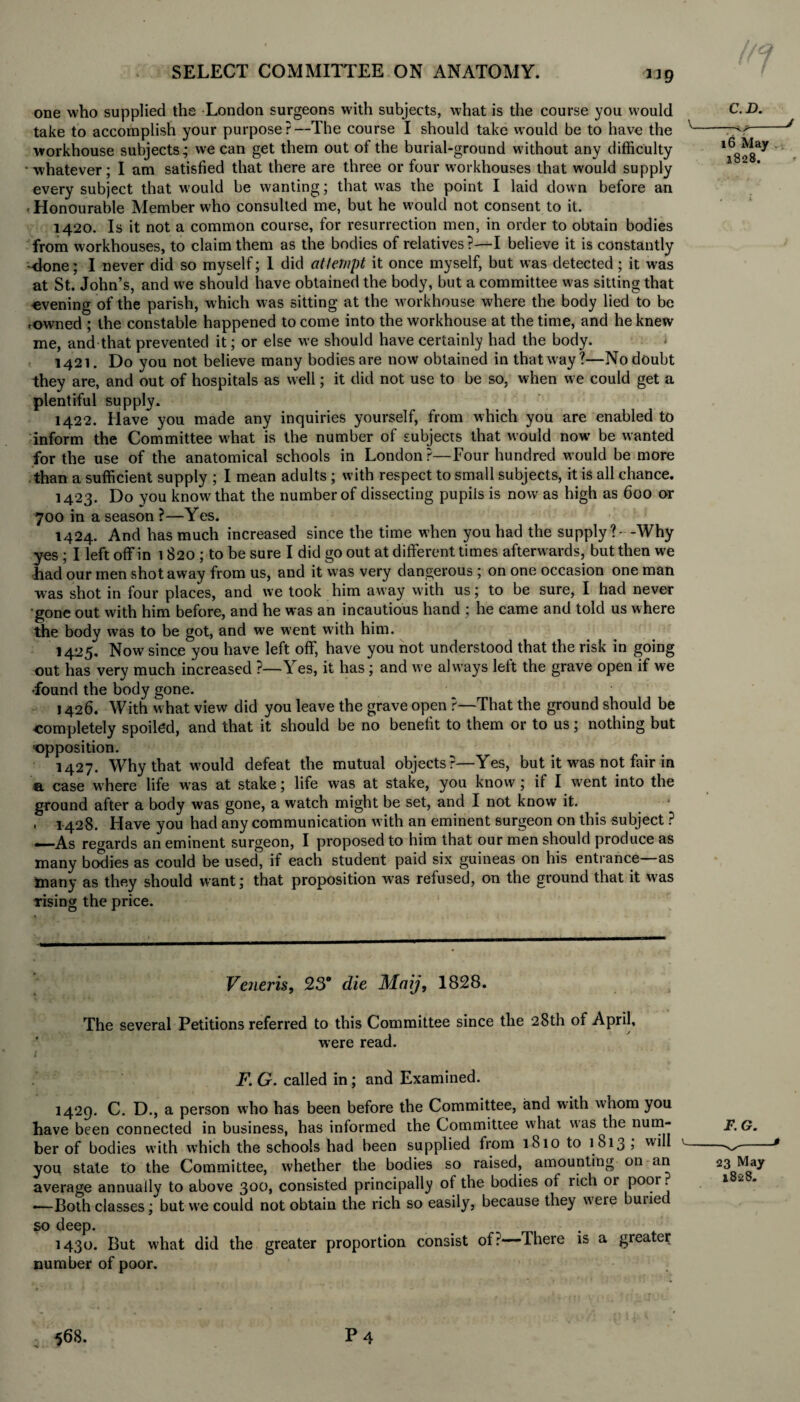 1*9 one who supplied the London surgeons with subjects, what is the course you would take to accomplish your purpose?—The course I should take would be to have the workhouse subjects; we can get them out of the burial-ground without any difficulty • whatever; I am satisfied that there are three or four workhouses that would supply every subject that would be wanting; that was the point I laid down before an , Honourable Member who consulted me, but he would not consent to it. 1420. Is it not a common course, for resurrection men, in order to obtain bodies from workhouses, to claim them as the bodies of relatives?—I believe it is constantly done; I never did so myself; 1 did attempt it once myself, but was detected ; it was at St. John’s, and we should have obtained the body, but a committee was sitting that evening of the parish, which was sitting at the workhouse where the body lied to be rowned ; the constable happened to come into the workhouse at the time, and he knew me, and that prevented it; or else we should have certainly had the body. 1421. Do you not believe many bodies are now obtained in that way?—No doubt they are, and out of hospitals as well; it did not use to be so, when we could get a plentiful supply. 1422. Have you made any inquiries yourself, from which you are enabled to inform the Committee what is the number of subjects that would now be wanted for the use of the anatomical schools in London?—Four hundred would be more than a sufficient supply ; I mean adults ; with respect to small subjects, it is all chance. 1423. Do you know that the number of dissecting pupils is now as high as 600 or 700 in a season ?—Yes. 1424. And has much increased since the time when you had the supply?- -Why yes ; I left off in 1 820 ; to be sure I did go out at different times afterwards, but then we had our men shotaway from us, and it was very dangerous ; on one occasion one man was shot in four places, and we took him away w'ith us; to be sure, I had never gone out with him before, and he was an incautious hand : he came and told us where the body was to be got, and we went with him. 1425. Now since you have left off, have you not understood that the risk in going out has very much increased ?—Yes, it has ; and we always left the grave open if we •found the body gone. 1426. With what view did you leave the grave open ?—That the ground should be completely spoiled, and that it should be no benelit to them or to us; nothing but opposition. 1427. Why that would defeat the mutual objects r—Yes, but it was not fair in a case where life was at stake; life was at stake, you know; if I went into the ground after a body was gone, a watch might be set, and I not know it. . 1428. Have you had any communication with an eminent surgeon on this subject ? —As regards an eminent surgeon, I proposed to him that our men should produce as many brxlies as could be used, if each student paid six guineas on his entrance—as inany as they should want; that proposition wras refused, on the ground that it was rising the price. Veneris, 230 die Maij, 1828. The several Petitions referred to this Committee since the 28th of April, were read. 1 F. G. called in; and Examined. 1429. C. D., a person who has been before the Committee, and with whom you have been connected in business, has informed the Committee what was the num¬ ber of bodies with which the schools had been supplied from 1810 to 1813 , will you state to the Committee, whether the bodies so raised, amounting on an average annually to above 300, consisted principally of the bodies of rich 01 poor. •—Both classes; but we could not obtain the rich so easily, because they were buiiec so deep. . 1430. But what did the greater proportion consist of:'—There is a greater number of poor.