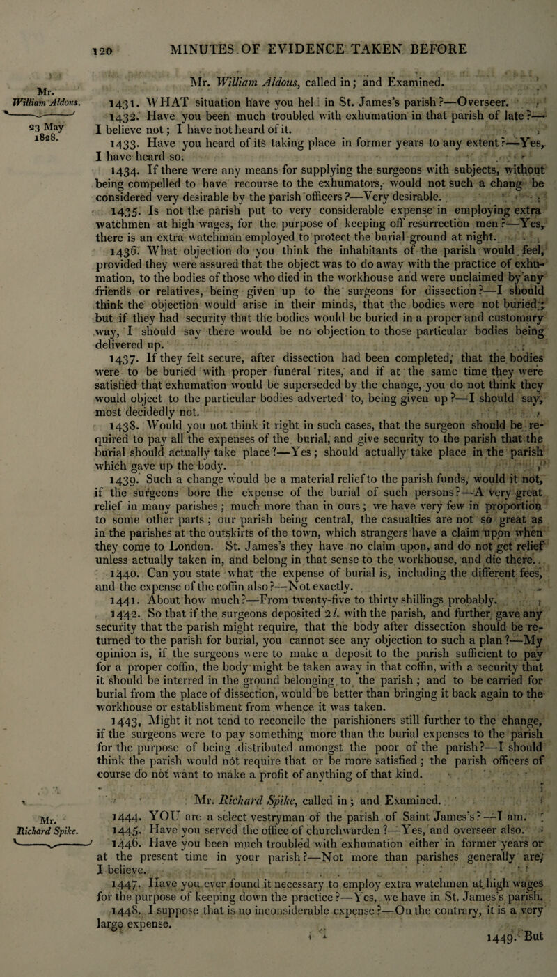 Mr. TVUliam Aldous. 23 May 1828. Mr. William Aldous, called in; and Examined. 1431. WIIAT situation have you hel in St. James’s parish?—Overseer. 1432. Have you been much troubled with exhumation in that parish of late?—~ I believe not; 1 have not heard of it. 5 1433. Have you heard of its taking place in former years to any extent ?—-Yes, I have heard so. * 1434. If there were any means for supplying the surgeons with subjects, without being compelled to have recourse to the exhumators, would not such a chang be considered very desirable by the parish officers ?—Very desirable. 1435. Is not the parish put to very considerable expense in employing extra watchmen at high wages, for the purpose of keeping off resurrection men ?—Yes, there is an extra wratchman employed to protect the burial ground at night. 1436. What objection do you think the inhabitants of the parish would , feel, provided they w'ere assured that the object was to do away with the practice of exhu¬ mation, to the bodies of those who died in the workhouse and were unclaimed by any friends or relatives, being given up to the'surgeons for dissection?—I should think the objection would arise in their minds, that the bodies were not buried;; but if they had security that the bodies would be buried in a proper and customary way, I should say there would be no objection to those particular bodies being delivered up. 1437. If they felt secure, after dissection had been completed, that the bodies were to be buried with proper funeral'rites, and if at the same time they were satisfied that exhumation w-ould be superseded by the change, you do not think they would object to the particular bodies adverted to, being given up ?—I should say, most decidedly not. 1438. Would you not think it right in such cases, that the surgeon should be re¬ quired to pay all the expenses of the burial, and give security to the parish that the burial should actually take place?—Yes; should actually'take place in the parish which gave up the body. >;i 1439. Such a change w;ould be a material relief to the parish funds, would it not, if the surgeons bore the expense of the burial of such persons?—A very great relief in many parishes ; much more than in ours; we have very few in proportion to some other parts ; our parish being central, the casualties are not so great as in the parishes at the outskirts of the town, which strangers have a claim upon w hen they come to London. St. James’s they have no claim upon, and do not get relief unless actually taken in, and belong in that sense to the workhouse, and die there.. 1440. Can you state what the expense of burial is, including the different feesj and the expense of the coffin also?—Not exactly. _ 1441. About how much?—From twenty-five to thirty shillings probably. 1442. So that if the surgeons deposited 2/. with the parish, and further gave any security that the parish might require, that the body after dissection should be re¬ turned to the parish for burial, you cannot see any objection to such a plan ?—My opinion is, if the surgeons were to make a deposit to the parish sufficient to pay for a proper coffin, the body might be taken away in that coffin, with a security that it should be interred in the ground belonging to the parish ; and to be carried for burial from the place of dissection, would be better than bringing it back again to the workhouse or establishment from .whence it was taken. 1443. Might it not tend to reconcile the parishioners still further to the change, if the surgeons were to pay something more than the burial expenses to the parish for the purpose of being distributed amongst the poor of the parish?—I should think the parish would nbt require that or be more satisfied ; the parish officers of course do not want to make a profit of anything of that kind. ' r ■ Mr. Richard Spike, called in; and Examined. 1444. YOU are a select vestryman of the parish of Saint James’s ? —I am. ' Richard Spike. 1445- Have you served the office of churchwarden ?—Yes, and overseer also.' • v-; 1446. Have you been much troubled w7ith exhumation either in former years or at the present time in your parish?—Not more than parishes generally are; I believe. . ’ . ■ ' i . * ■ 1447. Have you ever found it necessary to employ extra wmtchmen at high wrage3 for the purpose of keeping down the practice ?—Yes, we have in St. James’s parish. 1448. I suppose that is no inconsiderable expense ?—On the contrary, it is a very large expense. i ** 1449*' But