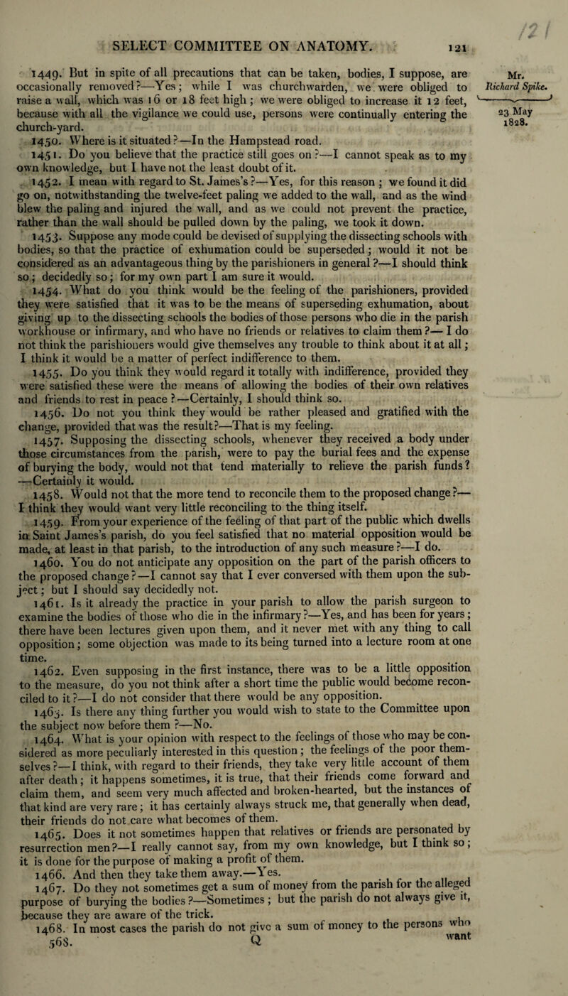 1449. But in spite of all precautions that can be taken, bodies, I suppose, are occasionally removed?—Yes; while I was churchwarden, we were obliged to raise a wail, which was 16 or 18 feet high ; we were obliged to increase it 12 feet, because with all the vigilance we could use, persons were continually entering the church-yard. 1450. Where is it situated ?—In the Hampstead road. 1451. Do you believe that the practice still goes on ?—-I cannot speak as to my own knowledge, but I have not the least doubt of it. 1452. I mean with regard to St. James’s ?—Yes, for this reason ; we found it did go on, notwithstanding the tw elve-feet paling we added to the wall, and as the wind blew the paling and injured the wall, and as wre could not prevent the practice, rather than the wall should be pulled down by the paling, we took it down. 1453. Suppose any mode could be devised of supplying the dissecting schools with bodies, so that the practice of exhumation could be superseded; would it not be considered as an advantageous thing by the parishioners in general ?—I should think so; decidedly so; for my own part I am sure it would. 1454. What do you think would be the feeling of the parishioners, provided they were satisfied that it was to be the means of superseding exhumation, about giving up to the dissecting schools the bodies of those persons who die in the parish workhouse or infirmary, and w'ho have no friends or relatives to claim them ?— I do not think the parishioners would give themselves any trouble to think about it at all; I think it w'ould be a matter of perfect indifference to them. 1455. Do you think they would regard it totally with indifference, provided they were satisfied these were the means of allowing the bodies of their own relatives and friends to rest in peace ?—Certainly, I should think so. 1456. Do not you think they would be rather pleased and gratified with the change, provided that was the result?—That is my feeling. 1457. Supposing the dissecting schools, whenever they received a body under those circumstances from the parish, were to pay the burial fees and the expense of burying the body, would not that tend materially to relieve the parish funds 1 —Certainly it wrould. 1458. Would not that the more tend to reconcile them to the proposed change?— I think they would w:ant very little reconciling to the thing itself. 1439. From your experience of the feeling of that part of the public which dwells in Saint James’s parish, do you feel satisfied that no material opposition would be made, at least in that parish, to the introduction of any such measure ?—I do. 1460. You do not anticipate any opposition on the part of the parish officers to the proposed change?—I cannot say that I ever conversed with them upon the sub¬ ject ; but I should say decidedly not. 1461. Is it already the practice in your parish to allow the parish surgeon to examine the bodies of those who die in the infirmary ?—Yes, and has been for years ; there have been lectures given upon them, and it never met with any thing to call opposition; some objection was made to its being turned into a lecture room at one time. 1462. Even supposing in the first instance, there was to be a little opposition to the measure, do you not think after a short time the public would become recon¬ ciled to it ?—I do not consider that there would be any opposition. 1463. Is there any thing further you would wish to state to the Committee upon the subject now before them ?—No. 1464. What is your opinion with respect to the feelings of those who may be con¬ sidered as more peculiarly interested in this question ; the feelings of the poor them¬ selves?— I think, with regard to their friends, they take very little account of them after death; it happens sometimes, it is true, that their friends come forward and claim them, and seem very much affected and broken-hearted, but the instances of that kind are very rare; it has certainly always struck me, that generally when dead, their friends do not care what becomes of them. 1465. Does it not sometimes happen that relatives or friends are personated by resurrection men?—I really cannot say, from my own knowledge, but I think so; it is done for the purpose of making a profit of them. 1466. And then they take them away.—Yes. 1467. Do they not sometimes get a sum of money from the parish for the alleged purpose of burying the bodies ?—Sometimes ; but the parish do not always give it, because they are aware of the trick. 1468. In most cases the parish do not give a sum ot money to the persons w 10 568. Q want Mr. Rickard Spike. 23 May 1828.