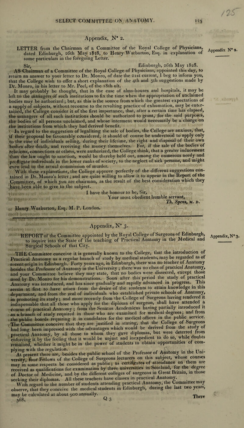 Appendix, N* 2. LETTER from the Chairman of a Committee of the Royal College of Physicians, . dix jj* 2 dated Edinburgh, 26th May 1828, to Henry Warburton, Esq. in explanation of v some particulars in the foregoing Letter. Sir, Edinburgh, 26th May 182S. AS Chairman of a Committee of the Royal College of Physicians, appointed this day, to return an answer to your letter to Dr. Monro, of date the 21st current, I beg to inform you, that the College wish to offer a short explanation of the 4th and 5th suggestions made by Dr. Monro, in his letter to Mr. Peel, of the 18th ult. It may probably be thought, that in the case of alms-houses and hospitals, it may be left to the managers of such institutions to fix the time when the appropriation of unclaimed bodies mav be authorized; but, as this is the source from which the greatest expectations of a supply of subjects, without recourse to the revolting practice of exhumation, may be enter¬ tained, the College consider it of the first importance, that, after a certain time has elapsed, the managers of all such institutions should be authorized to grant, for the said purposes, the bodies of all persons unclaimed, and whose interment would necessarily be a charge on the institutions from which they had derived benefit. In regard to the suggestion of legalizing the sale of bodies, the College are anxious, that, if their proposal be favourably considered, it should of course be understood to apply only to the case of individuals selling, during their lifetime, the right and disposal of their own bodies after death, and receiving the money themselves. For, if the sale of the bodies of relations, connections or otheis, were authorized, the College think, that a greater inducement than the law ought to sanction, would be thereby held out, among the numerous needy and profligate individuals in the lower ranks of society, to the neglect of sick persons, and might even lead to the actual commission of murder. With these explanations, the College approve perfectly of the different suggestions con¬ tained in Dr. Monro’s letter; and are quite willing to allow it to appear in the Report of the Committee, of which you are chairman, as the result of the best consideration which they have been able to give to the subject. I have the honour to be, Sir, Your most obedient humble servant, Th. Spens, M. d. Henry Warburton, Esq. M. P. London. Appendix, N° 3. REPORT of the Committee appointed by the Royal College of Surgeons of Edinburgh, A pendix, N° 3. to inquire into the State of the teaching of Practical Anatomy in the Medical and . Surgical Schools of that City. THE Committee conceive it is generally known to the College, that the introduction of Practical Anatomy as a regular branch of study by medical students, maybe tegaided as of recent origin in Edinburgh. Forty years ago, in Edinburgh, there was no teacher of Anatomy besides the Professor of Anatomy in the University ; there was no class of practical Anatomy, and your Committee believe they may state, that no bodies were dissected, except those used by Dr. Monro for his demonstrations. Soon after this period the study of piactical Anatomy was introduced, and has since gradually and rapidly advanced in progress.. This seems at first to have arisen from the desire of the students to attain knowledge in this department, and from the zeal of individuals who established private schools of Anatomy, in promoting its study; and more recently from the College of Surgeons having rendered it indispensable that all those who apply for the diploma of surgeon, shall have attended a course of practical Anatomy; from the Senatus Academicus having partially introduced it as a branch of study required in those who are examined for medical degrees; and from the public boards requiring it in candidates for the medical offices m the public service. The Committee conceive that they are justified in stating, that the College of Surgeons had long been impressed with the advantages which would be derived from the study of practical Anatomy, bv all those to whom they gave diplomas, but were deferred from enforcing it by the feeling that it would be unjust and inexpedient to do so, while doubts remained, whether it might be in the power of students to obtain opportunities of com¬ plying with the regulation. c a *. * TT„; At present there are, besides the public school of the Professor of Anatomy in the Uni¬ versity, four Fellows of the College of Surgeons lecturers on this subject, whose courses may in some respects be considered as public; as certificates of attendance on them a,e received as qualifications for examination by three universities in Scotland, for the degree of Doctor of Medicine, and by the different colleges of surgeons in Great Britain, in those seeking their diplomas. All these teachers have classes in practical Anatomy. With regard to the number of students attending practical Anatomy, the Committee may observe, that they conceive the medical students in Edinburgh, during the last two years, may be calculated at about 900 annually. ' There 568., Q 3