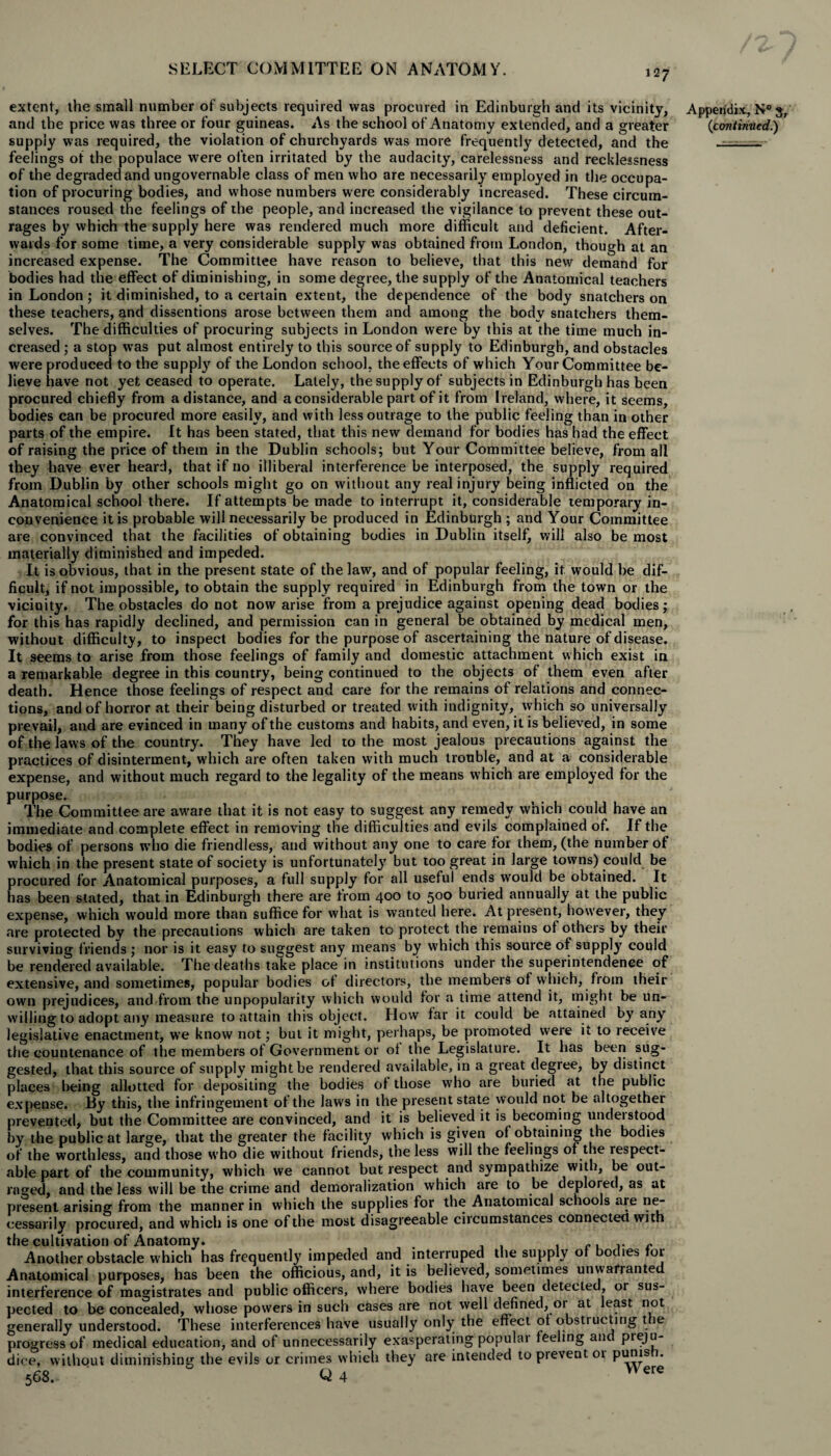 extent, the small number of subjects required was procured in Edinburgh and its vicinity, and the price was three or four guineas. As the school of Anatomy extended, and a greater supply was required, the violation of churchyards was mote frequently detected, and the feelings of the populace were often irritated by the audacity, carelessness and recklessness of the degraded and ungovernable class of men who are necessarily employed in the occupa¬ tion of procuring bodies, and whose numbers were considerably increased. These circum¬ stances roused the feelings of the people, and increased the vigilance to prevent these out¬ rages by which the supply here was rendered much more difficult and deficient. After¬ wards for some time, a very considerable supply was obtained from London, though at an increased expense. The Committee have reason to believe, that this new demand for bodies had the effect of diminishing, in some degree, the supply of the Anatomical teachers in London; it diminished, to a certain extent, the dependence of the body snatchers on these teachers, and dissentions arose between them and among the body snatchers them¬ selves. The difficulties of procuring subjects in London were by this at the time much in¬ creased ; a stop was put almost entirely to this source of supply to Edinburgh, and obstacles were produced to the supply of the London school, the effects of which Your Committee be¬ lieve have not yet ceased to operate. Lately, the supply of subjects in Edinburgh has been procured chiefly from a distance, and a considerable part of it from Ireland, where, it seems, bodies can be procured more easily, and with less outrage to the public feeling than in other parts of the empire. It has been stated, that this new demand for bodies has had the effect of raising the price of them in the Dublin schools; but Your Committee believe, from all they have ever heard, that if no illiberal interference be interposed, the supply required from Dublin by other schools might go on without any real injury being inflicted on the Anatomical school there. If attempts be made to interrupt it, considerable temporary in¬ convenience it is probable will necessarily be produced in Edinburgh ; and Your Committee are convinced that the facilities of obtaining bodies in Dublin itself, will also be most materially diminished and impeded. It is obvious, that in the present state of the law, and of popular feeling, if would be dif¬ ficult, if not impossible, to obtain the supply required in Edinburgh from the town or the vicinity. The obstacles do not now arise from a prejudice against opening dead bodies; for this has rapidly declined, and permission can in general be obtained by medical men, without difficulty, to inspect bodies for the purpose of ascertaining the nature of disease. It seems to arise from those feelings of family and domestic attachment which exist in a remarkable degree in this country, being continued to the objects of them even after death. Hence those feelings of respect and care for the remains of relations and connec¬ tions, and of horror at their being disturbed or treated with indignity, which so universally prevail, and are evinced in many of the customs and habits, and even, it is believed, in some of the laws of the country. They have led to the most jealous precautions against the practices of disinterment, which are often taken with much trouble, and at a considerable expense, and without much regard to the legality of the means which are employed for the purpose. The Committee are aw^are that it is not easy to suggest any remedy which could have an immediate and complete effect in removing the difficulties and evils complained of. If the bodies of persons who die friendless, and without any one to care for them, (the number of which in the present state of society is unfortunately but too great in large towns) could be procured for Anatomical purposes, a full supply for all useful ends would be obtained. It has been stated, that in Edinburgh there are from 400 to 500 buried annually at the public expense, which would more than suffice for what is wanted here. At present, however, they are protected by the precautions which are taken to protect the remains of others by their surviving friends ; nor is it easy to suggest any means by which this source of supply could be rendered available. The deaths take place in institutions under the superintendence of extensive, and sometimes, popular bodies of directors, the members of which, from their own prejudices, and from the unpopularity which would for a time attend it, might be un¬ willing to adopt any measure to attain this object. IIow far it could be attained by any legislative enactment, we know not; but it might, perhaps, be promoted were it to receive the countenance of the members oi Government or ol the Legislature. It has been sug¬ gested, that this source of supply might be rendered available, in a great degree, by distinct places being allotted for depositing the bodies oi those who are buried at the public expense. By this, the infringement of the laws in the present state would not be altogether prevented, but the Committee are convinced, and it is believed it is becoming understood by the public at large, that the greater the facility which is given of obtaining the bodies of the worthless, and those who die without friends, tne less will the feelings of the respect¬ able part of the community, which we cannot but respect and sympathize with, be out¬ raged, and the less will be the crime and demoralization which are to be deplored, as at present arising from the manner in which the supplies for the Anatomical schools are ne¬ cessarily procured, and which is one of the most disagreeable circumstances connected with the cultivation of Anatomy. Another obstacle which has frequently impeded and interruped the supply of bodies 101 Anatomical purposes, has been the officious, and, it is believed, sometimes unwarranted interference of magistrates and public officers, where bodies have been detected, or sus¬ pected to be concealed, whose powers in such cases are not well defined, or at least not generally understood. These interferences have usually only the effect ot obstiueting the progress of medical education, and of unnecessarily exasperating popular feeling an pieju- dice, without diminishing the evils or crimes which they are intended to prevent oi pums 568. Q 4 V ere Appendix, N° 3, (continued.)