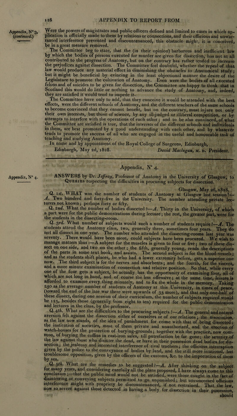 v Appendix, N° 3, Were the powers of magistrates and public officers defined and limited to cases in which ap- (continued.) plication is officially made to them by relations or connections, and their officious and unwar- ■*'- ranted interference prevented and discountenanced, this obstacle might, it is conceived, be in a great measure removed. The Committee beg to state, that the (in their opinion) barbarous and inefficient law by which the bodies of persons executed for murder are given for dissection, has not at all contributed to the progress of Anatomy, but on the contrary has rather tended to increase the prejudices against dissection. The Committee feel doubtful, whether the repeal of that law would produce any material effect in diminishing the obstacles to Anatomical study; but it might be beneficial by evincing in the least objectional manner the desire of the Legislature to promote the cultivation of Anatomy. Even were the bodies of all executed felons and of suicides to be given for dissection, the Committee are happy to think that in Scotland this would do little or nothing to advance the study of Anatomy, and, indeed, they are satisfied it would tend to impede it. The Committee have only to add, that they conceive it would be attended with the best, effects, were the different schools of Anatomy, and the different teachers of the same schools to become convinced that they cannot benefit, but on the contrary, must injure not only their own interests, but those of science, by any ill-judged or illiberal competition, or by attempts to interfere with the operations of each other ; and to be also convinced, of what the Committee are satisfied is true, that the interests of the different schools and individuals in them, are best promoted by a good understanding with each other, and by whatever tends to promote the success of all who are engaged in the useful and honourable task of teaching and studying Anatomy. In name and by appointment of the Royal College of Surgeons, Edinburgh, Edinburgh, May 2d, 1828. David Maclagan, m. d. President. Appendix, N° 4. .55 • . ; Appendix, N° 4. ANSWERS by Dr. Jeff ray, Professor of Anatomy in the University of Glasgow, to - Queries respecting the difficulties in procuring subjects for dissection. Glasgow, May 26,1828. Q. lsf. WHAT was the number of students of Anatomy at Glasgow last session?— .A. Two hundred and forty-five in the University. The number attending private lec¬ turers not knowm ; perhaps forty or fifty. Q. 2nd. What the number of bodies dissected ?—A. Thirty in the University, of, which a part were for the public demonstrations during lecture; the rest, the greater part, were for the students in the dissecting-room. Q. 3rd. What number of subjects would such a number of students require?—A. The students attend the Anatomy class, two, generally three, sometimes four years. They do not all dissect in one year. I he number who attended the dissecting-rooms last year was seventy. . There would have been more, could subjects have been procured. We wish to manage matters thus :—A subject for the muscles is given to four or five; two of these dis¬ sect on one side, and two on the other; the fifth, generally young, reads the descriptions of the paits in some text book, and assists. The second subject is for the blood-vessels; and as the students shift places, he who had a lower extremity before, gets a superior one now. The third subject is for the nerves and absorbents; and the fourth, for the viscera, and a more minute examination of connection and relative position. So that, while every one of the four gets a subject, he actually. has the opportunity of examining four, all of wmch are not long in hand, and of course the less offensive; at the same time, leisure is afforded to examine every thing minutely, and to fix the whole in the memory. Taking 2.50 as the average number of students of Anatomy at this University, in times of peace, (toward the end of the late war there were upwards of 33 more), and that only one-half of these dissect, duiing one session of their curriculum, the number of subjects required would be 125, besides those (generally from eight to ten) required for the public demonstration and lectures in the class, by the professor. d. /\th. What aie the difficulties to the procuring subjects ?—A. The general and natural aveision fell against the dissection either of ourselves or of our relations j the association, as the law now stands, of the idea of punishment for crime with that of being dissected; the institution of societies, most of them private and unauthorized, and the erection of watch-houses for the protection of burying-grounds; together with the practice, now com¬ mon, of burying the coffins in cast-iron safes, till putrefaction be far gone; the severity of the law against those who disinter the dead, or have in their possession dead bodies, for dis¬ section; the jealousy and interested interference of rival teachers; the officious interruption given by the police to the conveyance of bodies by land, and the still more irrational, but troublesome opposition, given by the officers of the customs, &c. to the importation of them by sea. Q. 5th. What are the remedies to be suggested ?•— A. After thinking on the subject for many years, and considering carefully all the plans proposed, I have always come to this conclusion ; that the public mind would not be satisfied, were those caught in the fact of disinterring or conveying subjects permitted to go unpunished; but unconcerned officious interference might with propriety be discountenanced, if not restrained. That the law, now so seveie against those detected in having a body for dissection ip their possession, should