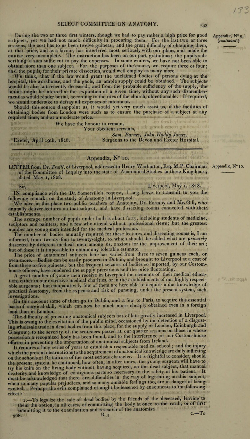 / SELECT COMMITTEE ON ANATOMY. 133 During the two or three first winters, though we had to pay rather a high price for good Appendix, N°g, subjects, yet we had not much difficulty in procuring them. For the last two or three {continued.) seasons, the cost has to us been twelve guineas; and the great difficulty of obtaining them, - at that price, and as a favour, has interfered most seriously with our plans, and made the course very incomplete. The instruction has been on our part gratuitous; the pupils sub¬ scribing a sum sufficient to pay the expenses. In some winters, we have not been able to obtain more than one subject. For the purposes of the'course, we require three or four; and the pupils, for their private dissection, would well employ as many more. • We think, that if the law would grant the unclaimed bodies of persons dying at the hospital, the workhouse, and the gaols, an ample supply could be obtained. The subjects would,be also but recently deceased; and from the probable sufficiency of the supply, the bodies might be interred at the expiration of a given time, without any such dismember¬ ment as would render burial, according to the rites of the church, objectionable. If required, we would undertake to defray all expenses of interment. Should this source disappoint us, it would yet very much assist us, if the facilities of obtaining bodies from London were such as to ensure the purchase of a subject at any required time, and at a moderate price. We have the honour to remain, Your obedient servants, Sam. Bai nes, John JIaddy Janies, Exeter, April 19th, 1828. Surgeons to the Devon and Exeter Hospital. Appendix, N° 10. LETTER from Dr. Traill, of Liverpool, addressedto Henry Warburton, Esq. M.P. Chairman Appendix, N° 10. of the Committee of Inquiry into the state of Anatomical Studies in these Kingdoms ; - dated May 1,1828. u.. Sir, Liverpool, May 1, 1828. IN compliance with the Dr. Somerville’s request, I beg leave to transmit to you the following remarks on the study of Anatomy in Liverpool; We have in this place two public teachers of Anatomy, Dr. Formby and Mr. Gill, who annually deliver lectures on that subject, and have dissecting rooms connected with their establishments. , The average number of pupils under both is about forty, including students of medicine, sculptors and painters, and a few who attend without professional views; but the greatest number are young men intended for the medical profession. The number of bodies annually required for these lectures and dissecting rooms is, I am informed, from twenty-four to twenty-eight, to which should be added what are privately dissected by different medical men among us, anxious for the improvement of their art; but of these it is impossible to obtain any tolerable estimate. The price of anatomical subjects here has varied from three to seven guineas each, or even more. Bodies can be easily procured in Dublin, and brought to Liverpool at a cost of from three to five guineas; but the frequent seizures of bodies so imported, by our Custom¬ house officers, have rendered the supply precarious and the price fluctuating. A great number of young men receive in Liverpool the elements of their medical educa¬ tion, either in our extensive'medical charities, or in the establishments of our highly respect¬ able surgeons; but comparatively few of them are here able to acquire a due knowledge of practical Anatomy, from the expense and risk of pursuing, under the present system, such investigations. . On this account some of them go to Dublin, and a few to Paris, to acquire this essential basis of surgical skill, which can now be much more cheaply obtained even in a foreign land than in London. The difficulty of procuring anatomical subjects has of late greatly lncieased in Liveipool. This is owing to the excitation of the public mind, occasioned by the detection of a disgust¬ ing wholesale trade in dead bodies from this place, for the supply of London, Edinburgh and Glasgow ; to the severity of the sentences passed at our quarter sessions on those in whose possession a recognized body has been found, and to the interference of oui Custom-house officers in preventing the importation of anatomical subjects fiom Ireland. . . It requires a long series of years to establish a respectable medical school; an.l the injuiy which the present obstructions to the acquirement of anatomical knowledge aie daily inflicting on the schools of Britain are of the most serious character. It is flightful to considei, should the present system be continued, how' often, in after times, the young suigeon will have to try his knife on the living body without having acquired, on the dead subject, that manual dexterity and knowledge of contiguous parts so necessary to the safety of his patient.. It must be acknowledged that there are difficulties in the way of legislating on this subject, when so many popular prejudices, and so many amiable feelings too, aie in danger of being excited. Perhaps the evils complained of might be lessened by enactments to the following effect; \ 1,—To legalize the sale of dead bodies by the friends of the deceased, leaving to them the option, in all cases, of committing the body at once to the eaith, or of first submitting it to the examination and research of the anatomist. 568. R3 5--To